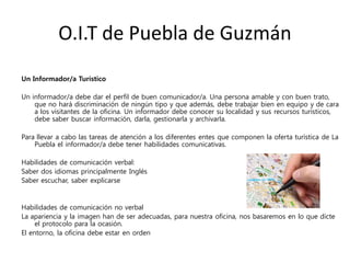 O.I.T de Puebla de Guzmán
Un Informador/a Turístico
Un informador/a debe dar el perfil de buen comunicador/a. Una persona amable y con buen trato,
que no hará discriminación de ningún tipo y que además, debe trabajar bien en equipo y de cara
a los visitantes de la oficina. Un informador debe conocer su localidad y sus recursos turísticos,
debe saber buscar información, darla, gestionarla y archivarla.
Para llevar a cabo las tareas de atención a los diferentes entes que componen la oferta turística de La
Puebla el informador/a debe tener habilidades comunicativas.
Habilidades de comunicación verbal:
Saber dos idiomas principalmente Inglés
Saber escuchar, saber explicarse
Habilidades de comunicación no verbal
La apariencia y la imagen han de ser adecuadas, para nuestra oficina, nos basaremos en lo que dicte
el protocolo para la ocasión.
El entorno, la oficina debe estar en orden
 