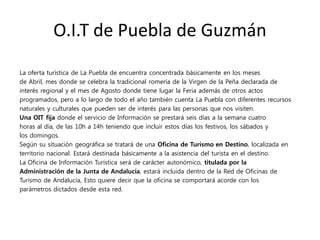 O.I.T de Puebla de Guzmán
La oferta turística de La Puebla de encuentra concentrada básicamente en los meses
de Abril, mes donde se celebra la tradicional romería de la Virgen de la Peña declarada de
interés regional y el mes de Agosto donde tiene lugar la Feria además de otros actos
programados, pero a lo largo de todo el año también cuenta La Puebla con diferentes recursos
naturales y culturales que pueden ser de interés para las personas que nos visiten.
Una OIT fija donde el servicio de Información se prestará seis días a la semana cuatro
horas al día, de las 10h a 14h teniendo que incluir estos días los festivos, los sábados y
los domingos.
Según su situación geográfica se tratará de una Oficina de Turismo en Destino, localizada en
territorio nacional. Estará destinada básicamente a la asistencia del turista en el destino.
La Oficina de Información Turística será de carácter autonómico, titulada por la
Administración de la Junta de Andalucía, estará incluida dentro de la Red de Oficinas de
Turismo de Andalucía, Esto quiere decir que la oficina se comportará acorde con los
parámetros dictados desde esta red.
 
