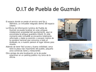 O.I.T de Puebla de Guzmán
El espacio donde se preste el servicio será fijo y
definitivo, un inmueble integrado dentro del espacio
urbano.
La Oficina de Información turística de Puebla de
Guzmán se puede localizar en unas antiguas
instalaciones propiedad del ayuntamiento, aquí se
encontraba la antigua guardería infantil. En este
momento este inmueble se encuentra totalmente
reformado, y dada su posición, a escasos metros de
la carretera nacional que comunica a todo el
Andévalo, es, a nuestro parecer el lugar idóneo para
situarla.
Además de tener fácil acceso y buena visibilidad, cerca
tiene la plaza más importante del pueblo, pequeña
zona comercial, bares y restaurantes.
Otra ventaja de esta localización es la de poder
estacionar en un parking público my cerca de la
oficina.
 
