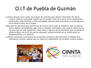 O.I.T de Puebla de Guzmán
La oficina actuará como centro de acogida de visitantes para ofrecer información de interés
turístico sobre los principales lugares que se pueden visitar en la zona, de los alojamientos,
restaurantes, rutas turísticas, y otras actividades diversas sobre promoción y comercialización
de la oferta turística de La Puebla.
Según dice la normativa para las Oficinas de Turismo de la Junta de Andalucía, esto se hará de
forma objetiva, personalizada, ágil, veraz y completa, orientando a los usuarios acerca de los
servicios que les sean requeridos, sobre todos o algunos de los elementos que componen la
oferta turística, con el fin de que los adquieran, proporcionando así un motivo para sus
desplazamientos y su estancia.
La oficina coordinará y promoverá las actuaciones necesarias para garantizar la calidad de la
información turística, además será un medio de colaboración con el sector turístico andaluz
 
