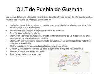 O.I.T de Puebla de Guzmán
Las oficinas de turismo integradas en la Red prestarán la actividad común de información turística
respecto del conjunto de Andalucía, consistente en:
• La distribución de folletos, planos o cualquier otro material relativo a la oferta turística de la
localidad/capital donde se ubique.
• Venta de material promocional de otras localidades andaluzas.
• Atención personalizada del cliente.
• Información sobre los recursos de su ámbito territorial así como de las direcciones de otras
empresas prestatarias de servicios turísticos.
• Información sobre el entorno más inmediato para satisfacer las demandas de los visitantes y
optimizar su experiencia.
• Control estadístico de las consultas realizadas en la propia oficina.
• Creación y actualización de bases de datos (alojamiento, transporte, restauración…).
• Promoción turística en ferias nacionales.
• Atención de quejas y reclamaciones.
 
