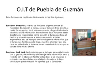 O.I.T de Puebla de Guzmán
Estas funciones se clasificarán básicamente en las dos siguientes:
Funciones front desk, se trata de funciones digamos que en el
mostrador de atención al turista, son por tanto de trato directo, a
través de un agente, en el mismo momento y lugar desde donde
se solicita dicha información. Normalmente estas funciones están
directamente relacionadas con la atención al turista que llega al
destino y pretende que se le asesore en cuanto a visitas,
alojamientos, etc. Se trata por tanto de captar la información que
el turista nos facilita cuando llega a nuestras oficinas y por otra
parte se trata de dar la información en materia de turismo que se
solicita en la misma oficina.
Funciones back desk, las funciones que se incluyen están relacionadas
con la gestión, tratamiento y almacenaje de la información dada y
recibida, con el objeto de facilitar estos datos a las empresas o
entidades que los soliciten con el objeto de mejorar la labor
turística por parte de todos los agentes que la componen.
 