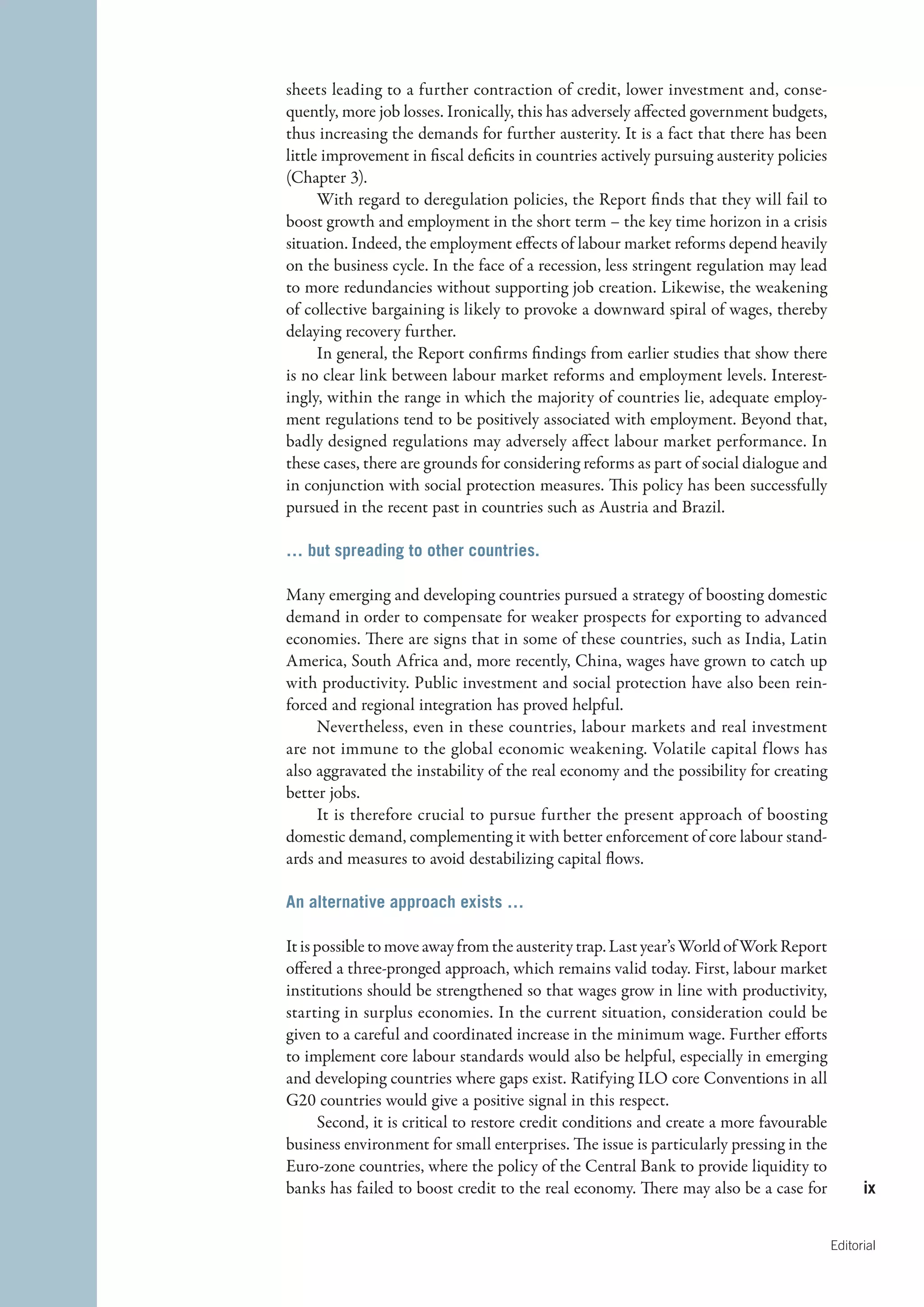 sheets leading to a further contraction of credit, lower investment and, conse-
quently, more job losses. Ironically, this has adversely affected government budgets,
thus increasing the demands for further austerity. It is a fact that there has been
little improvement in fiscal deficits in countries actively pursuing austerity policies
(Chapter 3).
      With regard to deregulation policies, the Report finds that they will fail to
boost growth and employment in the short term – the key time horizon in a crisis
situation. Indeed, the employment effects of labour market reforms depend heavily
on the business cycle. In the face of a recession, less stringent regulation may lead
to more redundancies without supporting job creation. Likewise, the weakening
of collective bargaining is likely to provoke a downward spiral of wages, thereby
delaying recovery further.
      In general, the Report confirms findings from earlier studies that show there
is no clear link between labour market reforms and employment levels. Interest-
ingly, within the range in which the majority of countries lie, adequate employ-
ment regulations tend to be positively associated with employment. Beyond that,
badly designed regulations may adversely affect labour market performance. In
these cases, there are grounds for considering reforms as part of social dialogue and
in conjunction with social protection measures. This policy has been successfully
pursued in the recent past in countries such as Austria and Brazil.

… but spreading to other countries.

Many emerging and developing countries pursued a strategy of boosting domestic
demand in order to compensate for weaker prospects for exporting to advanced
economies. There are signs that in some of these countries, such as India, Latin
America, South Africa and, more recently, China, wages have grown to catch up
with productivity. Public investment and social protection have also been rein-
forced and regional integration has proved helpful.
     Nevertheless, even in these countries, labour markets and real investment
are not immune to the global economic weakening. Volatile capital flows has
also aggravated the instability of the real economy and the possibility for creating
better jobs.
     It is therefore crucial to pursue further the present approach of boosting
domestic demand, complementing it with better enforcement of core labour stand-
ards and measures to avoid destabilizing capital flows.

An alternative approach exists …

It is possible to move away from the austerity trap. Last year’s World of Work Report
offered a three-pronged approach, which remains valid today. First, labour market
institutions should be strengthened so that wages grow in line with productivity,
starting in surplus economies. In the current situation, consideration could be
given to a careful and coordinated increase in the minimum wage. Further efforts
                                                                        ­
to implement core labour standards would also be helpful, especially in emerging
and developing countries where gaps exist. Ratifying ILO core Conventions in all
G20 countries would give a positive signal in this respect.
      Second, it is critical to restore credit conditions and create a more favourable
business environment for small enterprises. The issue is particularly pressing in the
Euro-zone countries, where the policy of the Central Bank to provide liquidity to
banks has failed to boost credit to the real economy. There may also be a case for              ix


                                                                                          Editorial
 