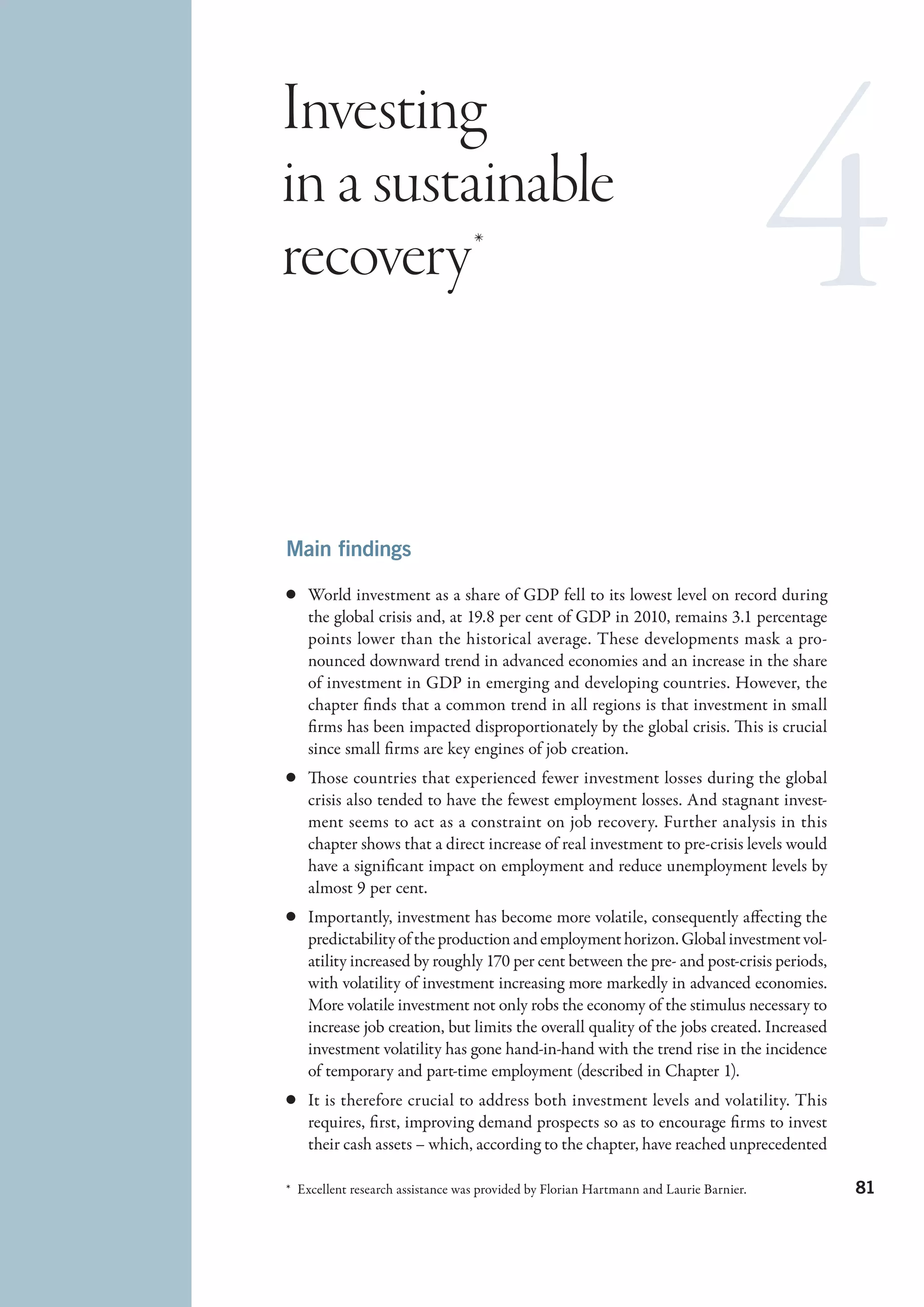 Investing
in a sustainable
recovery *



Main findings

c	 World investment as a share of GDP fell to its lowest level on record during
   the global crisis and, at 19.8 per cent of GDP in 2010, remains 3.1 percentage
   points lower than the historical average. These developments mask a pro-
   nounced downward trend in advanced economies and an increase in the share
   of investment in GDP in emerging and developing countries. However, the
   chapter finds that a common trend in all regions is that investment in small
   firms has been impacted disproportionately by the global crisis. This is crucial
   since small firms are key engines of job creation.
c	 Those countries that experienced fewer investment losses during the global
   crisis also tended to have the fewest employment losses. And stagnant invest-
   ment seems to act as a constraint on job recovery. Further analysis in this
   chapter shows that a direct increase of real investment to pre-crisis levels would
   have a significant impact on employment and reduce unemployment levels by
   almost 9 per cent.
c	 Importantly, investment has become more volatile, consequently affecting the
   predictability of the production and employment horizon. Global investment vol-
   atility increased by roughly 170 per cent between the pre- and post-crisis periods,
   with volatility of investment increasing more markedly in advanced economies.
   More volatile investment not only robs the economy of the stimulus necessary to
   increase job creation, but limits the overall quality of the jobs created. Increased
   investment volatility has gone hand-in-hand with the trend rise in the incidence
   of temporary and part-time employment (described in Chapter 1).
c	 It is therefore crucial to address both investment levels and volatility. This
   requires, first, improving demand prospects so as to encourage firms to invest
   their cash assets – which, according to the chapter, have reached unprecedented

*  Excellent research assistance was provided by Florian Hartmann and Laurie Barnier.     81
 