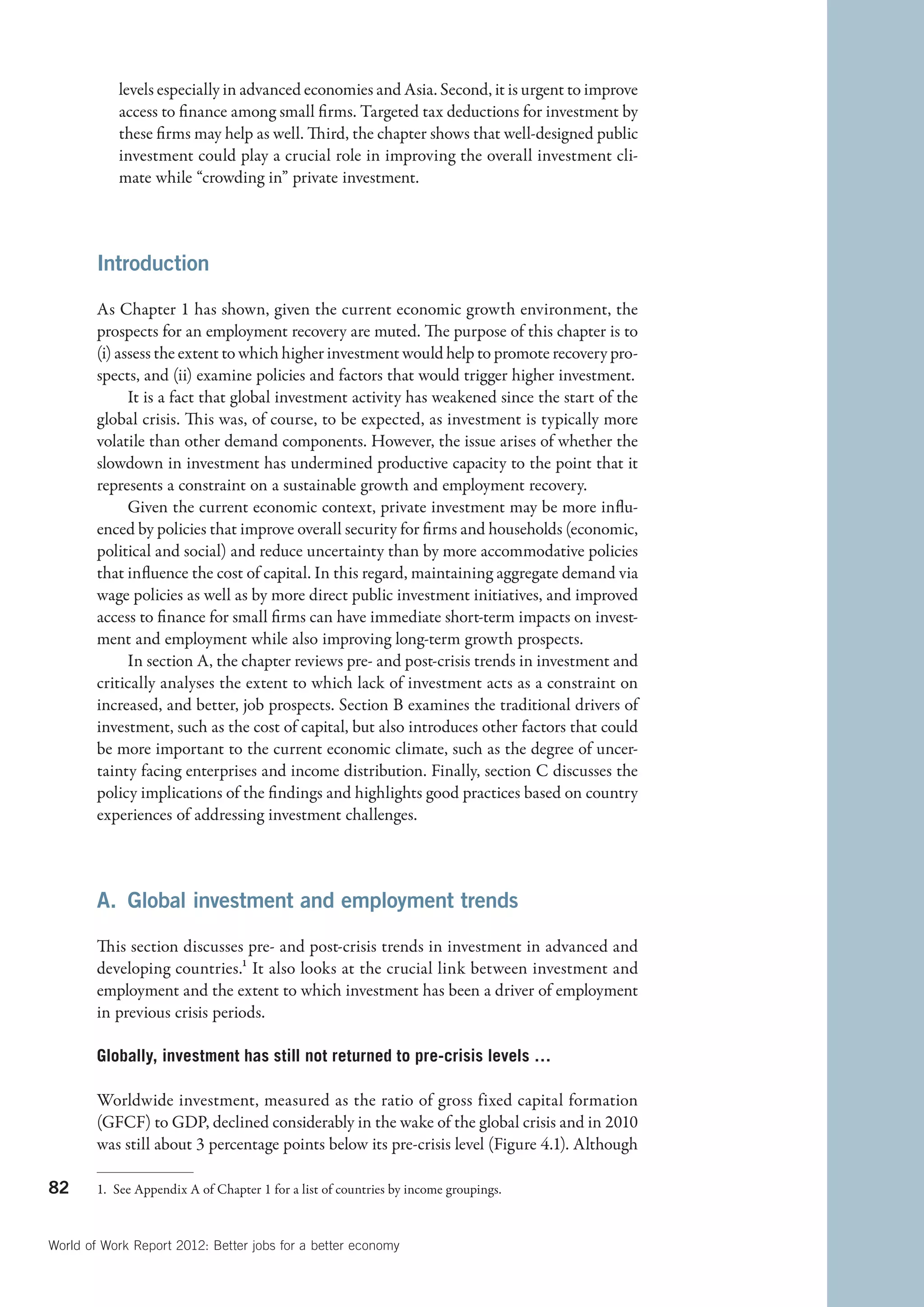 levels especially in advanced economies and Asia. Second, it is urgent to improve
            access to finance among small firms. Targeted tax deductions for investment by
            these firms may help as well. Third, the chapter shows that well-designed public
            investment could play a crucial role in improving the overall investment cli-
            mate while “crowding in” private investment.



        Introduction

        As Chapter 1 has shown, given the current economic growth environment, the
        prospects for an employment recovery are muted. The purpose of this chapter is to
        (i) assess the extent to which higher investment would help to promote recovery pro-
        spects, and (ii) examine policies and factors that would trigger higher investment.
              It is a fact that global investment activity has weakened since the start of the
        global crisis. This was, of course, to be expected, as investment is typically more
        volatile than other demand components. However, the issue arises of whether the
        slowdown in investment has undermined productive capacity to the point that it
        represents a constraint on a sustainable growth and employment recovery.
              Given the current economic context, private investment may be more influ-
        enced by policies that improve overall security for firms and households (economic,
        political and social) and reduce uncertainty than by more accommodative policies
        that influence the cost of capital. In this regard, maintaining aggregate demand via
        wage policies as well as by more direct public investment initiatives, and improved
        access to finance for small firms can have immediate short-term impacts on invest-
        ment and employment while also improving long-term growth prospects.
              In section A, the chapter reviews pre- and post-crisis trends in investment and
        critically analyses the extent to which lack of investment acts as a constraint on
        increased, and better, job prospects. Section B examines the traditional drivers of
        investment, such as the cost of capital, but also introduces other factors that could
        be more important to the current economic climate, such as the degree of uncer-
        tainty facing enterprises and income distribution. Finally, section C discusses the
        policy implications of the findings and highlights good practices based on country
        experiences of addressing investment challenges.



        A.  Global investment and employment trends

        This section discusses pre- and post-crisis trends in investment in advanced and
        developing countries.1 It also looks at the crucial link between investment and
        employment and the extent to which investment has been a driver of employment
        in previous crisis periods.

        Globally, investment has still not returned to pre-crisis levels …

        Worldwide investment, measured as the ratio of gross fixed capital formation
        (GFCF) to GDP, declined considerably in the wake of the global crisis and in 2010
        was still about 3 percentage points below its pre-crisis level (Figure 4.1). Although

82      1.  See Appendix A of Chapter 1 for a list of countries by income groupings.



World of Work Report 2012: Better jobs for a better economy
 