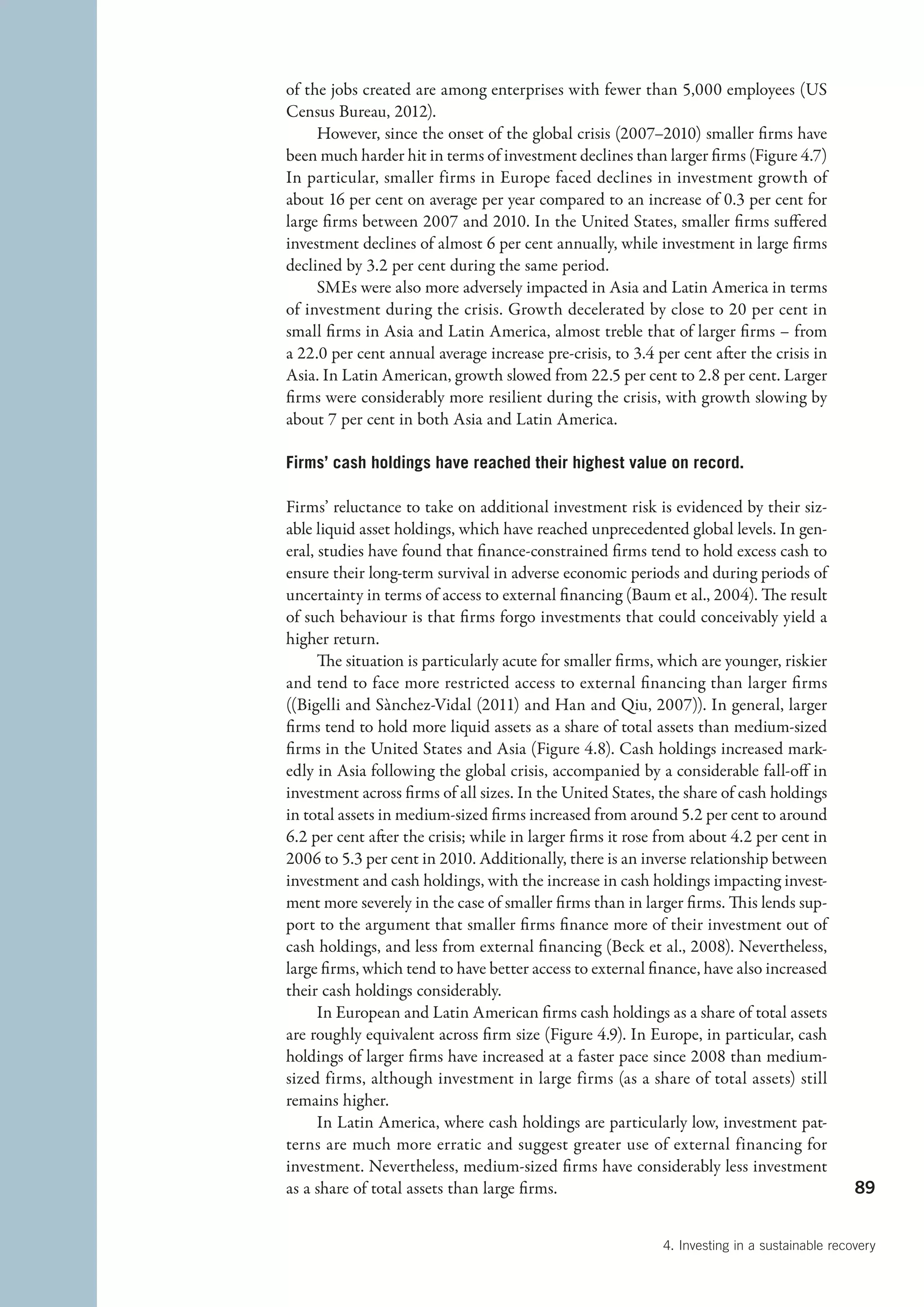 of the jobs created are among enterprises with fewer than 5,000 employees (US
Census Bureau, 2012).
     However, since the onset of the global crisis (2007–2010) smaller firms have
been much harder hit in terms of investment declines than larger firms (Figure 4.7)
In particular, smaller firms in Europe faced declines in investment growth of
about 16 per cent on average per year compared to an increase of 0.3 per cent for
large firms between 2007 and 2010. In the United States, smaller firms suffered
investment declines of almost 6 per cent annually, while investment in large firms
declined by 3.2 per cent during the same period.
     SMEs were also more adversely impacted in Asia and Latin America in terms
of investment during the crisis. Growth decelerated by close to 20 per cent in
small firms in Asia and Latin America, almost treble that of larger firms – from
a 22.0 per cent annual average increase pre-crisis, to 3.4 per cent after the crisis in
Asia. In Latin American, growth slowed from 22.5 per cent to 2.8 per cent. Larger
firms were considerably more resilient during the crisis, with growth slowing by
about 7 per cent in both Asia and Latin America.

Firms’ cash holdings have reached their highest value on record.

Firms’ reluctance to take on additional investment risk is evidenced by their siz-
able liquid asset holdings, which have reached unprecedented global levels. In gen-
eral, studies have found that finance-constrained firms tend to hold excess cash to
ensure their long-term survival in adverse economic periods and during periods of
uncertainty in terms of access to external financing (Baum et al., 2004). The result
of such behaviour is that firms forgo investments that could conceivably yield a
higher return.
      The situation is particularly acute for smaller firms, which are younger, riskier
and tend to face more restricted access to external financing than larger firms
((Bigelli and Sànchez-Vidal (2011) and Han and Qiu, 2007)). In general, larger
firms tend to hold more liquid assets as a share of total assets than medium-sized
firms in the United States and Asia (Figure 4.8). Cash holdings increased mark-
edly in Asia following the global crisis, accompanied by a considerable fall-off in
investment across firms of all sizes. In the United States, the share of cash holdings
in total assets in medium-sized firms increased from around 5.2 per cent to around
6.2 per cent after the crisis; while in larger firms it rose from about 4.2 per cent in
2006 to 5.3 per cent in 2010. Additionally, there is an inverse relationship between
investment and cash holdings, with the increase in cash holdings impacting invest-
ment more severely in the case of smaller firms than in larger firms. This lends sup-
port to the argument that smaller firms finance more of their investment out of
cash holdings, and less from external financing (Beck et al., 2008). Nevertheless,
large firms, which tend to have better access to external finance, have also increased
their cash holdings considerably.
      In European and Latin American firms cash holdings as a share of total assets
are roughly equivalent across firm size (Figure 4.9). In Europe, in particular, cash
holdings of larger firms have increased at a faster pace since 2008 than medium-
sized firms, although investment in large firms (as a share of total assets) still
remains higher.
      In Latin America, where cash holdings are particularly low, investment pat-
terns are much more erratic and suggest greater use of external financing for
investment. Nevertheless, medium-sized firms have considerably less investment
as a share of total assets than large firms.                                                  89


                                                            4. Investing in a sustainable recovery
 