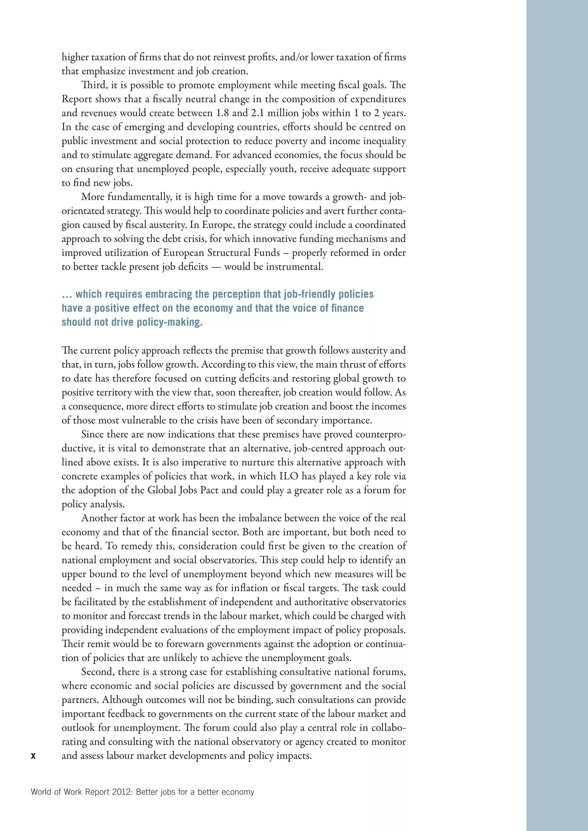 higher taxation of firms that do not reinvest profits, and/or lower taxation of firms
        that emphasize investment and job creation.
             Third, it is possible to promote employment while meeting fiscal goals. The
        Report shows that a fiscally neutral change in the composition of expenditures
        and revenues would create between 1.8 and 2.1 million jobs within 1 to 2 years.
        In the case of emerging and developing countries, efforts should be centred on
        public investment and social protection to reduce poverty and income inequality
        and to stimulate aggregate demand. For advanced economies, the focus should be
        on ensuring that unemployed people, especially youth, receive adequate support
        to find new jobs.
             More fundamentally, it is high time for a move towards a growth- and job-
        orientated strategy. This would help to coordinate policies and avert further conta-
        gion caused by fiscal austerity. In Europe, the strategy could include a coordinated
        approach to solving the debt crisis, for which innovative funding mechanisms and
        improved utilization of European Structural Funds – properly reformed in order
        to better tackle present job deficits — would be instrumental.

        … which requires embracing the perception that job-friendly policies
        have a positive effect on the economy and that the voice of finance
        should not drive policy-making.

        The current policy approach reflects the premise that growth follows austerity and
        that, in turn, jobs follow growth. According to this view, the main thrust of efforts
        to date has therefore focused on cutting deficits and restoring global growth to
        positive territory with the view that, soon thereafter, job creation would follow. As
        a consequence, more direct efforts to stimulate job creation and boost the incomes
        of those most vulnerable to the crisis have been of secondary importance.
             Since there are now indications that these premises have proved counterpro-
        ductive, it is vital to demonstrate that an alternative, job-centred approach out-
        lined above exists. It is also imperative to nurture this alternative approach with
        concrete examples of policies that work, in which ILO has played a key role via
        the adoption of the Global Jobs Pact and could play a greater role as a forum for
        policy analysis.
             Another factor at work has been the imbalance between the voice of the real
        economy and that of the financial sector. Both are important, but both need to
        be heard. To remedy this, consideration could first be given to the creation of
        national employment and social observatories. This step could help to identify an
        upper bound to the level of unemployment beyond which new measures will be
        needed – in much the same way as for inflation or fiscal targets. The task could
        be facilitated by the establishment of independent and authoritative observatories
        to monitor and forecast trends in the labour market, which could be charged with
        providing independent evaluations of the employment impact of policy proposals.
        Their remit would be to forewarn governments against the adoption or continua-
        tion of policies that are unlikely to achieve the unemployment goals.
             Second, there is a strong case for establishing consultative national forums,
        where economic and social policies are discussed by government and the social
        partners. Although outcomes will not be binding, such consultations can provide
        important feedback to governments on the current state of the labour market and
        outlook for unemployment. The forum could also play a central role in collabo-
        rating and consulting with the national observatory or agency created to monitor
x       and assess labour market developments and policy impacts.


World of Work Report 2012: Better jobs for a better economy
 