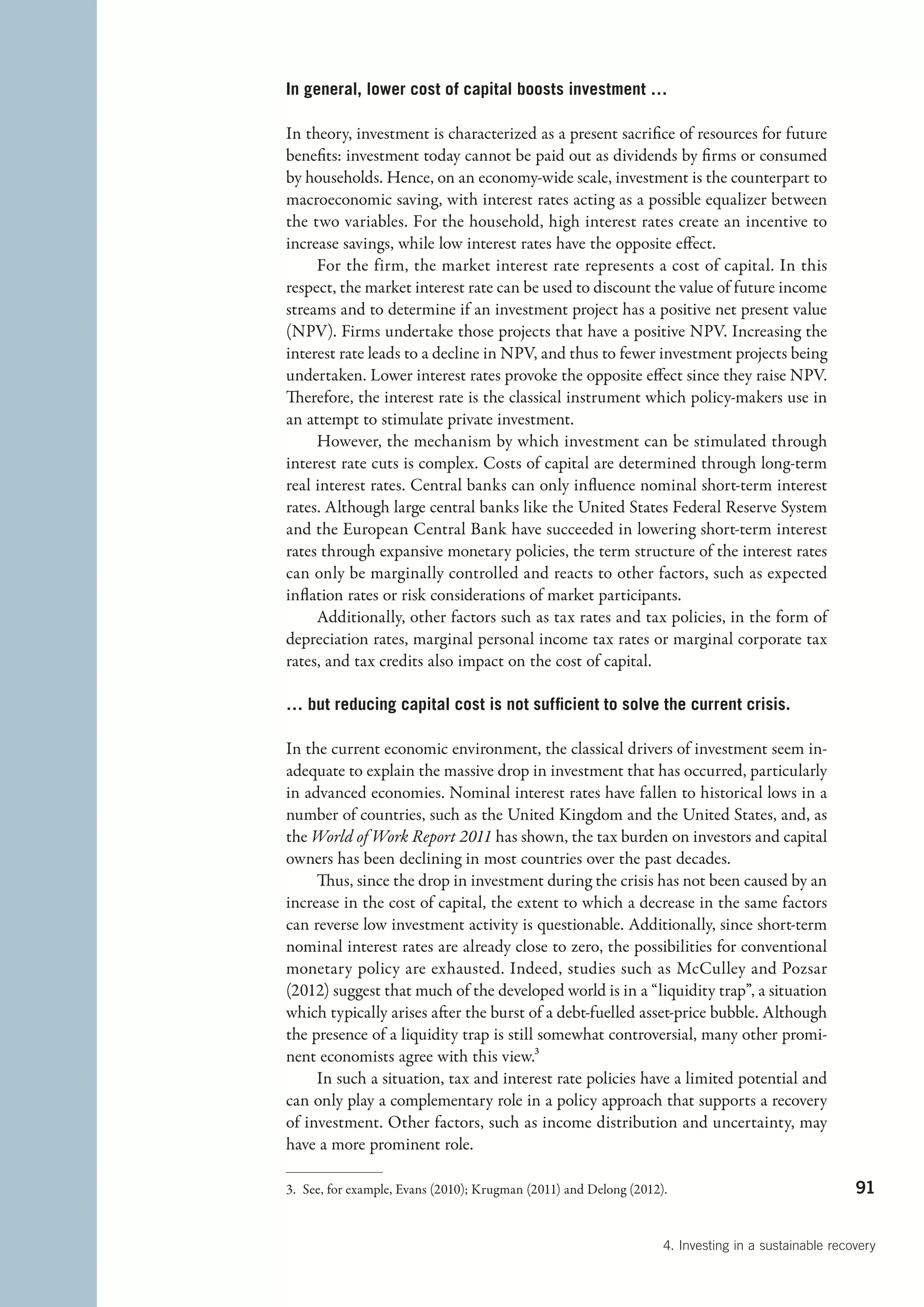 In general, lower cost of capital boosts investment …

In theory, investment is characterized as a present sacrifice of resources for future
benefits: investment today cannot be paid out as dividends by firms or consumed
by households. Hence, on an economy-wide scale, investment is the counterpart to
macroeconomic saving, with interest rates acting as a possible equalizer between
the two variables. For the household, high interest rates create an incentive to
increase savings, while low interest rates have the opposite effect.
     For the firm, the market interest rate represents a cost of capital. In this
respect, the market interest rate can be used to discount the value of future income
streams and to determine if an investment project has a positive net present value
(NPV). Firms undertake those projects that have a positive NPV. Increasing the
interest rate leads to a decline in NPV, and thus to fewer investment projects being
undertaken. Lower interest rates provoke the opposite effect since they raise NPV.
Therefore, the interest rate is the classical instrument which policy-makers use in
an attempt to stimulate private investment.
     However, the mechanism by which investment can be stimulated through
interest rate cuts is complex. Costs of capital are determined through long-term
real interest rates. Central banks can only influence nominal short-term interest
rates. Although large central banks like the United States Federal Reserve System
and the European Central Bank have succeeded in lowering short-term interest
rates through expansive monetary policies, the term structure of the interest rates
can only be marginally controlled and reacts to other factors, such as expected
inflation rates or risk considerations of market participants.
     Additionally, other factors such as tax rates and tax policies, in the form of
depreciation rates, marginal personal income tax rates or marginal corporate tax
rates, and tax credits also impact on the cost of capital.

… but reducing capital cost is not sufficient to solve the current crisis.

In the current economic environment, the classical drivers of investment seem in-
adequate to explain the massive drop in investment that has occurred, particularly
in advanced economies. Nominal interest rates have fallen to historical lows in a
number of countries, such as the United Kingdom and the United States, and, as
the World of Work Report 2011 has shown, the tax burden on investors and capital
owners has been declining in most countries over the past decades.
     Thus, since the drop in investment during the crisis has not been caused by an
increase in the cost of capital, the extent to which a decrease in the same factors
can reverse low investment activity is questionable. Additionally, since short-term
nominal interest rates are already close to zero, the possibilities for conventional
monetary policy are exhausted. Indeed, studies such as McCulley and Pozsar
(2012) suggest that much of the developed world is in a “liquidity trap”, a situation
which typically arises after the burst of a debt-fuelled asset-price bubble. Although
the presence of a liquidity trap is still somewhat controversial, many other promi-
nent economists agree with this view.3
     In such a situation, tax and interest rate policies have a limited potential and
can only play a complementary role in a policy approach that supports a recovery
of investment. Other factors, such as income distribution and uncertainty, may
have a more prominent role.

3.  See, for example, Evans (2010); Krugman (2011) and Delong (2012).                                 91


                                                                    4. Investing in a sustainable recovery
 