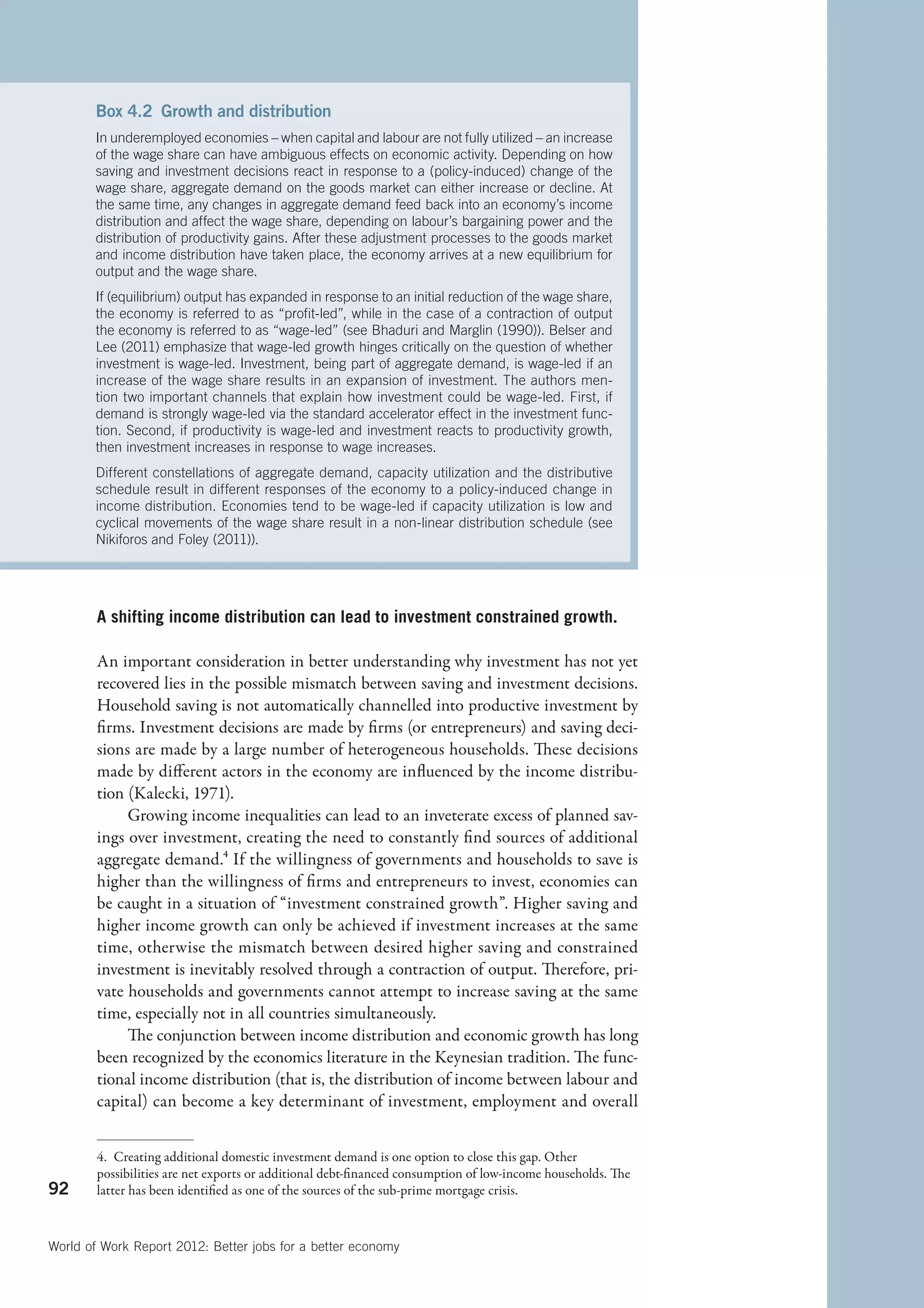 Box 4.2  Growth and distribution
       In underemployed economies – when capital and labour are not fully utilized – an increase
       of the wage share can have ambiguous effects on economic activity. Depending on how
       saving and investment decisions react in response to a (policy-induced) change of the
       wage share, aggregate demand on the goods market can either increase or decline. At
       the same time, any changes in aggregate demand feed back into an economy’s income
       distribution and affect the wage share, depending on labour’s bargaining power and the
       distribution of productivity gains. After these adjustment processes to the goods market
       and income distribution have taken place, the economy arrives at a new equilibrium for
       output and the wage share.
       If (equilibrium) output has expanded in response to an initial reduction of the wage share,
       the economy is referred to as “profit-led”, while in the case of a contraction of output
       the economy is referred to as “wage-led” (see Bhaduri and Marglin (1990)). Belser and
       Lee (2011) emphasize that wage-led growth hinges critically on the question of whether
       investment is wage-led. Investment, being part of aggregate demand, is wage-led if an
       increase of the wage share results in an expansion of investment. The authors men-
       tion two important channels that explain how investment could be wage-led. First, if
       demand is strongly wage-led via the standard accelerator effect in the investment func-
       tion. Second, if productivity is wage-led and investment reacts to productivity growth,
       then investment increases in response to wage increases.
       Different constellations of aggregate demand, capacity utilization and the distributive
       schedule result in different responses of the economy to a policy-induced change in
       income distribution. Economies tend to be wage-led if capacity utilization is low and
       cyclical movements of the wage share result in a non-linear distribution schedule (see
       Nikiforos and Foley (2011)).




        A shifting income distribution can lead to investment constrained growth.

        An important consideration in better understanding why investment has not yet
        recovered lies in the possible mismatch between saving and investment decisions.
        Household saving is not automatically channelled into productive investment by
        firms. Investment decisions are made by firms (or entrepreneurs) and saving deci-
        sions are made by a large number of heterogeneous households. These decisions
        made by different actors in the economy are influenced by the income distribu-
        tion (Kalecki, 1971).
             Growing income inequalities can lead to an inveterate excess of planned sav-
        ings over investment, creating the need to constantly find sources of additional
        aggregate demand.4 If the willingness of governments and households to save is
        higher than the willingness of firms and entrepreneurs to invest, economies can
        be caught in a situation of “investment constrained growth”. Higher saving and
        higher income growth can only be achieved if investment increases at the same
        time, otherwise the mismatch between desired higher saving and constrained
        investment is inevitably resolved through a contraction of output. Therefore, pri-
        vate households and governments cannot attempt to increase saving at the same
        time, especially not in all countries simultaneously.
             The conjunction between income distribution and economic growth has long
        been recognized by the economics literature in the Keynesian tradition. The func-
        tional income distribution (that is, the distribution of income between labour and
        capital) can become a key determinant of investment, employment and overall


        4.  Creating additional domestic investment demand is one option to close this gap. Other
        possibilities are net exports or additional debt-financed consumption of low-income households. The
92      latter has been identified as one of the sources of the sub-prime mortgage crisis.



World of Work Report 2012: Better jobs for a better economy
 