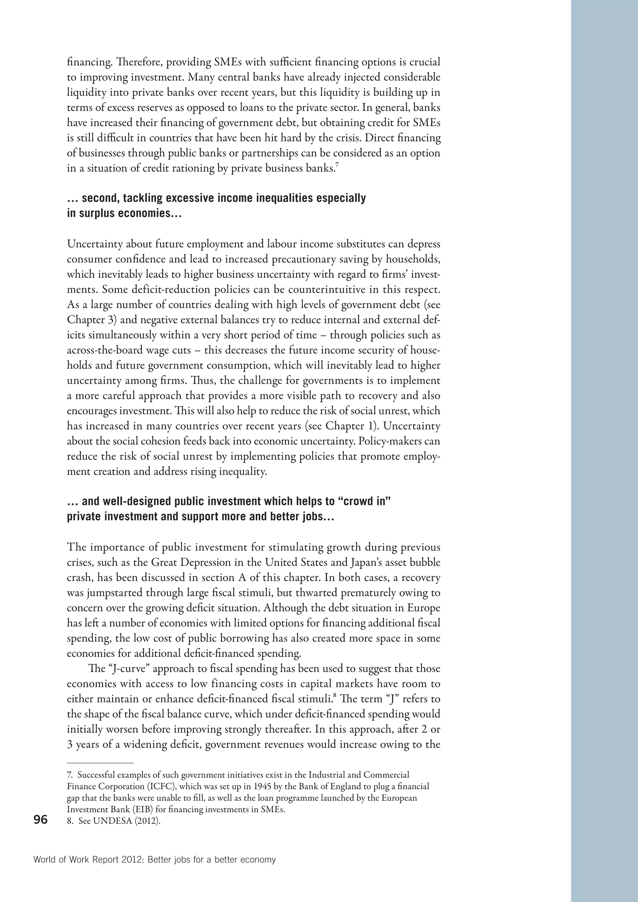 financing. Therefore, providing SMEs with sufficient financing options is crucial
        to improving investment. Many central banks have already injected considerable
        liquidity into private banks over recent years, but this liquidity is building up in
        terms of excess reserves as opposed to loans to the private sector. In general, banks
        have increased their financing of government debt, but obtaining credit for SMEs
        is still difficult in countries that have been hit hard by the crisis. Direct financing
        of businesses through public banks or partnerships can be considered as an option
        in a situation of credit rationing by private business banks.7

        … second, tackling excessive income inequalities especially
        in surplus economies…

        Uncertainty about future employment and labour income substitutes can depress
        consumer confidence and lead to increased precautionary saving by households,
        which inevitably leads to higher business uncertainty with regard to firms’ invest-
        ments. Some deficit-reduction policies can be counterintuitive in this respect.
        As a large number of countries dealing with high levels of government debt (see
        Chapter 3) and negative external balances try to reduce internal and external def-
        icits simultaneously within a very short period of time – through policies such as
        across-the-board wage cuts – this decreases the future income security of house-
        holds and future government consumption, which will inevitably lead to higher
        uncertainty among firms. Thus, the challenge for governments is to implement
        a more careful approach that provides a more visible path to recovery and also
        encourages investment. This will also help to reduce the risk of social unrest, which
        has increased in many countries over recent years (see Chapter 1). Uncertainty
        about the social cohesion feeds back into economic uncertainty. Policy-makers can
        reduce the risk of social unrest by implementing policies that promote employ-
        ment creation and address rising inequality.

        … and well-designed public investment which helps to “crowd in”
        p
        ­ rivate investment and support more and better jobs…

        The importance of public investment for stimulating growth during previous
        crises, such as the Great Depression in the United States and Japan’s asset bubble
        crash, has been discussed in section A of this chapter. In both cases, a recovery
        was jumpstarted through large fiscal stimuli, but thwarted prematurely owing to
        concern over the growing deficit situation. Although the debt situation in Europe
        has left a number of economies with limited options for financing additional fiscal
        spending, the low cost of public borrowing has also created more space in some
        economies for additional deficit-financed spending.
             The “J-curve” approach to fiscal spending has been used to suggest that those
        economies with access to low financing costs in capital markets have room to
        either maintain or enhance deficit-financed fiscal stimuli.8 The term “J” refers to
        the shape of the fiscal balance curve, which under deficit-financed spending would
        initially worsen before improving strongly thereafter. In this approach, after 2 or
        3 years of a widening deficit, government revenues would increase owing to the

        7.  Successful examples of such government initiatives exist in the Industrial and Commercial
        Finance Corporation (ICFC), which was set up in 1945 by the Bank of England to plug a financial
        gap that the banks were unable to fill, as well as the loan programme launched by the European
        Investment Bank (EIB) for financing investments in SMEs.
96      8.  See UNDESA (2012).



World of Work Report 2012: Better jobs for a better economy
 