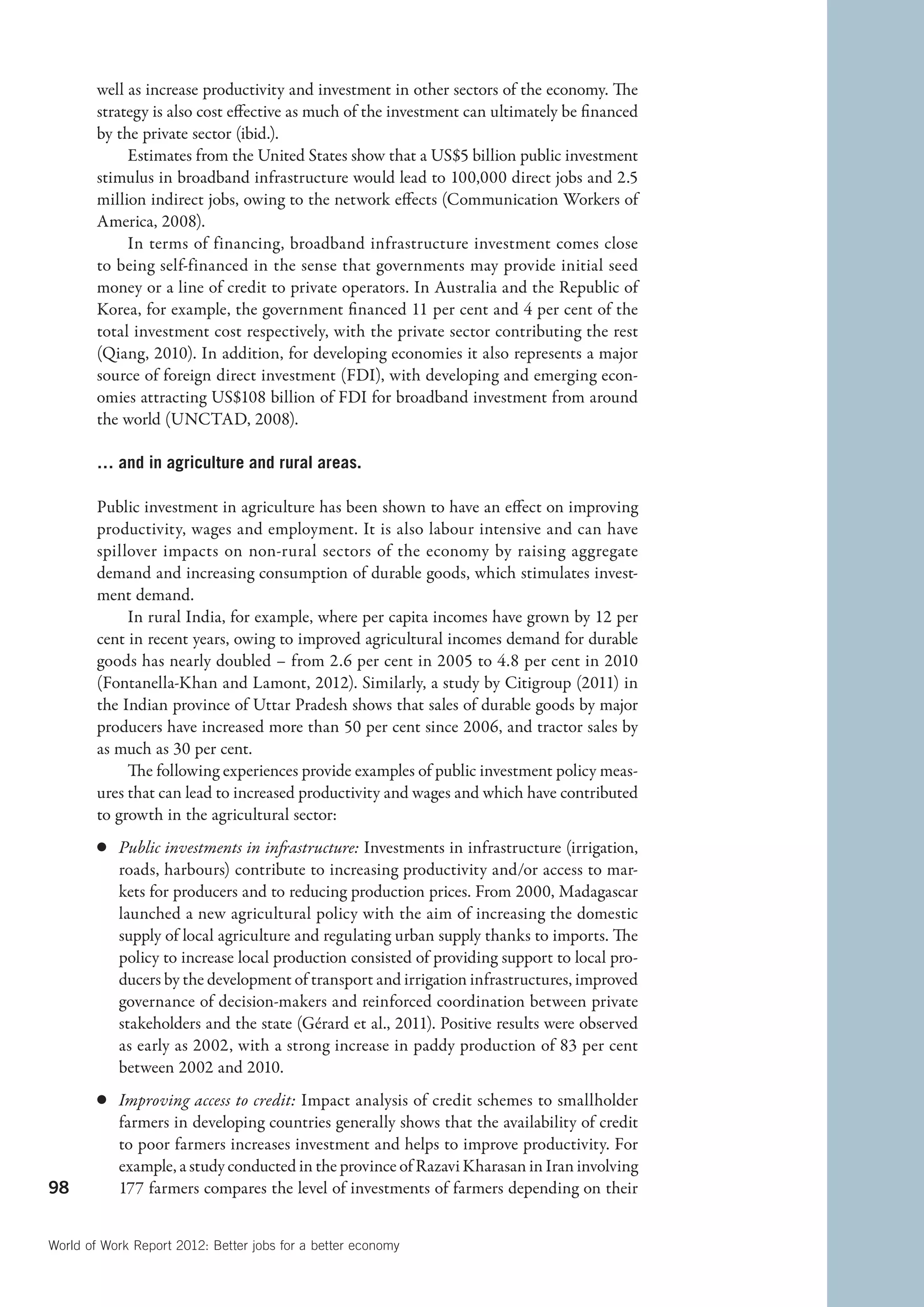 well as increase productivity and investment in other sectors of the economy. The
        strategy is also cost effective as much of the investment can ultimately be financed
        by the private sector (ibid.).
             Estimates from the United States show that a US$5 billion public investment
        stimulus in broadband infrastructure would lead to 100,000 direct jobs and 2.5
        million indirect jobs, owing to the network effects (Communication Workers of
        America, 2008).
             In terms of financing, broadband infrastructure investment comes close
        to being self-financed in the sense that governments may provide initial seed
        money or a line of credit to private operators. In Australia and the Republic of
        Korea, for example, the government financed 11 per cent and 4 per cent of the
        total investment cost respectively, with the private sector contributing the rest
        (Qiang, 2010). In addition, for developing economies it also represents a major
        source of foreign direct investment (FDI), with developing and emerging econ-
        omies attracting US$108 billion of FDI for broadband investment from around
        the world (UNCTAD, 2008).

        … and in agriculture and rural areas.

        Public investment in agriculture has been shown to have an effect on improving
        productivity, wages and employment. It is also labour intensive and can have
        spillover impacts on non-rural sectors of the economy by raising aggregate
        demand and increasing consumption of durable goods, which stimulates invest-
        ment demand.
             In rural India, for example, where per capita incomes have grown by 12 per
        cent in recent years, owing to improved agricultural incomes demand for durable
        goods has nearly doubled – from 2.6 per cent in 2005 to 4.8 per cent in 2010
        (Fontanella-Khan and Lamont, 2012). Similarly, a study by Citigroup (2011) in
        the Indian province of Uttar Pradesh shows that sales of durable goods by major
        producers have increased more than 50 per cent since 2006, and tractor sales by
        as much as 30 per cent.
             The following experiences provide examples of public investment policy meas-
        ures that can lead to increased productivity and wages and which have contributed
        to growth in the agricultural sector:
        c	 Public investments in infrastructure: Investments in infrastructure (irrigation,
           roads, harbours) contribute to increasing productivity and/or access to mar-
           kets for producers and to reducing production prices. From 2000, Madagascar
           launched a new agricultural policy with the aim of increasing the domestic
           supply of local agriculture and regulating urban supply thanks to imports. The
           policy to increase local production consisted of providing support to local pro-
           ducers by the development of transport and irrigation infrastructures, improved
           governance of decision-makers and reinforced coordination between private
           stakeholders and the state (Gérard et al., 2011). Positive results were observed
           as early as 2002, with a strong increase in paddy production of 83 per cent
           between 2002 and 2010.
        c	 Improving access to credit: Impact analysis of credit schemes to smallholder
           farmers in developing countries generally shows that the availability of credit
           to poor farmers increases investment and helps to improve productivity. For
           example, a study conducted in the province of Razavi Kharasan in Iran involving
98         177 farmers compares the level of investments of farmers depending on their


World of Work Report 2012: Better jobs for a better economy
 