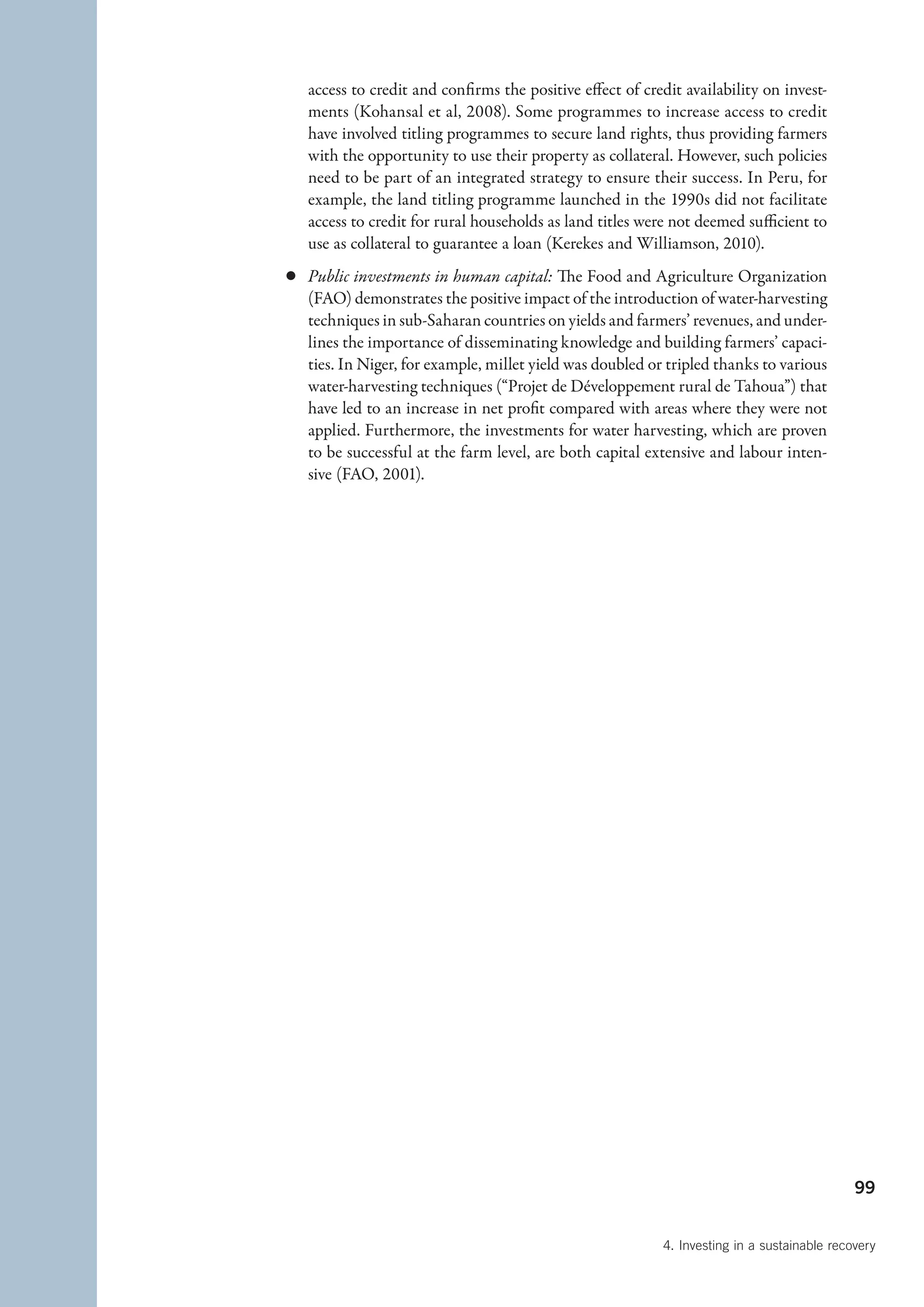 access to credit and confirms the positive effect of credit availability on invest-
   ments (Kohansal et al, 2008). Some programmes to increase access to credit
   have involved titling programmes to secure land rights, thus providing farmers
   with the opportunity to use their property as collateral. However, such policies
   need to be part of an integrated strategy to ensure their success. In Peru, for
   example, the land titling programme launched in the 1990s did not facilitate
   access to credit for rural households as land titles were not deemed sufficient to
   use as collateral to guarantee a loan (Kerekes and Williamson, 2010).
c	 Public investments in human capital: The Food and Agriculture Organization
   (FAO) demonstrates the positive impact of the introduction of water-harvesting
   techniques in sub-Saharan countries on yields and farmers’ revenues, and under-
   lines the importance of disseminating knowledge and building farmers’ capaci-
   ties. In Niger, for example, millet yield was doubled or tripled thanks to various
   water-harvesting techniques (“Projet de Développement rural de Tahoua”) that
   have led to an increase in net profit compared with areas where they were not
   applied. Furthermore, the investments for water harvesting, which are proven
   to be successful at the farm level, are both capital extensive and labour inten-
   sive (FAO, 2001).




                                                                                             99


                                                           4. Investing in a sustainable recovery
 