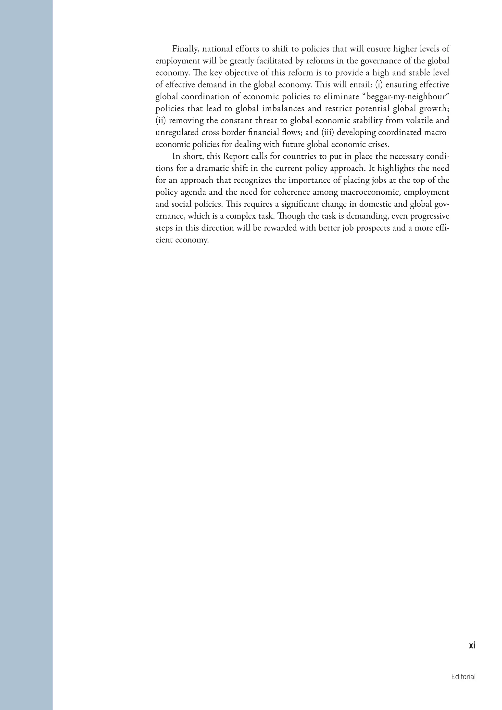 Finally, national efforts to shift to policies that will ensure higher levels of
employment will be greatly facilitated by reforms in the governance of the global
economy. The key objective of this reform is to provide a high and stable level
of effective demand in the global economy. This will entail: (i) ensuring effective
global coordination of economic policies to eliminate “beggar-my-neighbour”
policies that lead to global imbalances and restrict potential global growth;
(ii) removing the constant threat to global economic stability from volatile and
unregulated cross-border financial flows; and (iii) developing coordinated macro-
economic policies for dealing with future global economic crises.
      In short, this Report calls for countries to put in place the necessary condi-
tions for a dramatic shift in the current policy approach. It highlights the need
for an approach that recognizes the importance of placing jobs at the top of the
policy agenda and the need for coherence among macroeconomic, employment
and social policies. This requires a significant change in domestic and global gov-
ernance, which is a complex task. Though the task is demanding, even progressive
steps in this direction will be rewarded with better job prospects and a more effi-
cient economy.




                                                                                               xi


                                                                                         Editorial
 