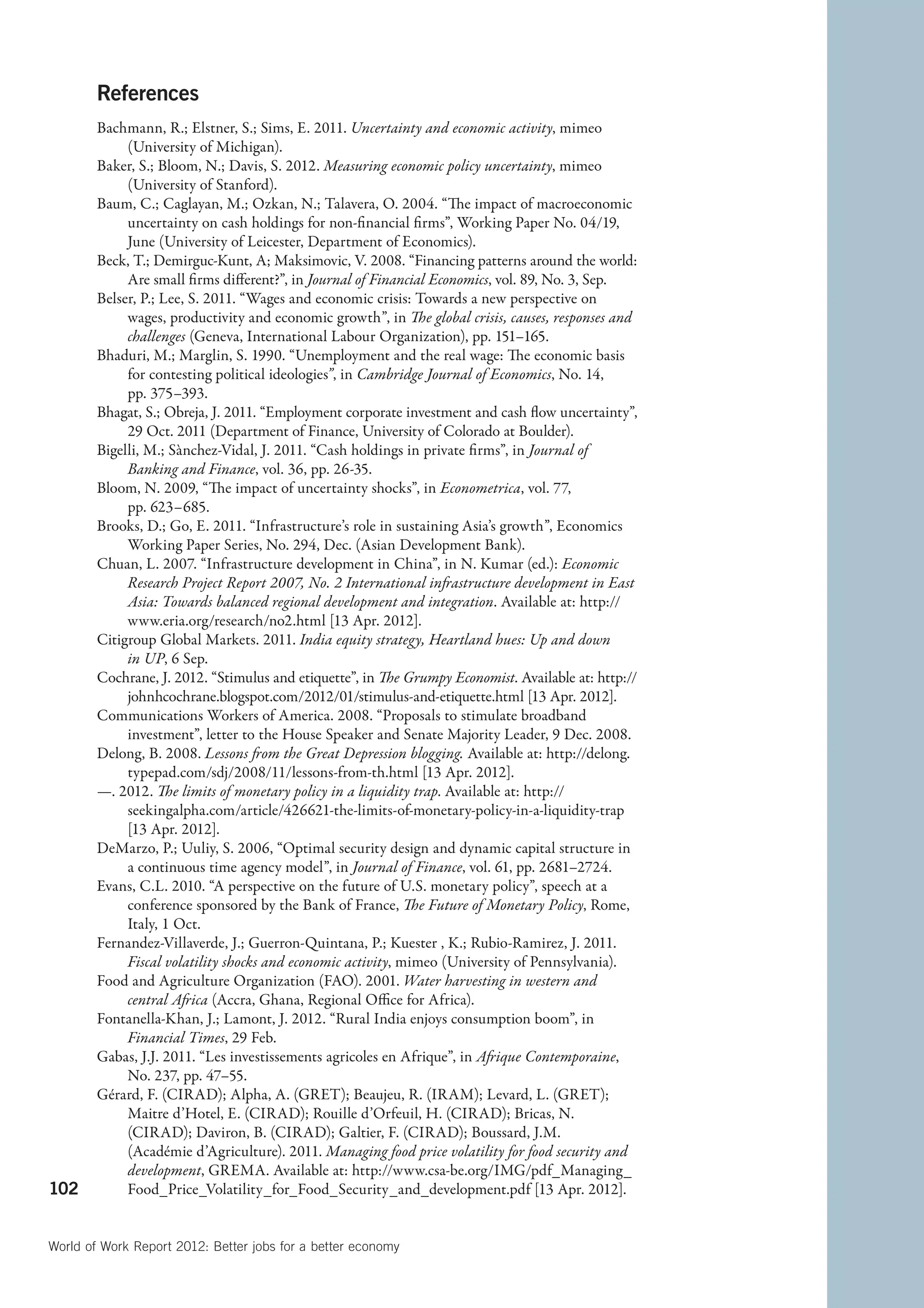 References
        Bachmann, R.; Elstner, S.; Sims, E. 2011. Uncertainty and economic activity, mimeo
             (University of Michigan).
        Baker, S.; Bloom, N.; Davis, S. 2012. Measuring economic policy uncertainty, mimeo
             (University of Stanford).
        Baum, C.; Caglayan, M.; Ozkan, N.; Talavera, O. 2004. “The impact of macroeconomic
             uncertainty on cash holdings for non-financial firms”, Working Paper No. 04/19,
             June (University of Leicester, Department of Economics).
        Beck, T.; Demirguc-Kunt, A; Maksimovic, V. 2008. “Financing patterns around the world:
             Are small firms different?”, in Journal of Financial Economics, vol. 89, No. 3, Sep.
        Belser, P.; Lee, S. 2011. “Wages and economic crisis: Towards a new perspective on
             wages, productivity and economic growth”, in The global crisis, causes, responses and
             challenges (Geneva, International Labour Organization), pp. 151–165.
        Bhaduri, M.; Marglin, S. 1990. “Unemployment and the real wage: The economic basis
             for contesting political ideologies”, in Cambridge Journal of Economics, No. 14,
             pp. 375–393.
        Bhagat, S.; Obreja, J. 2011. “Employment corporate investment and cash flow uncertainty”,
             29 Oct. 2011 (Department of Finance, University of Colorado at Boulder).
        Bigelli, M.; Sànchez-Vidal, J. 2011. “Cash holdings in private firms”, in Journal of
             Banking and Finance, vol. 36, pp. 26-35.
        Bloom, N. 2009, “The impact of uncertainty shocks”, in Econometrica, vol. 77,
             pp. 623–685.
        Brooks, D.; Go, E. 2011. “Infrastructure’s role in sustaining Asia’s growth”, Economics
             Working Paper Series, No. 294, Dec. (Asian Development Bank).
        Chuan, L. 2007. “Infrastructure development in China”, in N. Kumar (ed.): Economic
             Research Project Report 2007, No. 2 International infrastructure development in East
             Asia: Towards balanced regional development and integration. Available at: http://
             www.eria.org/research/no2.html [13 Apr. 2012].
        Citigroup Global Markets. 2011. India equity strategy, Heartland hues: Up and down
             in UP, 6 Sep.
        Cochrane, J. 2012. “Stimulus and etiquette”, in The Grumpy Economist. Available at: http://
             johnhcochrane.blogspot.com/2012/01/stimulus-and-etiquette.html [13 Apr. 2012].
        Communications Workers of America. 2008. “Proposals to stimulate broadband
             investment”, letter to the House Speaker and Senate Majority Leader, 9 Dec. 2008.
        Delong, B. 2008. Lessons from the Great Depression blogging. Available at: http://delong.
             typepad.com/sdj/2008/11/lessons-from-th.html [13 Apr. 2012].
        —. 2012. The limits of monetary policy in a liquidity trap. Available at: http://
             seekingalpha.com/article/426621-the-limits-of-monetary-policy-in-a-liquidity-trap
             [13 Apr. 2012].
        DeMarzo, P.; Uuliy, S. 2006, “Optimal security design and dynamic capital structure in
             a continuous time agency model”, in Journal of Finance, vol. 61, pp. 2681–2724.
        Evans, C.L. 2010. “A perspective on the future of U.S. monetary policy”, speech at a
             conference sponsored by the Bank of France, The Future of Monetary Policy, Rome,
             Italy, 1 Oct.
        Fernandez-Villaverde, J.; Guerron-Quintana, P.; Kuester , K.; Rubio-Ramirez, J. 2011.
             Fiscal volatility shocks and economic activity, mimeo (University of Pennsylvania).
        Food and Agriculture Organization (FAO). 2001. Water harvesting in western and
             central Africa (Accra, Ghana, Regional Office for Africa).
        Fontanella-Khan, J.; Lamont, J. 2012. “Rural India enjoys consumption boom”, in
             Financial Times, 29 Feb.
        Gabas, J.J. 2011. “Les investissements agricoles en Afrique”, in Afrique Contemporaine,
             No. 237, pp. 47–55.
        Gérard, F. (CIRAD); Alpha, A. (GRET); Beaujeu, R. (IRAM); Levard, L. (GRET);
             Maitre d’Hotel, E. (CIRAD); Rouille d’Orfeuil, H. (CIRAD); Bricas, N.
             (CIRAD); Daviron, B. (CIRAD); Galtier, F. (CIRAD); Boussard, J.M.
             (Académie d’Agriculture). 2011. Managing food price volatility for food security and
             development, GREMA. Available at: http://www.csa-be.org/IMG/pdf_Managing_
102          Food_Price_Volatility_for_Food_Security_and_development.pdf [13 Apr. 2012].


World of Work Report 2012: Better jobs for a better economy
 