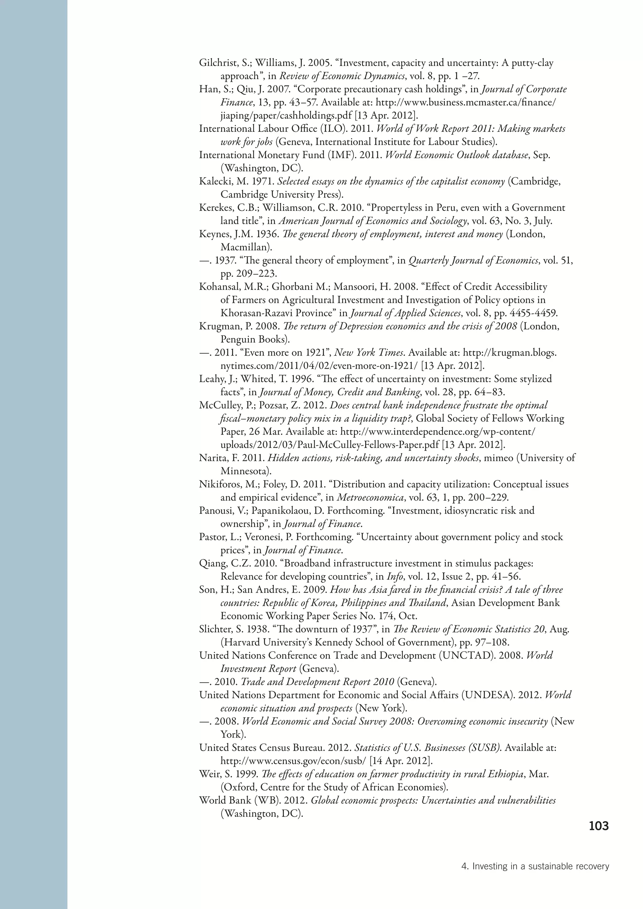 Gilchrist, S.; Williams, J. 2005. “Investment, capacity and uncertainty: A putty-clay
     approach”, in Review of Economic Dynamics, vol. 8, pp. 1 –27.
Han, S.; Qiu, J. 2007. “Corporate precautionary cash holdings”, in Journal of Corporate
     Finance, 13, pp. 43–57. Available at: http://www.business.mcmaster.ca/finance/
     jiaping/paper/cashholdings.pdf [13 Apr. 2012].
International Labour Office (ILO). 2011. World of Work Report 2011: Making markets
     work for jobs (Geneva, International Institute for Labour Studies).
International Monetary Fund (IMF). 2011. World Economic Outlook database, Sep.
     (Washington, DC).
Kalecki, M. 1971. Selected essays on the dynamics of the capitalist economy (Cambridge,
     Cambridge University Press).
Kerekes, C.B.; Williamson, C.R. 2010. “Propertyless in Peru, even with a Government
     land title”, in American Journal of Economics and Sociology, vol. 63, No. 3, July.
Keynes, J.M. 1936. The general theory of employment, interest and money (London,
     Macmillan).
—. 1937. “The general theory of employment”, in Quarterly Journal of Economics, vol. 51,
     pp. 209–223.
Kohansal, M.R.; Ghorbani M.; Mansoori, H. 2008. “Effect of Credit Accessibility
     of Farmers on Agricultural Investment and Investigation of Policy options in
     Khorasan-Razavi Province” in Journal of Applied Sciences, vol. 8, pp. 4455-4459.
Krugman, P. 2008. The return of Depression economics and the crisis of 2008 (London,
     Penguin Books).
—. 2011. “Even more on 1921”, New York Times. Available at: http://krugman.blogs.
     nytimes.com/2011/04/02/even-more-on-1921/ [13 Apr. 2012].
Leahy, J.; Whited, T. 1996. “The effect of uncertainty on investment: Some stylized
     facts”, in Journal of Money, Credit and Banking, vol. 28, pp. 64–83.
McCulley, P.; Pozsar, Z. 2012. Does central bank independence frustrate the optimal
     fiscal–monetary policy mix in a liquidity trap?, Global Society of Fellows Working
     Paper, 26 Mar. Available at: http://www.interdependence.org/wp-content/
     uploads/2012/03/Paul-McCulley-Fellows-Paper.pdf [13 Apr. 2012].
Narita, F. 2011. Hidden actions, risk-taking, and uncertainty shocks, mimeo (University of
     Minnesota).
Nikiforos, M.; Foley, D. 2011. “Distribution and capacity utilization: Conceptual issues
     and empirical evidence”, in Metroeconomica, vol. 63, 1, pp. 200–229.
Panousi, V.; Papanikolaou, D. Forthcoming. “Investment, idiosyncratic risk and
     ownership”, in Journal of Finance.
Pastor, L.; Veronesi, P. Forthcoming. “Uncertainty about government policy and stock
     prices”, in Journal of Finance.
Qiang, C.Z. 2010. “Broadband infrastructure investment in stimulus packages:
     Relevance for developing countries”, in Info, vol. 12, Issue 2, pp. 41–56.
Son, H.; San Andres, E. 2009. How has Asia fared in the financial crisis? A tale of three
     countries: Republic of Korea, Philippines and Thailand, Asian Development Bank
     Economic Working Paper Series No. 174, Oct.
Slichter, S. 1938. “The downturn of 1937”, in The Review of Economic Statistics 20, Aug.
     (Harvard University’s Kennedy School of Government), pp. 97–108.
United Nations Conference on Trade and Development (UNCTAD). 2008. World
     Investment Report (Geneva).
—. 2010. Trade and Development Report 2010 (Geneva).
United Nations Department for Economic and Social Affairs (UNDESA). 2012. World
     economic situation and prospects (New York).
—. 2008. World Economic and Social Survey 2008: Overcoming economic insecurity (New
     York).
United States Census Bureau. 2012. Statistics of U.S. Businesses (SUSB). Available at:
     http://www.census.gov/econ/susb/ [14 Apr. 2012].
Weir, S. 1999. The effects of education on farmer productivity in rural Ethiopia, Mar.
     (Oxford, Centre for the Study of African Economies).
World Bank (WB). 2012. Global economic prospects: Uncertainties and vulnerabilities
     (Washington, DC).
                                                                                              103


                                                              4. Investing in a sustainable recovery
 