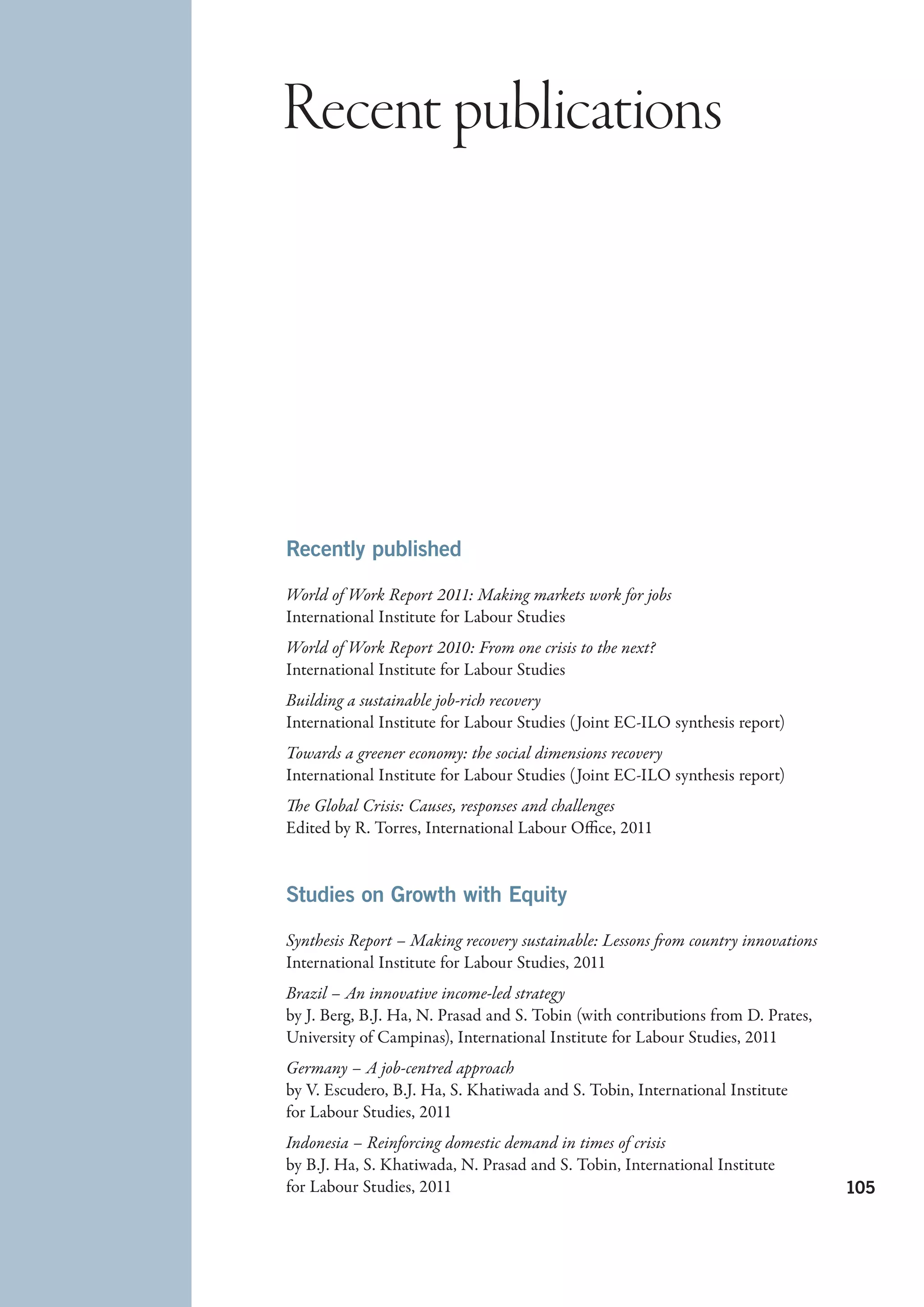 Recent publications




Recently published

World of Work Report 2011: Making markets work for jobs
International Institute for Labour Studies
World of Work Report 2010: From one crisis to the next?
International Institute for Labour Studies
Building a sustainable job-rich recovery
International Institute for Labour Studies (Joint EC-ILO synthesis report)
Towards a greener economy: the social dimensions recovery
International Institute for Labour Studies (Joint EC-ILO synthesis report)
The Global Crisis: Causes, responses and challenges
Edited by R. Torres, International Labour Office, 2011


Studies on Growth with Equity

Synthesis Report – Making recovery sustainable: Lessons from country innovations
International Institute for Labour Studies, 2011
Brazil – An innovative income-led strategy
by J. Berg, B.J. Ha, N. Prasad and S. Tobin (with contributions from D. Prates,
University of Campinas), International Institute for Labour Studies, 2011
Germany – A job-centred approach
by V. Escudero, B.J. Ha, S. Khatiwada and S. Tobin, International Institute
for Labour Studies, 2011
Indonesia – Reinforcing domestic demand in times of crisis
by B.J. Ha, S. Khatiwada, N. Prasad and S. Tobin, International Institute
for Labour Studies, 2011                                                           105
 