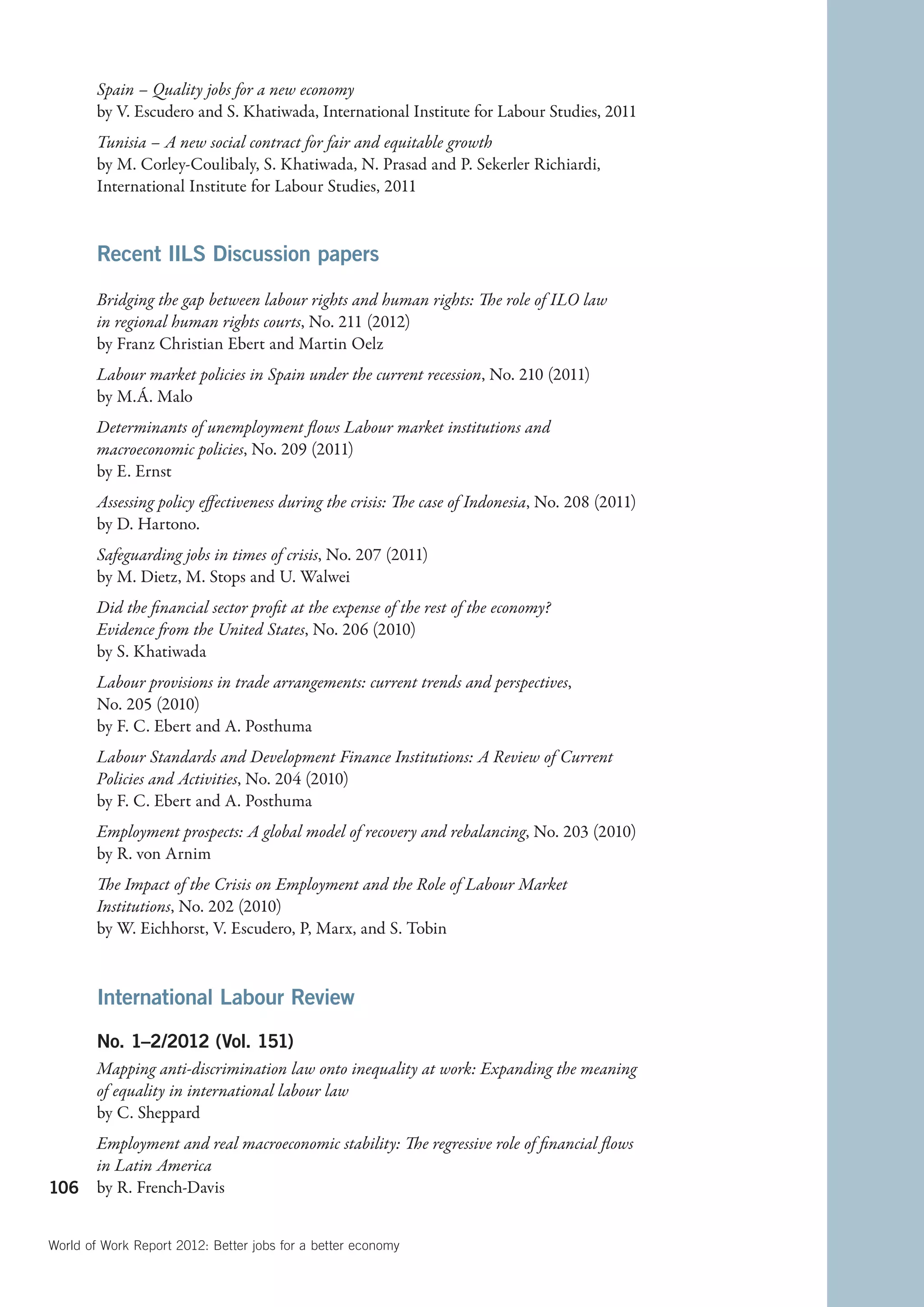 Spain – Quality jobs for a new economy
        by V. Escudero and S. Khatiwada, International Institute for Labour Studies, 2011
        Tunisia – A new social contract for fair and equitable growth
        by M. Corley-Coulibaly, S. Khatiwada, N. Prasad and P. Sekerler Richiardi,
        International Institute for Labour Studies, 2011


        Recent IILS Discussion papers

        Bridging the gap between labour rights and human rights: The role of ILO law
        in regional human rights courts, No. 211 (2012)
        by Franz Christian Ebert and Martin Oelz
        Labour market policies in Spain under the current recession, No. 210 (2011)
        by M.Á. Malo
        Determinants of unemployment flows Labour market institutions and
        macroeconomic policies, No. 209 (2011)
        by E. Ernst
        Assessing policy effectiveness during the crisis: The case of Indonesia, No. 208 (2011)
        by D. Hartono.
        Safeguarding jobs in times of crisis, No. 207 (2011)
        by M. Dietz, M. Stops and U. Walwei
        Did the financial sector profit at the expense of the rest of the economy?
        Evidence from the United States, No. 206 (2010)
        by S. Khatiwada
        Labour provisions in trade arrangements: current trends and perspectives,
        No. 205 (2010)
        by F. C. Ebert and A. Posthuma
        Labour Standards and Development Finance Institutions: A Review of Current
        Policies and Activities, No. 204 (2010)
        by F. C. Ebert and A. Posthuma
        Employment prospects: A global model of recovery and rebalancing, No. 203 (2010)
        by R. von Arnim
        The Impact of the Crisis on Employment and the Role of Labour Market
        Institutions, No. 202 (2010)
        by W. Eichhorst, V. Escudero, P, Marx, and S. Tobin



        International Labour Review
        No. 1–2/2012 (Vol. 151)
        Mapping anti-discrimination law onto inequality at work: Expanding the meaning
        of equality in international labour law
        by C. Sheppard
        Employment and real macroeconomic stability: The regressive role of financial flows
        in Latin America
106     by R. French-Davis


World of Work Report 2012: Better jobs for a better economy
 