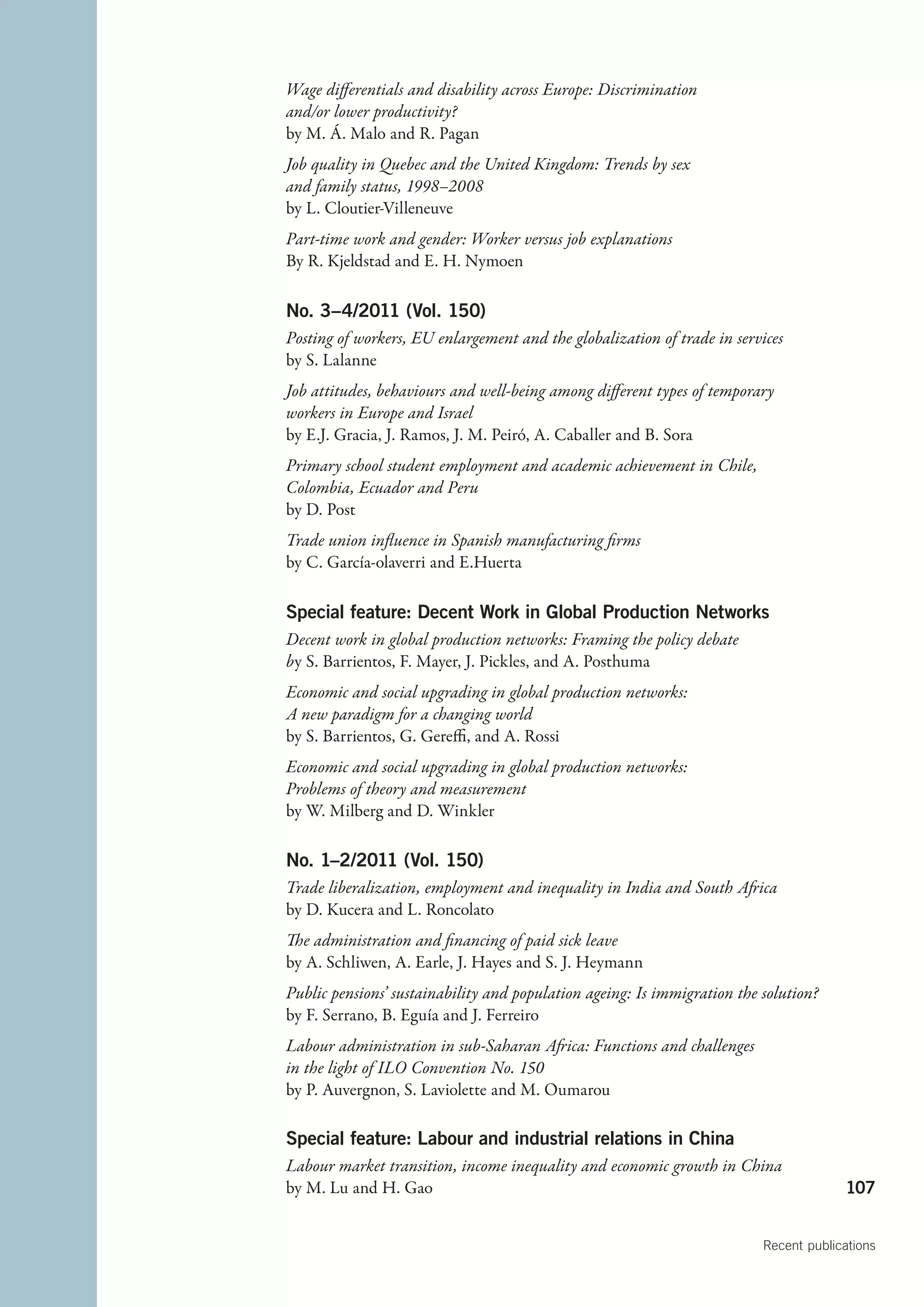 Wage differentials and disability across Europe: Discrimination
and/or lower productivity?
by M. Á. Malo and R. Pagan
Job quality in Quebec and the United Kingdom: Trends by sex
and family status, 1998–2008
by L. Cloutier-Villeneuve
Part-time work and gender: Worker versus job explanations
By R. Kjeldstad and E. H. Nymoen

No. 3–4/2011 (Vol. 150)
Posting of workers, EU enlargement and the globalization of trade in services
by S. Lalanne
Job attitudes, behaviours and well-being among different types of temporary
workers in Europe and Israel
by E.J. Gracia, J. Ramos, J. M. Peiró, A. Caballer and B. Sora
Primary school student employment and academic achievement in Chile,
Colombia, Ecuador and Peru
by D. Post
Trade union influence in Spanish manufacturing firms
by C. García-olaverri and E.Huerta

Special feature: Decent Work in Global Production Networks
Decent work in global production networks: Framing the policy debate
by S. Barrientos, F. Mayer, J. Pickles, and A. Posthuma
Economic and social upgrading in global production networks:
A new paradigm for a changing world
by S. Barrientos, G. Gereffi, and A. Rossi
Economic and social upgrading in global production networks:
Problems of theory and measurement
by W. Milberg and D. Winkler

No. 1–2/2011 (Vol. 150)
Trade liberalization, employment and inequality in India and South Africa
by D. Kucera and L. Roncolato
The administration and financing of paid sick leave
by A. Schliwen, A. Earle, J. Hayes and S. J. Heymann
Public pensions’ sustainability and population ageing: Is immigration the solution?
by F. Serrano, B. Eguía and J. Ferreiro
Labour administration in sub-Saharan Africa: Functions and challenges
in the light of ILO Convention No. 150
by P. Auvergnon, S. Laviolette and M. Oumarou

Special feature: Labour and industrial relations in China
Labour market transition, income inequality and economic growth in China
by M. Lu and H. Gao                                                                    107


                                                                          Recent publications
 