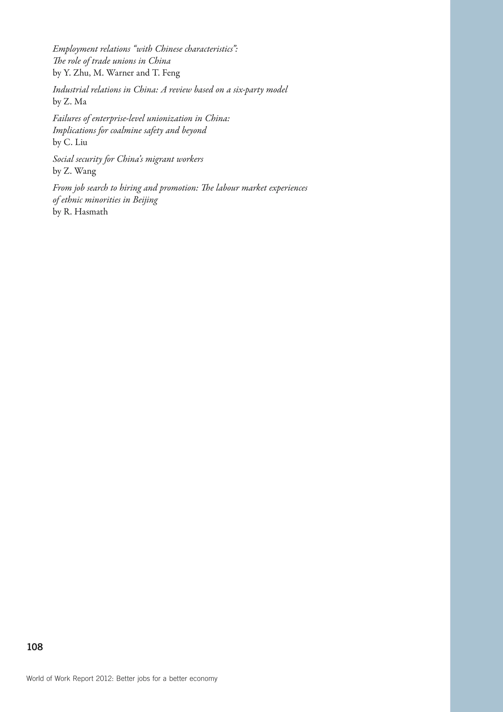 Employment relations “with Chinese characteristics”:
        The role of trade unions in China
        by Y. Zhu, M. Warner and T. Feng
        Industrial relations in China: A review based on a six-party model
        by Z. Ma
        Failures of enterprise-level unionization in China:
        Implications for coalmine safety and beyond
        by C. Liu
        Social security for China’s migrant workers
        by Z. Wang
        From job search to hiring and promotion: The labour market experiences
        of ethnic minorities in Beijing
        by R. Hasmath




108


World of Work Report 2012: Better jobs for a better economy
 