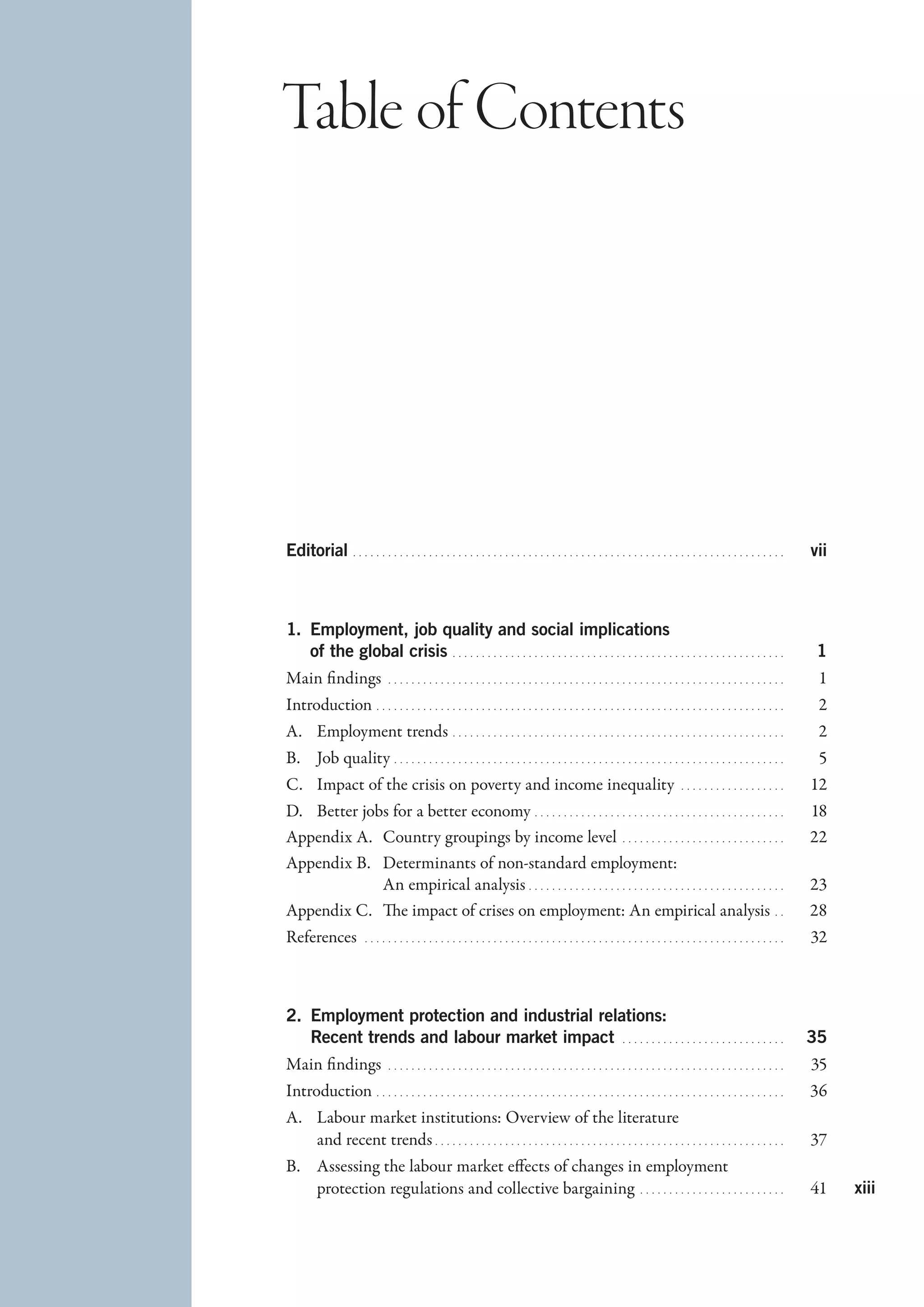 Table of Contents




Editorial   . . . . . . . . . . . . . . . . . . . . . . . . . . . . . . . . . . . . . . . . . . . . . . . . . . . . . . . . . . . . . . . . . . . . . . . . . . 	vii



1.  mployment, job quality and social implications
   E
   of the global crisis   . . . . . . . . . . . . . . . . . . . . . . . . . . . . . . . . . . . . . . . . . . . . . . . . . . . . . . . . . 	1
Main findings   . . . . . . . . . . . . . . . . . . . . . . . . . . . . . . . . . . . . . . . . . . . . . . . . . . . . . . . . . . . . . . . . . . . . . 	1
Introduction   . . . . . . . . . . . . . . . . . . . . . . . . . . . . . . . . . . . . . . . . . . . . . . . . . . . . . . . . . . . . . . . . . . . . . . 	2
A.	 Employment trends   . . . . . . . . . . . . . . . . . . . . . . . . . . . . . . . . . . . . . . . . . . . . . . . . . . . . . . . . . 	2
B.	 Job quality   . . . . . . . . . . . . . . . . . . . . . . . . . . . . . . . . . . . . . . . . . . . . . . . . . . . . . . . . . . . . . . . . . . . 	5
C.	 Impact of the crisis on poverty and income inequality   . . . . . . . . . . . . . . . . . . . 	12
D.	 Better jobs for a better economy   . . . . . . . . . . . . . . . . . . . . . . . . . . . . . . . . . . . . . . . . . . . 	18
Appendix A.	 Country groupings by income level   . . . . . . . . . . . . . . . . . . . . . . . . . . . . . 	22
Appendix B.	 Determinants of non-standard employment:
              An empirical analysis   . . . . . . . . . . . . . . . . . . . . . . . . . . . . . . . . . . . . . . . . . . . . 	23
Appendix C.	 The impact of crises on employment: An empirical analysis   . . 	28
References   . . . . . . . . . . . . . . . . . . . . . . . . . . . . . . . . . . . . . . . . . . . . . . . . . . . . . . . . . . . . . . . . . . . . . . . . . 	32



2.  mployment protection and industrial relations:
   E
   Recent trends and labour market impact  . . . . . . . . . . . . . . . . . . . . . . . . . . . . . 	35
Main findings   . . . . . . . . . . . . . . . . . . . . . . . . . . . . . . . . . . . . . . . . . . . . . . . . . . . . . . . . . . . . . . . . . . . . . 	35
Introduction   . . . . . . . . . . . . . . . . . . . . . . . . . . . . . . . . . . . . . . . . . . . . . . . . . . . . . . . . . . . . . . . . . . . . . . 	36
A.	 Labour market institutions: Overview of the literature
    and recent trends   . . . . . . . . . . . . . . . . . . . . . . . . . . . . . . . . . . . . . . . . . . . . . . . . . . . . . . . . . . . . 	37
B.	 Assessing the labour market effects of changes in employment
    protection regulations and collective bargaining  . . . . . . . . . . . . . . . . . . . . . . . . . 	41                                                            xiii
 
