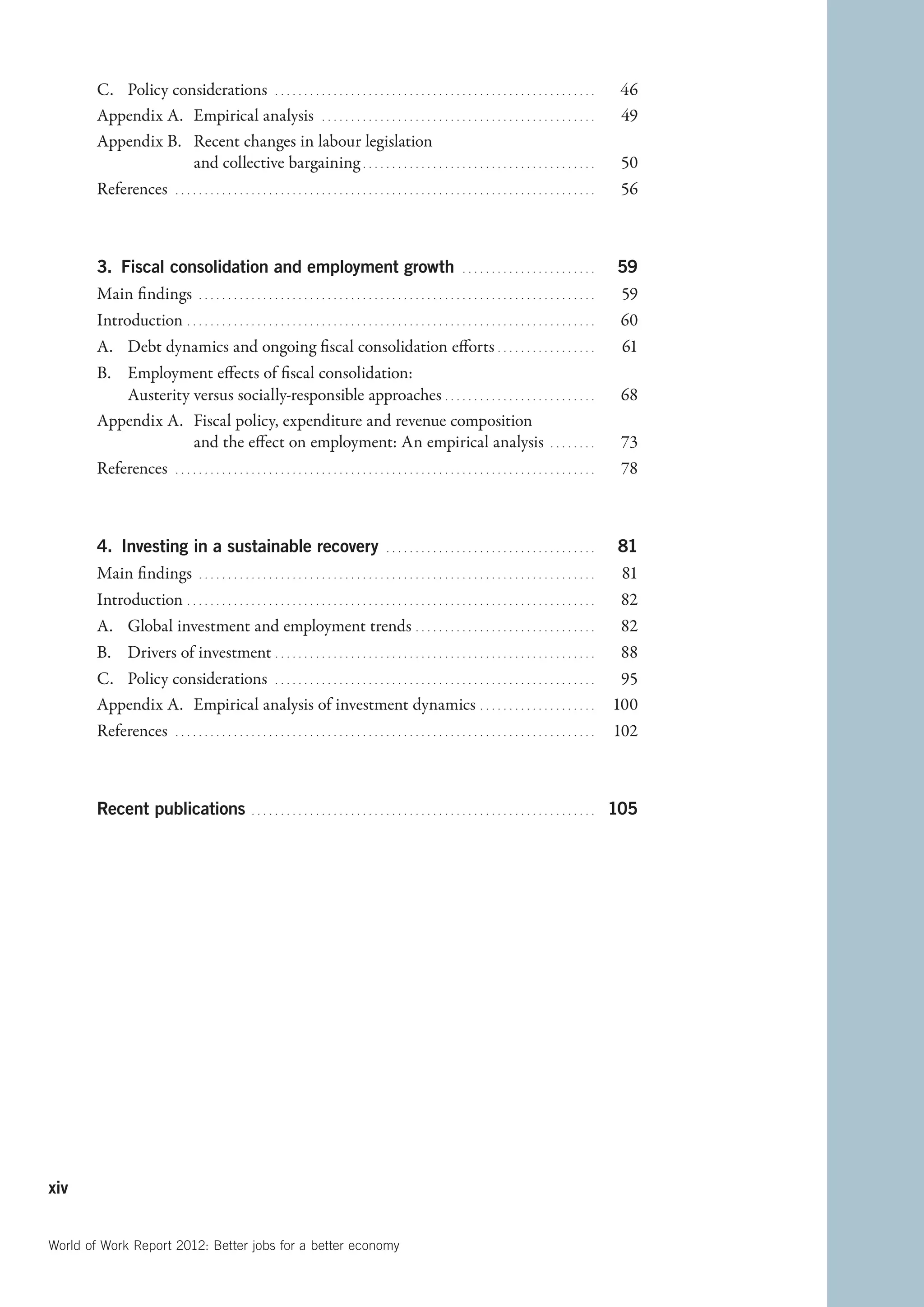 C.	 Policy considerations   . . . . . . . . . . . . . . . . . . . . . . . . . . . . . . . . . . . . . . . . . . . . . . . . . . . . . . . . 	46
        Appendix A.	 Empirical analysis   . . . . . . . . . . . . . . . . . . . . . . . . . . . . . . . . . . . . . . . . . . . . . . . . 	49
        Appendix B.	 Recent changes in labour legislation
                            and collective bargaining   . . . . . . . . . . . . . . . . . . . . . . . . . . . . . . . . . . . . . . . . 	50
        References   . . . . . . . . . . . . . . . . . . . . . . . . . . . . . . . . . . . . . . . . . . . . . . . . . . . . . . . . . . . . . . . . . . . . . . . . . 	56



        3.  iscal consolidation and employment growth  . . . . . . . . . . . . . . . . . . . . . . . . 	59
            F
        Main findings   . . . . . . . . . . . . . . . . . . . . . . . . . . . . . . . . . . . . . . . . . . . . . . . . . . . . . . . . . . . . . . . . . . . . . 	59
        Introduction   . . . . . . . . . . . . . . . . . . . . . . . . . . . . . . . . . . . . . . . . . . . . . . . . . . . . . . . . . . . . . . . . . . . . . . 	60
        A.	 Debt dynamics and ongoing fiscal consolidation efforts   . . . . . . . . . . . . . . . . . 	61
        B.	 Employment effects of fiscal consolidation:
             Austerity versus socially-responsible approaches   . . . . . . . . . . . . . . . . . . . . . . . . . . 	68
        Appendix A.	 Fiscal policy, expenditure and revenue composition
                            and the effect on employment: An empirical analysis   . . . . . . . . . 	73
        References   . . . . . . . . . . . . . . . . . . . . . . . . . . . . . . . . . . . . . . . . . . . . . . . . . . . . . . . . . . . . . . . . . . . . . . . . . 	78



        4.  Investing in a sustainable recovery  . . . . . . . . . . . . . . . . . . . . . . . . . . . . . . . . . . . . . 	81
        Main findings   . . . . . . . . . . . . . . . . . . . . . . . . . . . . . . . . . . . . . . . . . . . . . . . . . . . . . . . . . . . . . . . . . . . . . 	81
        Introduction   . . . . . . . . . . . . . . . . . . . . . . . . . . . . . . . . . . . . . . . . . . . . . . . . . . . . . . . . . . . . . . . . . . . . . . 	82
        A.	 Global investment and employment trends   . . . . . . . . . . . . . . . . . . . . . . . . . . . . . . . 	82
        B.	 Drivers of investment   . . . . . . . . . . . . . . . . . . . . . . . . . . . . . . . . . . . . . . . . . . . . . . . . . . . . . . . 	88
        C.	 Policy considerations   . . . . . . . . . . . . . . . . . . . . . . . . . . . . . . . . . . . . . . . . . . . . . . . . . . . . . . . . 	95
        Appendix A.	 Empirical analysis of investment dynamics   . . . . . . . . . . . . . . . . . . . . 	100
        References   . . . . . . . . . . . . . . . . . . . . . . . . . . . . . . . . . . . . . . . . . . . . . . . . . . . . . . . . . . . . . . . . . . . . . . . . . 	102



        Recent publications  . . . . . . . . . . . . . . . . . . . . . . . . . . . . . . . . . . . . . . . . . . . . . . . . . . . . . . . . . . . . 	105




xiv


World of Work Report 2012: Better jobs for a better economy
 