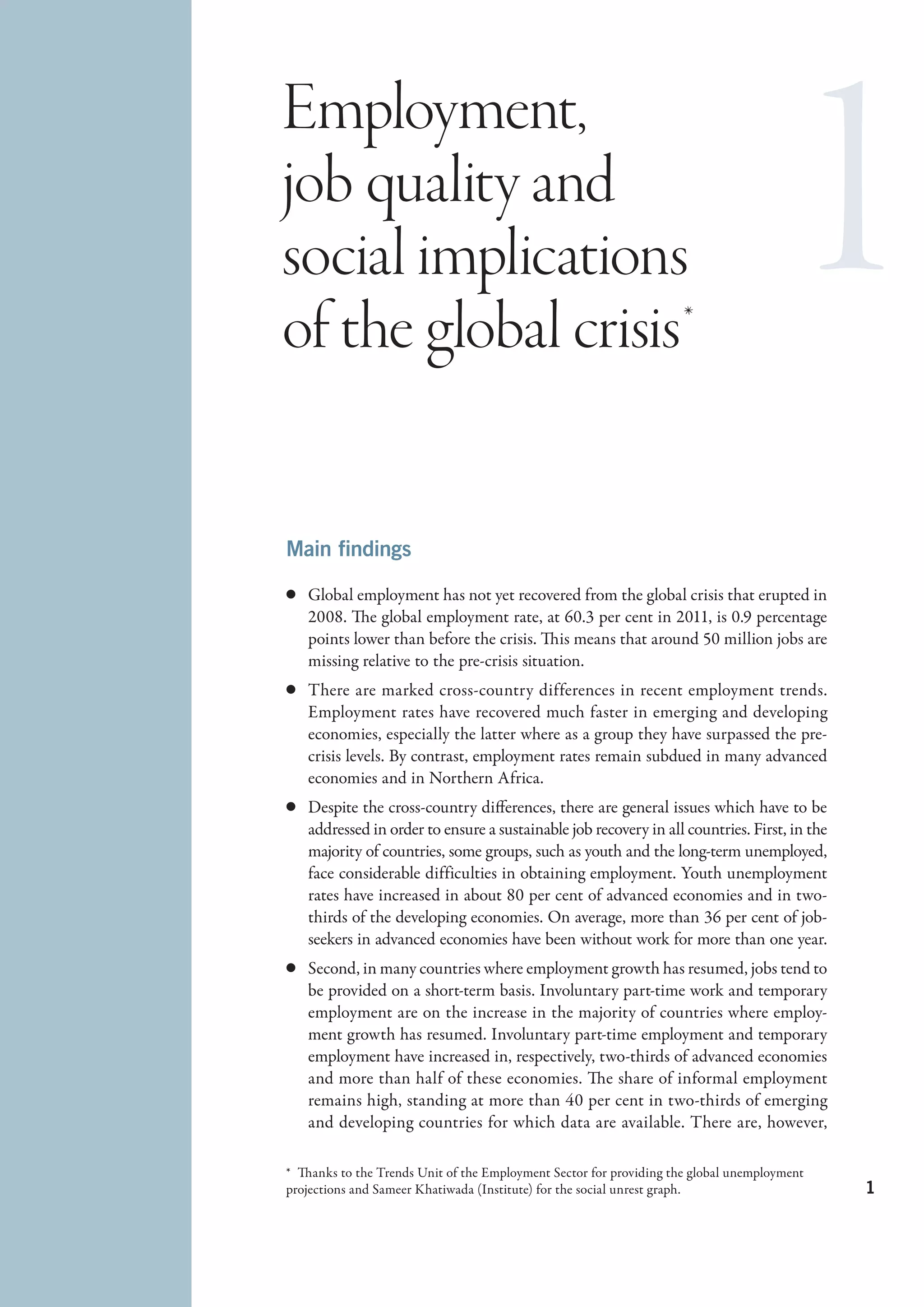 Employment,
job quality and
social implications
of the global crisis *

Main findings

c	 Global employment has not yet recovered from the global crisis that erupted in
   2008. The global employment rate, at 60.3 per cent in 2011, is 0.9 percentage
   points lower than before the crisis. This means that around 50 million jobs are
   missing relative to the pre-crisis situation.
c	 There are marked cross-country differences in recent employment trends.
   Employment rates have recovered much faster in emerging and developing
   economies, especially the latter where as a group they have surpassed the pre-
   crisis levels. By contrast, employment rates remain subdued in many advanced
   economies and in Northern Africa.
c	 Despite the cross-country differences, there are general issues which have to be
   addressed in order to ensure a sustainable job recovery in all countries. First, in the
   majority of countries, some groups, such as youth and the long-term unemployed,
   face considerable difficulties in obtaining employment. Youth unemployment
   rates have increased in about 80 per cent of advanced economies and in two-
   thirds of the developing economies. On average, more than 36 per cent of job-
   seekers in advanced economies have been without work for more than one year.
c	 Second, in many countries where employment growth has resumed, jobs tend to
   be provided on a short-term basis. Involuntary part-time work and temporary
   employment are on the increase in the majority of countries where employ-
   ment growth has resumed. Involuntary part-time employment and temporary
   employment have increased in, respectively, two-thirds of advanced economies
   and more than half of these economies. The share of informal employment
   remains high, standing at more than 40 per cent in two-thirds of emerging
   and developing countries for which data are available. There are, however,

*  Thanks to the Trends Unit of the Employment Sector for providing the global unemployment
projections and Sameer Khatiwada (Institute) for the social unrest graph.                     1
 
