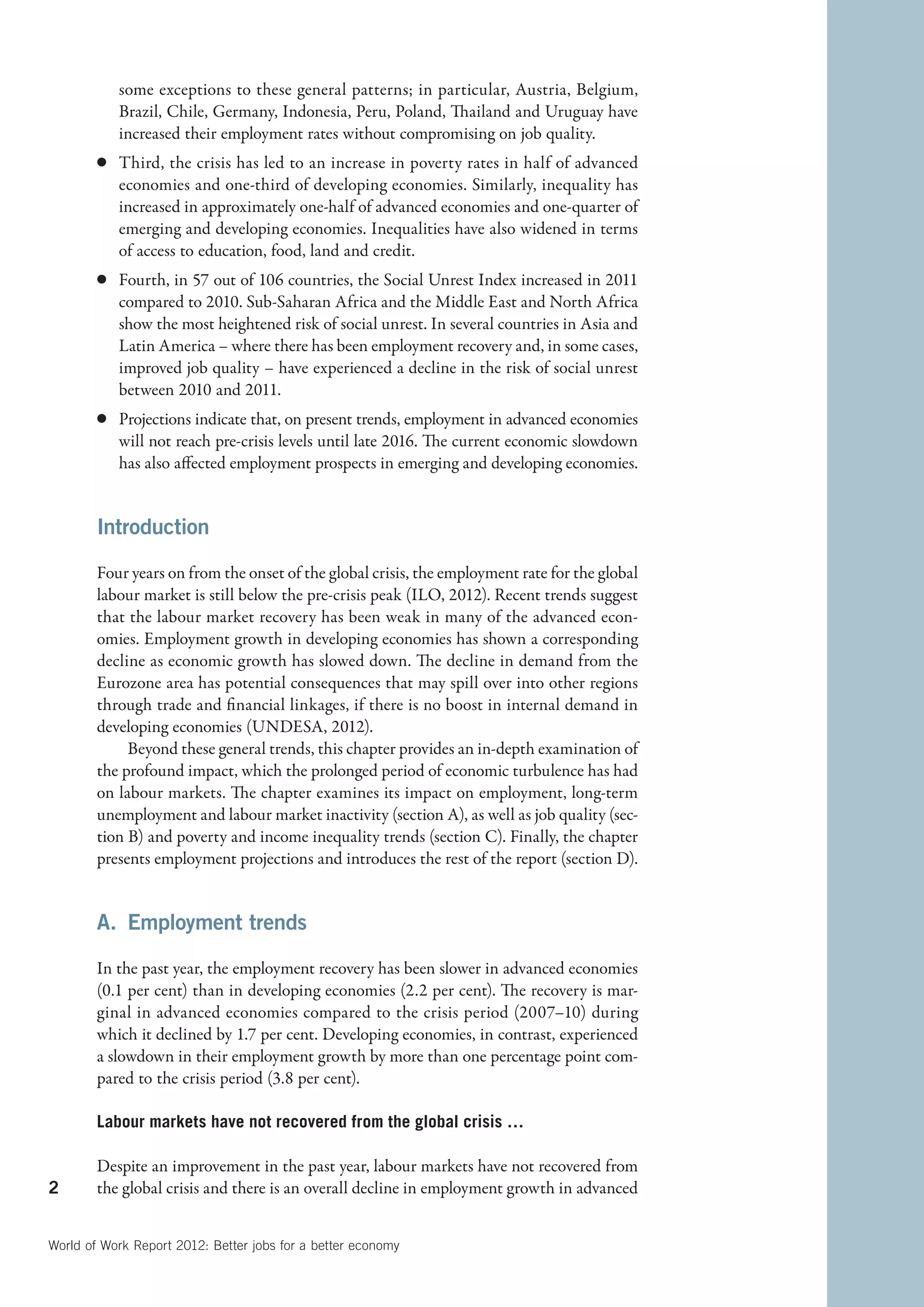 some exceptions to these general patterns; in particular, Austria, Belgium,
           Brazil, Chile, Germany, Indonesia, Peru, Poland, Thailand and Uruguay have
           increased their employment rates without compromising on job quality.
        c	 Third, the crisis has led to an increase in poverty rates in half of advanced
           economies and one-third of developing economies. Similarly, inequality has
           increased in approximately one-half of advanced economies and one-quarter of
           emerging and developing economies. Inequalities have also widened in terms
           of access to education, food, land and credit.
        c	 Fourth, in 57 out of 106 countries, the Social Unrest Index increased in 2011
           compared to 2010. Sub-Saharan Africa and the Middle East and North Africa
           show the most heightened risk of social unrest. In several countries in Asia and
           Latin America – where there has been employment recovery and, in some cases,
           improved job quality – have experienced a decline in the risk of social unrest
           between 2010 and 2011.
        c	 Projections indicate that, on present trends, employment in advanced economies
           will not reach pre-crisis levels until late 2016. The current economic slowdown
           has also affected employment prospects in emerging and developing economies.


        Introduction

        Four years on from the onset of the global crisis, the employment rate for the global
        labour market is still below the pre-crisis peak (ILO, 2012). Recent trends suggest
        that the labour market recovery has been weak in many of the advanced econ-
        omies. Employment growth in developing economies has shown a corresponding
        decline as economic growth has slowed down. The decline in demand from the
        Eurozone area has potential consequences that may spill over into other regions
        through trade and financial linkages, if there is no boost in internal demand in
        developing economies (UNDESA, 2012).
             Beyond these general trends, this chapter provides an in-depth examination of
        the profound impact, which the prolonged period of economic turbulence has had
        on labour markets. The chapter examines its impact on employment, long-term
        unemployment and labour market inactivity (section A), as well as job quality (sec-
        tion B) and poverty and income inequality trends (section C). Finally, the chapter
        presents employment projections and introduces the rest of the report (section D).


        A.  Employment trends

        In the past year, the employment recovery has been slower in advanced economies
        (0.1 per cent) than in developing economies (2.2 per cent). The recovery is mar-
        ginal in advanced economies compared to the crisis period (2007–10) during
        which it declined by 1.7 per cent. Developing economies, in contrast, experienced
        a slowdown in their employment growth by more than one percentage point com-
        pared to the crisis period (3.8 per cent).

        Labour markets have not recovered from the global crisis …

        Despite an improvement in the past year, labour markets have not recovered from
2       the global crisis and there is an overall decline in employment growth in advanced


World of Work Report 2012: Better jobs for a better economy
 