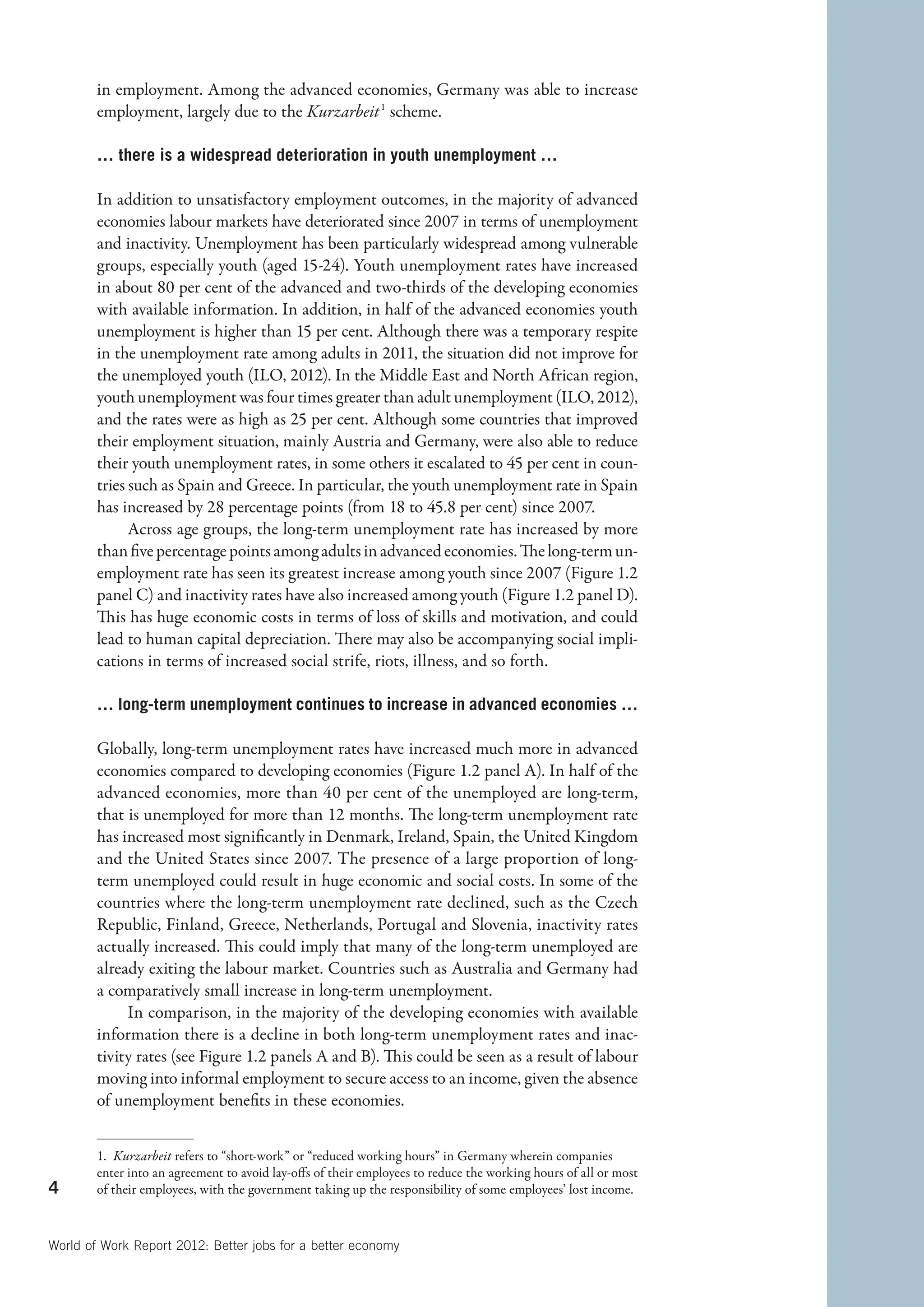 in employment. Among the advanced economies, Germany was able to increase
        employment, largely due to the Kurzarbeit  1 scheme.

        … there is a widespread deterioration in youth unemployment …

        In addition to unsatisfactory employment outcomes, in the majority of advanced
        economies labour markets have deteriorated since 2007 in terms of unemployment
        and inactivity. Unemployment has been particularly widespread among vulnerable
        groups, especially youth (aged 15-24). Youth unemployment rates have increased
        in about 80 per cent of the advanced and two-thirds of the developing economies
        with available information. In addition, in half of the advanced economies youth
        unemployment is higher than 15 per cent. Although there was a temporary respite
        in the unemployment rate among adults in 2011, the situation did not improve for
        the unemployed youth (ILO, 2012). In the Middle East and North African region,
        youth unemployment was four times greater than adult unemployment (ILO, 2012),
        and the rates were as high as 25 per cent. Although some countries that improved
        their employment situation, mainly Austria and Germany, were also able to reduce
        their youth unemployment rates, in some others it escalated to 45 per cent in coun-
        tries such as Spain and Greece. In particular, the youth unemployment rate in Spain
        has increased by 28 percentage points (from 18 to 45.8 per cent) since 2007.
              Across age groups, the long-term unemployment rate has increased by more
        than five percentage points among adults in advanced economies. The long-term un-
        employment rate has seen its greatest increase among youth since 2007 (Figure 1.2
        panel C) and inactivity rates have also increased among youth (Figure 1.2 panel D).
        This has huge economic costs in terms of loss of skills and motivation, and could
        lead to human capital depreciation. There may also be accompanying social impli-
        cations in terms of increased social strife, riots, illness, and so forth.

        … long-term unemployment continues to increase in advanced economies …

        Globally, long-term unemployment rates have increased much more in advanced
        economies compared to developing economies (Figure 1.2 panel A). In half of the
        advanced economies, more than 40 per cent of the unemployed are long-term,
        that is unemployed for more than 12 months. The long-term unemployment rate
        has increased most significantly in Denmark, Ireland, Spain, the United Kingdom
        and the United States since 2007. The presence of a large proportion of long-
        term unemployed could result in huge economic and social costs. In some of the
        countries where the long-term unemployment rate declined, such as the Czech
        Republic, Finland, Greece, Netherlands, Portugal and Slovenia, inactivity rates
        actually increased. This could imply that many of the long-term unemployed are
        already exiting the labour market. Countries such as Australia and Germany had
        a comparatively small increase in long-term unemployment.
             In comparison, in the majority of the developing economies with available
        information there is a decline in both long-term unemployment rates and inac-
        tivity rates (see Figure 1.2 panels A and B). This could be seen as a result of labour
        moving into informal employment to secure access to an income, given the absence
        of unemployment benefits in these economies.


        1.  Kurzarbeit refers to “short-work” or “reduced working hours” in Germany wherein companies
        enter into an agreement to avoid lay-offs of their employees to reduce the working hours of all or most
4       of their employees, with the government taking up the responsibility of some employees’ lost income.



World of Work Report 2012: Better jobs for a better economy
 