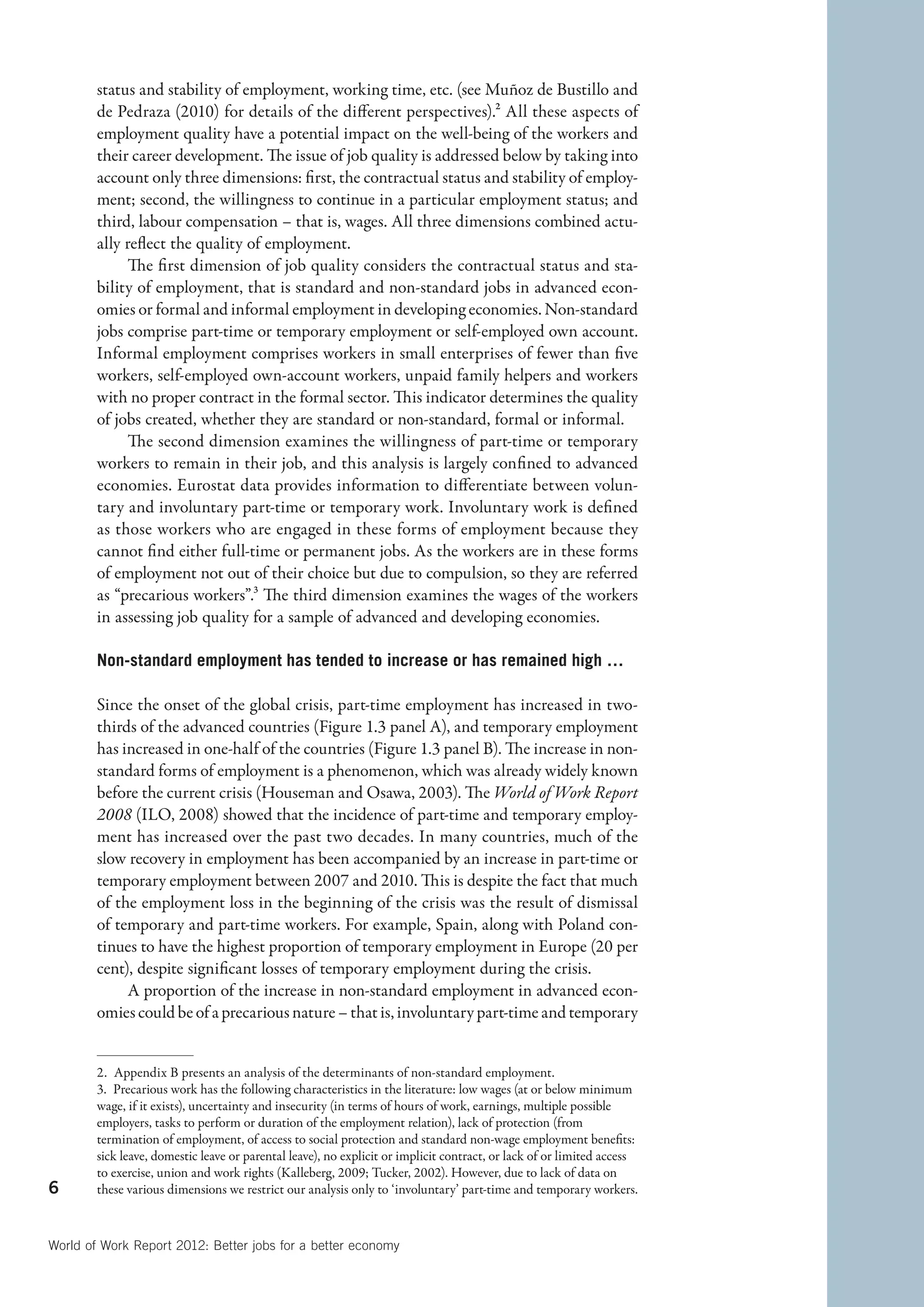 status and stability of employment, working time, etc. (see Muñoz de Bustillo and
        de Pedraza (2010) for details of the different perspectives).2 All these aspects of
        employment quality have a potential impact on the well-being of the workers and
        their career development. The issue of job quality is addressed below by taking into
        account only three dimensions: first, the contractual status and stability of employ-
        ment; second, the willingness to continue in a particular employment status; and
        third, labour compensation – that is, wages. All three dimensions combined actu-
        ally reflect the quality of employment.
              The first dimension of job quality considers the contractual status and sta-
        bility of employment, that is standard and non-standard jobs in advanced econ-
        omies or formal and informal employment in developing economies. Non-standard
        jobs comprise part-time or temporary employment or self-employed own account.
        Informal employment comprises workers in small enterprises of fewer than five
        workers, self-employed own-account workers, unpaid family helpers and workers
        with no proper contract in the formal sector. This indicator determines the quality
        of jobs created, whether they are standard or non-standard, formal or informal.
              The second dimension examines the willingness of part-time or temporary
        workers to remain in their job, and this analysis is largely confined to advanced
        economies. Eurostat data provides information to differentiate between volun-
        tary and involuntary part-time or temporary work. Involuntary work is defined
        as those workers who are engaged in these forms of employment because they
        cannot find either full-time or permanent jobs. As the workers are in these forms
        of employment not out of their choice but due to compulsion, so they are referred
        as “precarious workers”.3 The third dimension examines the wages of the workers
        in assessing job quality for a sample of advanced and developing economies.

        Non-standard employment has tended to increase or has remained high …

        Since the onset of the global crisis, part-time employment has increased in two-
        thirds of the advanced countries (Figure 1.3 panel A), and temporary employment
        has increased in one-half of the countries (Figure 1.3 panel B). The increase in non-
        standard forms of employment is a phenomenon, which was already widely known
        before the current crisis (Houseman and Osawa, 2003). The World of Work Report
        2008 (ILO, 2008) showed that the incidence of part-time and temporary employ-
        ment has increased over the past two decades. In many countries, much of the
        slow recovery in employment has been accompanied by an increase in part-time or
        temporary employment between 2007 and 2010. This is despite the fact that much
        of the employment loss in the beginning of the crisis was the result of dismissal
        of temporary and part-time workers. For example, Spain, along with Poland con-
        tinues to have the highest proportion of temporary employment in Europe (20 per
        cent), despite significant losses of temporary employment during the crisis.
             A proportion of the increase in non-standard employment in advanced econ-
        omies could be of a precarious nature – that is, involuntary part-time and temporary


        2.  Appendix B presents an analysis of the determinants of non-standard employment.
        3.  Precarious work has the following characteristics in the literature: low wages (at or below minimum
        wage, if it exists), uncertainty and insecurity (in terms of hours of work, earnings, multiple possible
        employers, tasks to perform or duration of the employment relation), lack of protection (from
        termination of employment, of access to social protection and standard non-wage employment benefits:
        sick leave, domestic leave or parental leave), no explicit or implicit contract, or lack of or limited access
        to exercise, union and work rights (Kalleberg, 2009; Tucker, 2002). However, due to lack of data on
6       these various dimensions we restrict our analysis only to ‘involuntary’ part-time and temporary workers.



World of Work Report 2012: Better jobs for a better economy
 