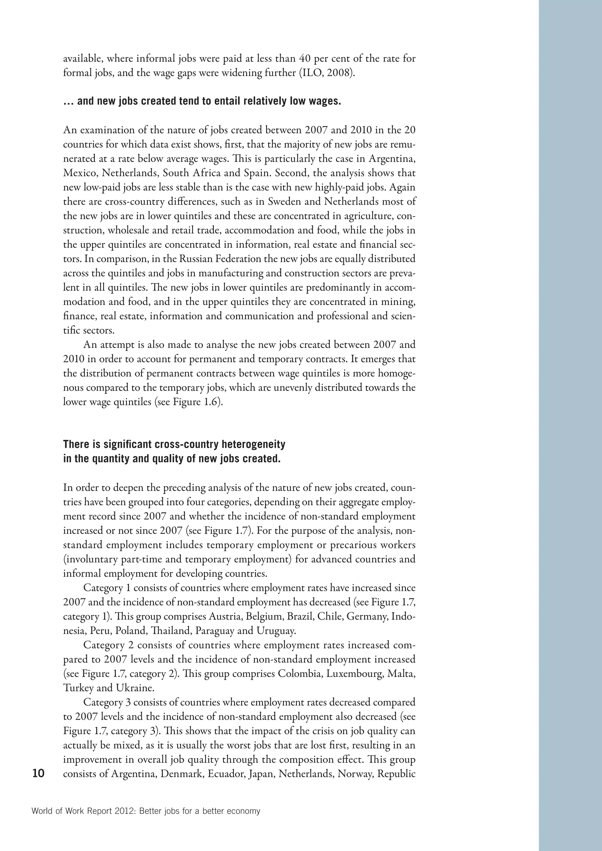 available, where informal jobs were paid at less than 40 per cent of the rate for
        formal jobs, and the wage gaps were widening further (ILO, 2008).

        … and new jobs created tend to entail relatively low wages.

        An examination of the nature of jobs created between 2007 and 2010 in the 20
        countries for which data exist shows, first, that the majority of new jobs are remu-
        nerated at a rate below average wages. This is particularly the case in Argentina,
        Mexico, Netherlands, South Africa and Spain. Second, the analysis shows that
        new low-paid jobs are less stable than is the case with new highly-paid jobs. Again
        there are cross-country differences, such as in Sweden and Netherlands most of
        the new jobs are in lower quintiles and these are concentrated in agriculture, con-
        struction, wholesale and retail trade, accommodation and food, while the jobs in
        the upper quintiles are concentrated in information, real estate and financial sec-
        tors. In comparison, in the Russian Federation the new jobs are equally distributed
        across the quintiles and jobs in manufacturing and construction sectors are preva-
        lent in all quintiles. The new jobs in lower quintiles are predominantly in accom-
        modation and food, and in the upper quintiles they are concentrated in mining,
        finance, real estate, information and communication and professional and scien-
        tific sectors.
              An attempt is also made to analyse the new jobs created between 2007 and
        2010 in order to account for permanent and temporary contracts. It emerges that
        the distribution of permanent contracts between wage quintiles is more homoge-
        nous compared to the temporary jobs, which are unevenly distributed towards the
        lower wage quintiles (see Figure 1.6).


        There is significant cross-country heterogeneity
        in the quantity and quality of new jobs created.

        In order to deepen the preceding analysis of the nature of new jobs created, coun-
        tries have been grouped into four categories, depending on their aggregate employ-
        ment record since 2007 and whether the incidence of non-standard employment
        increased or not since 2007 (see Figure 1.7). For the purpose of the analysis, non-
        standard employment includes temporary employment or precarious workers
        (involuntary part-time and temporary employment) for advanced countries and
        informal employment for developing countries.
              Category 1 consists of countries where employment rates have increased since
        2007 and the incidence of non-standard employment has decreased (see Figure 1.7,
        category 1). This group comprises Austria, Belgium, Brazil, Chile, Germany, Indo-
        nesia, Peru, Poland, Thailand, Paraguay and Uruguay.
              Category 2 consists of countries where employment rates increased com-
        pared to 2007 levels and the incidence of non-standard employment increased
        (see Figure 1.7, category 2). This group comprises Colombia, Luxembourg, Malta,
        Turkey and Ukraine.
              Category 3 consists of countries where employment rates decreased compared
        to 2007 levels and the incidence of non-standard employment also decreased (see
        Figure 1.7, category 3). This shows that the impact of the crisis on job quality can
        actually be mixed, as it is usually the worst jobs that are lost first, resulting in an
        improvement in overall job quality through the composition effect. This group
10      consists of Argentina, Denmark, Ecuador, Japan, Netherlands, Norway, Republic


World of Work Report 2012: Better jobs for a better economy
 