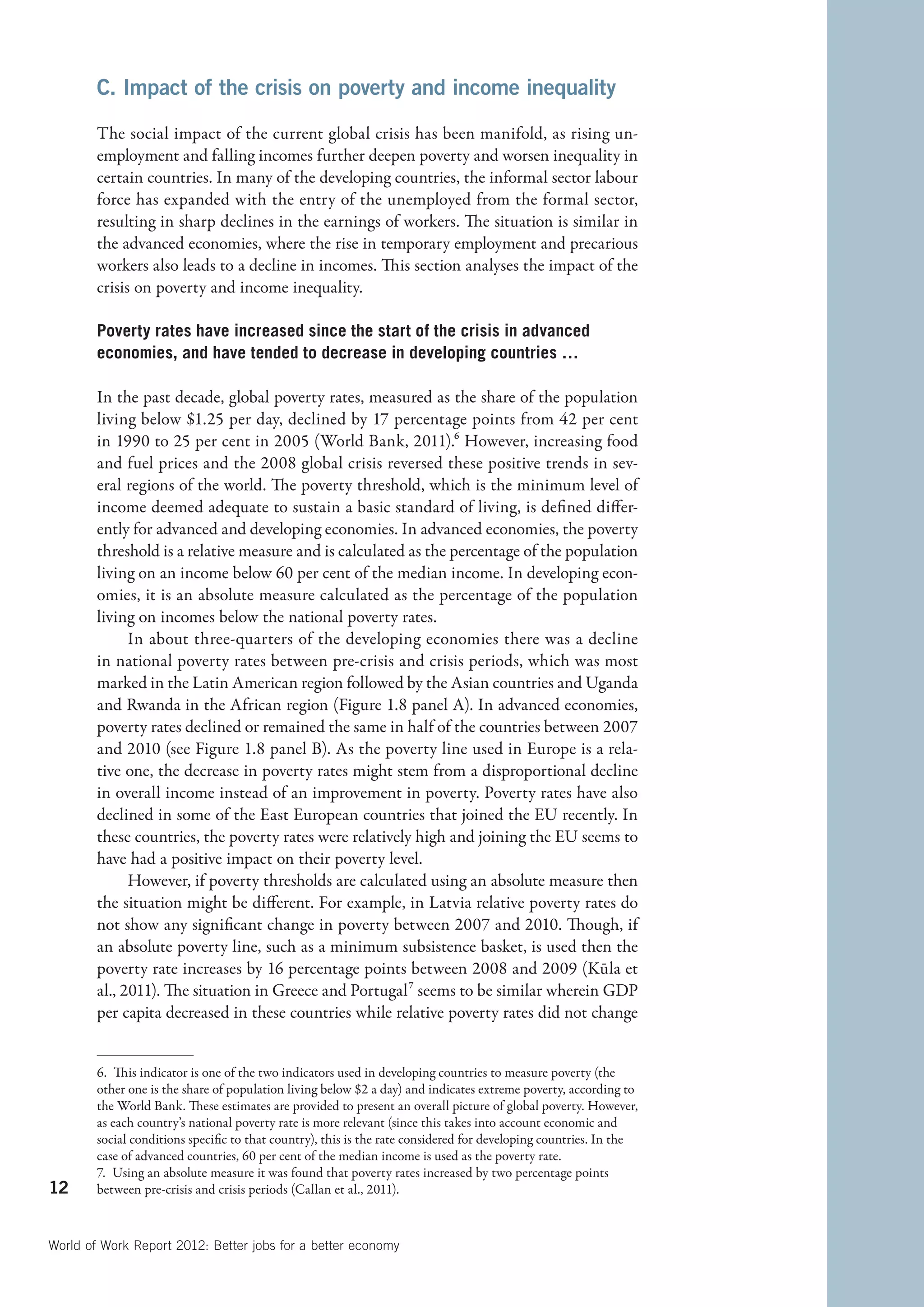 C. Impact of the crisis on poverty and income inequality

        The social impact of the current global crisis has been manifold, as rising un-
        employment and falling incomes further deepen poverty and worsen inequality in
        certain countries. In many of the developing countries, the informal sector labour
        force has expanded with the entry of the unemployed from the formal sector,
        resulting in sharp declines in the earnings of workers. The situation is similar in
        the advanced economies, where the rise in temporary employment and precarious
        workers also leads to a decline in incomes. This section analyses the impact of the
        crisis on poverty and income inequality.

        Poverty rates have increased since the start of the crisis in advanced
        economies, and have tended to decrease in developing countries …

        In the past decade, global poverty rates, measured as the share of the population
        living below $1.25 per day, declined by 17 percentage points from 42 per cent
        in 1990 to 25 per cent in 2005 (World Bank, 2011).6 However, increasing food
        and fuel prices and the 2008 global crisis reversed these positive trends in sev-
        eral regions of the world. The poverty threshold, which is the minimum level of
        income deemed adequate to sustain a basic standard of living, is defined differ-
        ently for advanced and developing economies. In advanced economies, the poverty
        threshold is a relative measure and is calculated as the percentage of the population
        living on an income below 60 per cent of the median income. In developing econ-
        omies, it is an absolute measure calculated as the percentage of the population
        living on incomes below the national poverty rates.
              In about three-quarters of the developing economies there was a decline
        in national poverty rates between pre-crisis and crisis periods, which was most
        marked in the Latin American region followed by the Asian countries and Uganda
        and Rwanda in the African region (Figure 1.8 panel A). In advanced economies,
        poverty rates declined or remained the same in half of the countries between 2007
        and 2010 (see Figure 1.8 panel B). As the poverty line used in Europe is a rela-
        tive one, the decrease in poverty rates might stem from a disproportional decline
        in overall income instead of an improvement in poverty. Poverty rates have also
        declined in some of the East European countries that joined the EU recently. In
        these countries, the poverty rates were relatively high and joining the EU seems to
        have had a positive impact on their poverty level.
              However, if poverty thresholds are calculated using an absolute measure then
        the situation might be different. For example, in Latvia relative poverty rates do
        not show any significant change in poverty between 2007 and 2010. Though, if
        an absolute poverty line, such as a minimum subsistence basket, is used then the
        poverty rate increases by 16 percentage points between 2008 and 2009 (Kūla et
        al., 2011). The situation in Greece and Portugal7 seems to be similar wherein GDP
        per capita decreased in these countries while relative poverty rates did not change


        6.  This indicator is one of the two indicators used in developing countries to measure poverty (the
        other one is the share of population living below $2 a day) and indicates extreme poverty, according to
        the World Bank. These estimates are provided to present an overall picture of global poverty. However,
        as each country’s national poverty rate is more relevant (since this takes into account economic and
        social conditions specific to that country), this is the rate considered for developing countries. In the
        case of advanced countries, 60 per cent of the median income is used as the poverty rate.
        7.  Using an absolute measure it was found that poverty rates increased by two percentage points
12      between pre-crisis and crisis periods (Callan et al., 2011).



World of Work Report 2012: Better jobs for a better economy
 