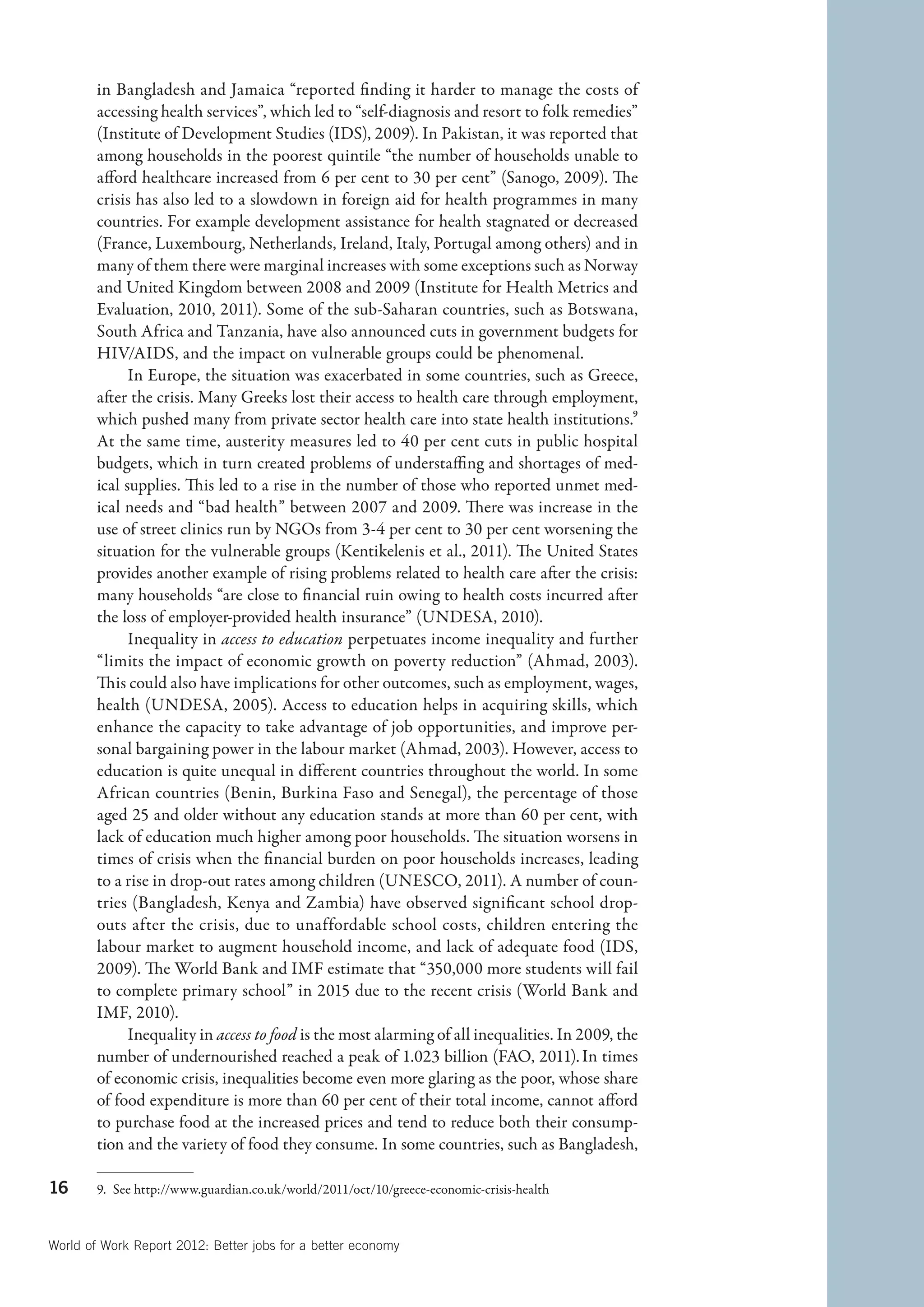 in Bangladesh and Jamaica “reported finding it harder to manage the costs of
        accessing health services”, which led to “self-diagnosis and resort to folk remedies”
        (Institute of Development Studies (IDS), 2009). In Pakistan, it was reported that
        among households in the poorest quintile “the number of households unable to
        afford healthcare increased from 6 per cent to 30 per cent” (Sanogo, 2009). The
        crisis has also led to a slowdown in foreign aid for health programmes in many
        countries. For example development assistance for health stagnated or decreased
        (France, Luxembourg, Netherlands, Ireland, Italy, Portugal among others) and in
        many of them there were marginal increases with some exceptions such as Norway
        and United Kingdom between 2008 and 2009 (Institute for Health Metrics and
        Evaluation, 2010, 2011). Some of the sub-Saharan countries, such as Botswana,
        South Africa and Tanzania, have also announced cuts in government budgets for
        HIV/AIDS, and the impact on vulnerable groups could be phenomenal.
              In Europe, the situation was exacerbated in some countries, such as Greece,
        after the crisis. Many Greeks lost their access to health care through employment,
        which pushed many from private sector health care into state health institutions.9
        At the same time, austerity measures led to 40 per cent cuts in public hospital
        budgets, which in turn created problems of understaffing and shortages of med-
        ical supplies. This led to a rise in the number of those who reported unmet med-
        ical needs and “bad health” between 2007 and 2009. There was increase in the
        use of street clinics run by NGOs from 3-4 per cent to 30 per cent worsening the
        situation for the vulnerable groups (Kentikelenis et al., 2011). The United States
        provides another example of rising problems related to health care after the crisis:
        many households “are close to financial ruin owing to health costs incurred after
        the loss of employer-provided health insurance” (UNDESA, 2010).
              Inequality in access to education perpetuates income inequality and further
        “limits the impact of economic growth on poverty reduction” (Ahmad, 2003).
        This could also have implications for other outcomes, such as employment, wages,
        health (UNDESA, 2005). Access to education helps in acquiring skills, which
        enhance the capacity to take advantage of job opportunities, and improve per-
        sonal bargaining power in the labour market (Ahmad, 2003). However, access to
        education is quite unequal in different countries throughout the world. In some
        African countries (Benin, Burkina Faso and Senegal), the percentage of those
        aged 25 and older without any education stands at more than 60 per cent, with
        lack of education much higher among poor households. The situation worsens in
        times of crisis when the financial burden on poor households increases, leading
        to a rise in drop-out rates among children (UNESCO, 2011). A number of coun-
        tries (Bangladesh, Kenya and Zambia) have observed significant school drop-
        outs after the crisis, due to unaffordable school costs, children entering the
        labour market to augment household income, and lack of adequate food (IDS,
        2009). The World Bank and IMF estimate that “350,000 more students will fail
        to complete primary school” in 2015 due to the recent crisis (World Bank and
        IMF, 2010).
              Inequality in access to food is the most alarming of all inequalities. In 2009, the
        number of undernourished reached a peak of 1.023 billion (FAO, 2011). In times
        of economic crisis, inequalities become even more glaring as the poor, whose share
        of food expenditure is more than 60 per cent of their total income, cannot afford
        to purchase food at the increased prices and tend to reduce both their consump-
        tion and the variety of food they consume. In some countries, such as Bangladesh,

16      9.  See http://www.guardian.co.uk/world/2011/oct/10/greece-economic-crisis-health



World of Work Report 2012: Better jobs for a better economy
 