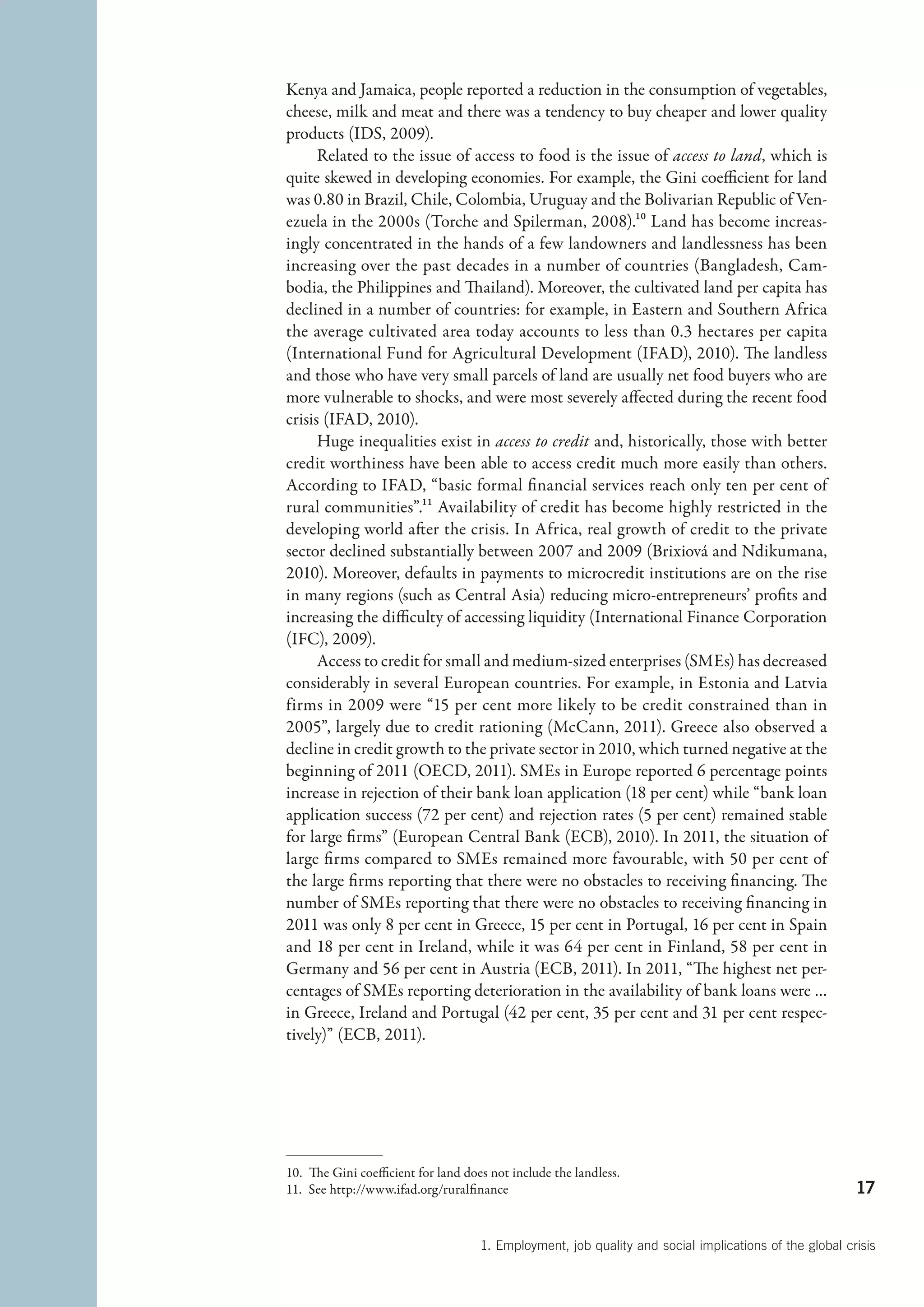 Kenya and Jamaica, people reported a reduction in the consumption of vegetables,
cheese, milk and meat and there was a tendency to buy cheaper and lower quality
products (IDS, 2009).
      Related to the issue of access to food is the issue of access to land, which is
quite skewed in developing economies. For example, the Gini coefficient for land
was 0.80 in Brazil, Chile, Colombia, Uruguay and the Bolivarian Republic of Ven-
ezuela in the 2000s (Torche and Spilerman, 2008).10 Land has become increas-
ingly concentrated in the hands of a few landowners and landlessness has been
increasing over the past decades in a number of countries (Bangladesh, Cam-
bodia, the Philippines and Thailand). Moreover, the cultivated land per capita has
declined in a number of countries: for example, in Eastern and Southern Africa
the average cultivated area today accounts to less than 0.3 hectares per capita
(International Fund for Agricultural Development (IFAD), 2010). The landless
and those who have very small parcels of land are usually net food buyers who are
more vulnerable to shocks, and were most severely affected during the recent food
crisis (IFAD, 2010).
      Huge inequalities exist in access to credit and, historically, those with better
credit worthiness have been able to access credit much more easily than others.
According to IFAD, “basic formal financial services reach only ten per cent of
rural communities”.11 Availability of credit has become highly restricted in the
developing world after the crisis. In Africa, real growth of credit to the private
sector declined substantially between 2007 and 2009 (Brixiová and Ndikumana,
2010). Moreover, defaults in payments to microcredit institutions are on the rise
in many regions (such as Central Asia) reducing micro-entrepreneurs’ profits and
increasing the difficulty of accessing liquidity (International Finance Corporation
(IFC), 2009).
      Access to credit for small and medium-sized enterprises (SMEs) has decreased
considerably in several European countries. For example, in Estonia and Latvia
firms in 2009 were “15 per cent more likely to be credit constrained than in
2005”, largely due to credit rationing (McCann, 2011). Greece also observed a
decline in credit growth to the private sector in 2010, which turned negative at the
beginning of 2011 (OECD, 2011). SMEs in Europe reported 6 percentage points
increase in rejection of their bank loan application (18 per cent) while “bank loan
application success (72 per cent) and rejection rates (5 per cent) remained stable
for large firms” (European Central Bank (ECB), 2010). In 2011, the situation of
large firms compared to SMEs remained more favourable, with 50 per cent of
the large firms reporting that there were no obstacles to receiving financing. The
number of SMEs reporting that there were no obstacles to receiving financing in
2011 was only 8 per cent in Greece, 15 per cent in Portugal, 16 per cent in Spain
and 18 per cent in Ireland, while it was 64 per cent in Finland, 58 per cent in
Germany and 56 per cent in Austria (ECB, 2011). In 2011, “The highest net per-
centages of SMEs reporting deterioration in the availability of bank loans were …
in Greece, Ireland and Portugal (42 per cent, 35 per cent and 31 per cent respec-
tively)” (ECB, 2011).




10.  The Gini coefficient for land does not include the landless.
11.  See http://www.ifad.org/ruralfinance                                                               17


                                     1. Employment, job quality and social implications of the global crisis
 