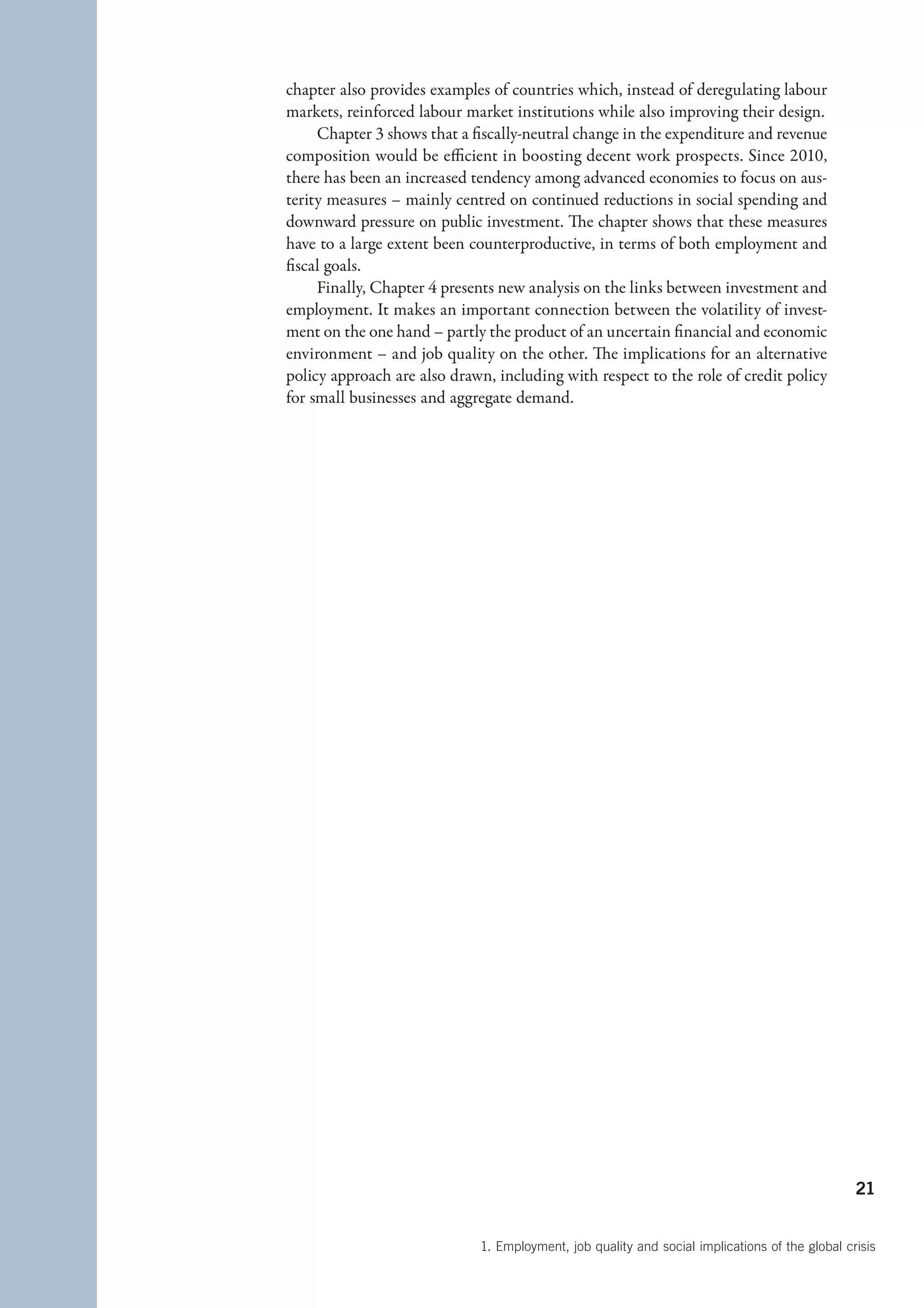 chapter also provides examples of countries which, instead of deregulating labour
markets, reinforced labour market institutions while also improving their design.
     Chapter 3 shows that a fiscally-neutral change in the expenditure and revenue
composition would be efficient in boosting decent work prospects. Since 2010,
there has been an increased tendency among advanced economies to focus on aus-
terity measures – mainly centred on continued reductions in social spending and
downward pressure on public investment. The chapter shows that these measures
have to a large extent been counterproductive, in terms of both employment and
fiscal goals.
     Finally, Chapter 4 presents new analysis on the links between investment and
employment. It makes an important connection between the volatility of invest-
ment on the one hand – partly the product of an uncertain financial and economic
environment – and job quality on the other. The implications for an alternative
policy approach are also drawn, including with respect to the role of credit policy
for small businesses and aggregate demand.




                                                                                                21


                             1. Employment, job quality and social implications of the global crisis
 