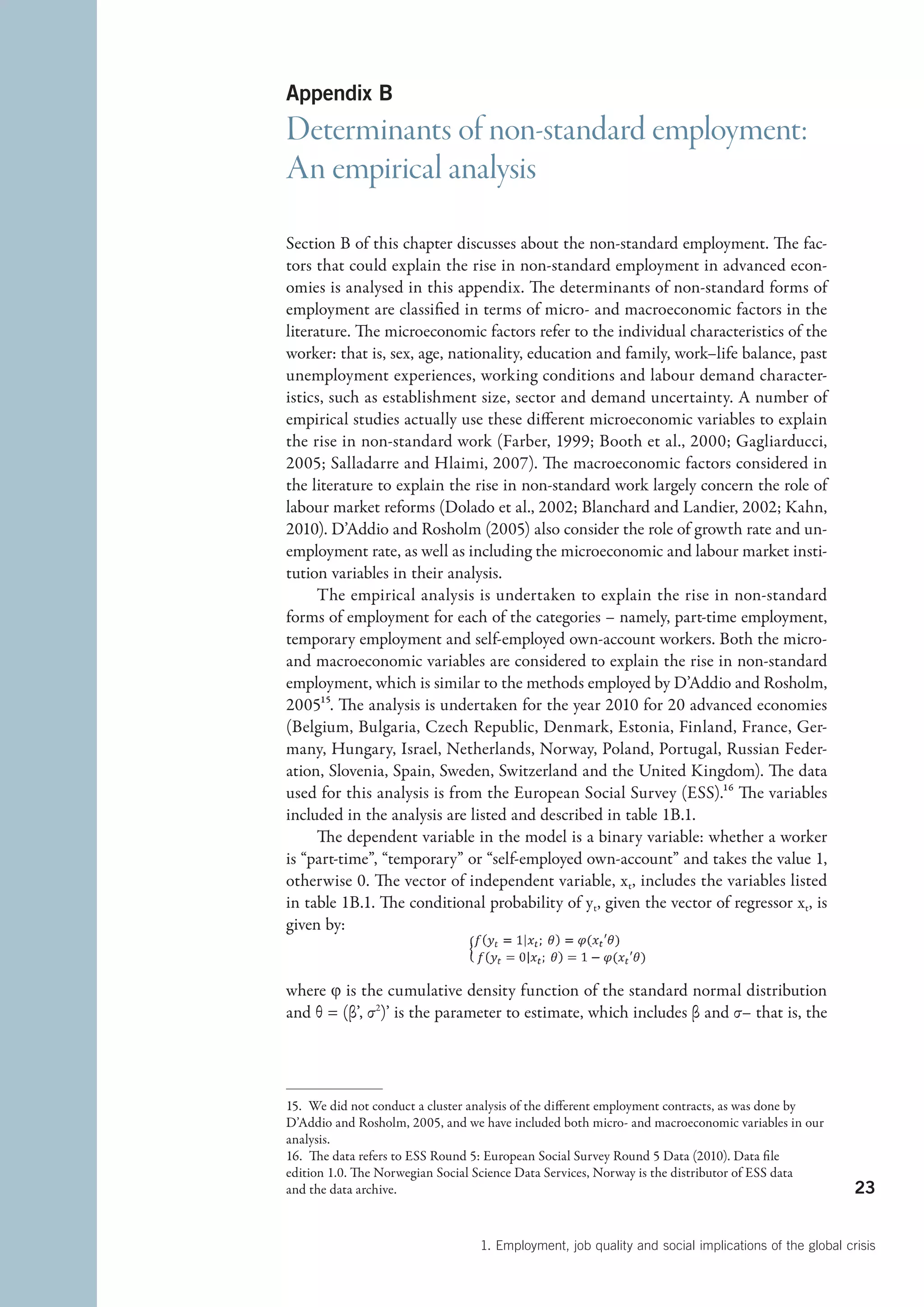 Appendix B
Determinants of non-standard employment:
An empirical analysis
Section B of this chapter discusses about the non-standard employment. The fac-
tors that could explain the rise in non-standard employment in advanced econ-
omies is analysed in this appendix. The determinants of non-standard forms of
employment are classified in terms of micro- and macroeconomic factors in the
literature. The microeconomic factors refer to the individual characteristics of the
worker: that is, sex, age, nationality, education and family, work–life balance, past
unemployment experiences, working conditions and labour demand character-
istics, such as establishment size, sector and demand uncertainty. A number of
empirical studies actually use these different microeconomic variables to explain
the rise in non-standard work (Farber, 1999; Booth et al., 2000; Gagliarducci,
2005; Salladarre and Hlaimi, 2007). The macroeconomic factors considered in
the literature to explain the rise in non-standard work largely concern the role of
labour market reforms (Dolado et al., 2002; Blanchard and Landier, 2002; Kahn,
2010). D’Addio and Rosholm (2005) also consider the role of growth rate and un-
employment rate, as well as including the microeconomic and labour market insti-
tution variables in their analysis.
      The empirical analysis is undertaken to explain the rise in non-standard
forms of employment for each of the categories – namely, part-time employment,
temporary employment and self-employed own-account workers. Both the micro-
and macroeconomic variables are considered to explain the rise in non-standard
employment, which is similar to the methods employed by D’Addio and Rosholm,
200515. The analysis is undertaken for the year 2010 for 20 advanced economies
(Belgium, Bulgaria, Czech Republic, Denmark, Estonia, Finland, France, Ger-
many, Hungary, Israel, Netherlands, Norway, Poland, Portugal, Russian Feder-
ation, Slovenia, Spain, Sweden, Switzerland and the United Kingdom). The data
used for this analysis is from the European Social Survey (ESS).16 The variables
included in the analysis are listed and described in table 1B.1.
      The dependent variable in the model is a binary variable: whether a worker
is “part-time”, “temporary” or “self-employed own-account” and takes the value 1,
otherwise 0. The vector of independent variable, xt, includes the variables listed
in table 1B.1. The conditional probability of yt, given the vector of regressor xt, is
given by:


where φ is the cumulative density function of the standard normal distribution
and θ = (β’, σ  )’ is the parameter to estimate, which includes β and σ– that is, the
              2




15.  We did not conduct a cluster analysis of the different employment contracts, as was done by
D’Addio and Rosholm, 2005, and we have included both micro- and macroeconomic variables in our
analysis.
16.  The data refers to ESS Round 5: European Social Survey Round 5 Data (2010). Data file
edition 1.0. The Norwegian Social Science Data Services, Norway is the distributor of ESS data
and the data archive.                                                                                23


                                  1. Employment, job quality and social implications of the global crisis
 