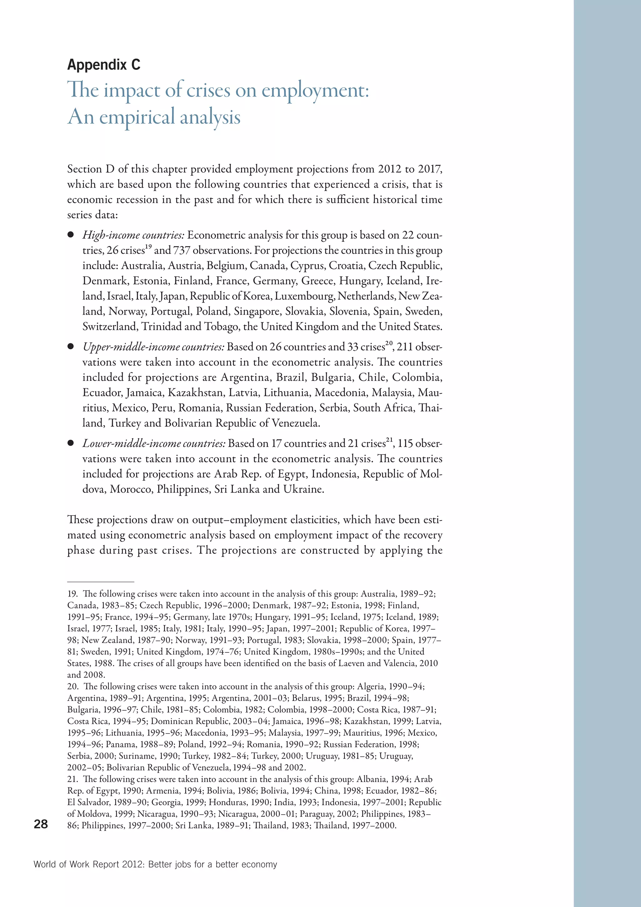 Appendix C
        The impact of crises on employment:
        An empirical analysis
        Section D of this chapter provided employment projections from 2012 to 2017,
        which are based upon the following countries that experienced a crisis, that is
        economic recession in the past and for which there is sufficient historical time
        series data:
        c	 High-income countries: Econometric analysis for this group is based on 22 coun-
           tries, 26 crises19 and 737 observations. For projections the countries in this group
           include: Australia, Austria, Belgium, Canada, Cyprus, Croatia, Czech Republic,
           Denmark, Estonia, Finland, France, Germany, Greece, Hungary, Iceland, Ire-
           land, Israel, Italy, Japan, Republic of Korea, Luxembourg, Netherlands, New Zea-
           land, Norway, Portugal, Poland, Singapore, Slovakia, Slovenia, Spain, Sweden,
           Switzerland, Trinidad and Tobago, the United Kingdom and the United States.
        c	 Upper-middle-income countries: Based on 26 countries and 33 crises20, 211 obser-
           vations were taken into account in the econometric analysis. The countries
           included for projections are Argentina, Brazil, Bulgaria, Chile, Colombia,
           Ecuador, Jamaica, Kazakhstan, Latvia, Lithuania, Macedonia, Malaysia, Mau-
           ritius, Mexico, Peru, Romania, Russian Federation, Serbia, South Africa, Thai-
           land, Turkey and Bolivarian Republic of Venezuela.
        c	 Lower-middle-income countries: Based on 17 countries and 21 crises21, 115 obser-
           vations were taken into account in the econometric analysis. The countries
           included for projections are Arab Rep. of Egypt, Indonesia, Republic of Mol-
           dova, Morocco, Philippines, Sri Lanka and Ukraine.

        These projections draw on output–employment elasticities, which have been esti-
        mated using econometric analysis based on employment impact of the recovery
        phase during past crises. The projections are constructed by applying the


        19.  The following crises were taken into account in the analysis of this group: Australia, 1989–92;
        Canada, 1983–85; Czech Republic, 1996–2000; Denmark, 1987–92; Estonia, 1998; Finland,
        1991–95; France, 1994–95; Germany, late 1970s; Hungary, 1991–95; Iceland, 1975; Iceland, 1989;
        Israel, 1977; Israel, 1985; Italy, 1981; Italy, 1990–95; Japan, 1997–2001; Republic of Korea, 1997–
        98; New Zealand, 1987–90; Norway, 1991–93; Portugal, 1983; Slovakia, 1998–2000; Spain, 1977–
        81; Sweden, 1991; United Kingdom, 1974–76; United Kingdom, 1980s–1990s; and the United
        States, 1988. The crises of all groups have been identified on the basis of Laeven and Valencia, 2010
        and 2008.
        20.  The following crises were taken into account in the analysis of this group: Algeria, 1990–94;
        Argentina, 1989–91; Argentina, 1995; Argentina, 2001–03; Belarus, 1995; Brazil, 1994–98;
        Bulgaria, 1996–97; Chile, 1981–85; Colombia, 1982; Colombia, 1998–2000; Costa Rica, 1987–91;
        Costa Rica, 1994–95; Dominican Republic, 2003–04; Jamaica, 1996–98; Kazakhstan, 1999; Latvia,
        1995–96; Lithuania, 1995–96; Macedonia, 1993–95; Malaysia, 1997–99; Mauritius, 1996; Mexico,
        1994–96; Panama, 1988–89; Poland, 1992–94; Romania, 1990–92; Russian Federation, 1998;
        Serbia, 2000; Suriname, 1990; Turkey, 1982–84; Turkey, 2000; Uruguay, 1981–85; Uruguay,
        2002–05; Bolivarian Republic of Venezuela, 1994–98 and 2002.
        21.  The following crises were taken into account in the analysis of this group: Albania, 1994; Arab
        Rep. of Egypt, 1990; Armenia, 1994; Bolivia, 1986; Bolivia, 1994; China, 1998; Ecuador, 1982–86;
        El Salvador, 1989–90; Georgia, 1999; Honduras, 1990; India, 1993; Indonesia, 1997–2001; Republic
        of Moldova, 1999; Nicaragua, 1990–93; Nicaragua, 2000–01; Paraguay, 2002; Philippines, 1983–
28      86; Philippines, 1997–2000; Sri Lanka, 1989–91; Thailand, 1983; Thailand, 1997–2000.



World of Work Report 2012: Better jobs for a better economy
 