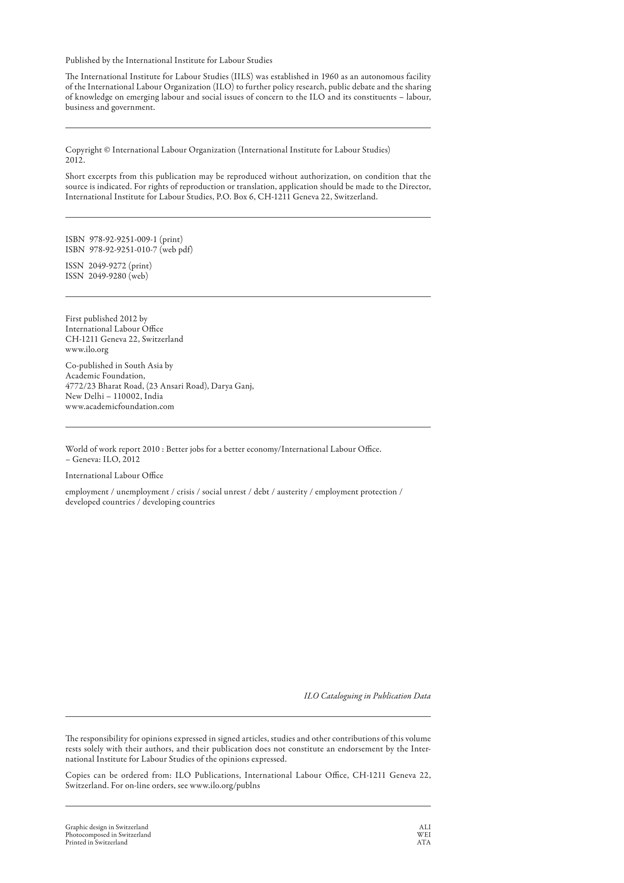 Published by the International Institute for Labour Studies
The International Institute for Labour Studies (IILS) was established in 1960 as an autonomous facility
of the International Labour Organization (ILO) to further policy research, public debate and the sharing
of knowledge on emerging labour and social issues of concern to the ILO and its constituents – labour,
business and government.



Copyright © International Labour Organization (International Institute for Labour Studies)
2012.
Short excerpts from this publication may be reproduced without authorization, on condition that the
source is indicated. For rights of reproduction or translation, application should be made to the Director,
International Institute for Labour Studies, P.O. Box 6, CH-1211 Geneva 22, Switzerland.



ISBN  978-92-9251-009-1 (print)
ISBN  978-92-9251-010-7 (web pdf)
ISSN  2049-9272 (print)
ISSN  2049-9280 (web)



First published 2012 by
International Labour Office
CH-1211 Geneva 22, Switzerland
www.ilo.org
Co-published in South Asia by
Academic Foundation,
4772/23 Bharat Road, (23 Ansari Road), Darya Ganj,
New Delhi – 110002, India
www.academicfoundation.com



World of work report 2010 : Better jobs for a better economy/International Labour Office.
– Geneva: ILO, 2012
International Labour Office
employment / unemployment / crisis / social unrest / debt / austerity / employment protection /
developed countries / developing countries




                                                                      ILO Cataloguing in Publication Data



The responsibility for opinions expressed in signed articles, studies and other contributions of this volume
rests solely with their authors, and their publication does not constitute an endorsement by the Inter-
national Institute for Labour Studies of the opinions expressed.
Copies can be ordered from: ILO Publications, International Labour Office, CH-1211 Geneva 22,
Switzerland. For on-line orders, see www.ilo.org/publns



Graphic design in Switzerland                                                                         ALI
Photocomposed in Switzerland                                                                          WEI
Printed in Switzerland                                                                                ATA
 
