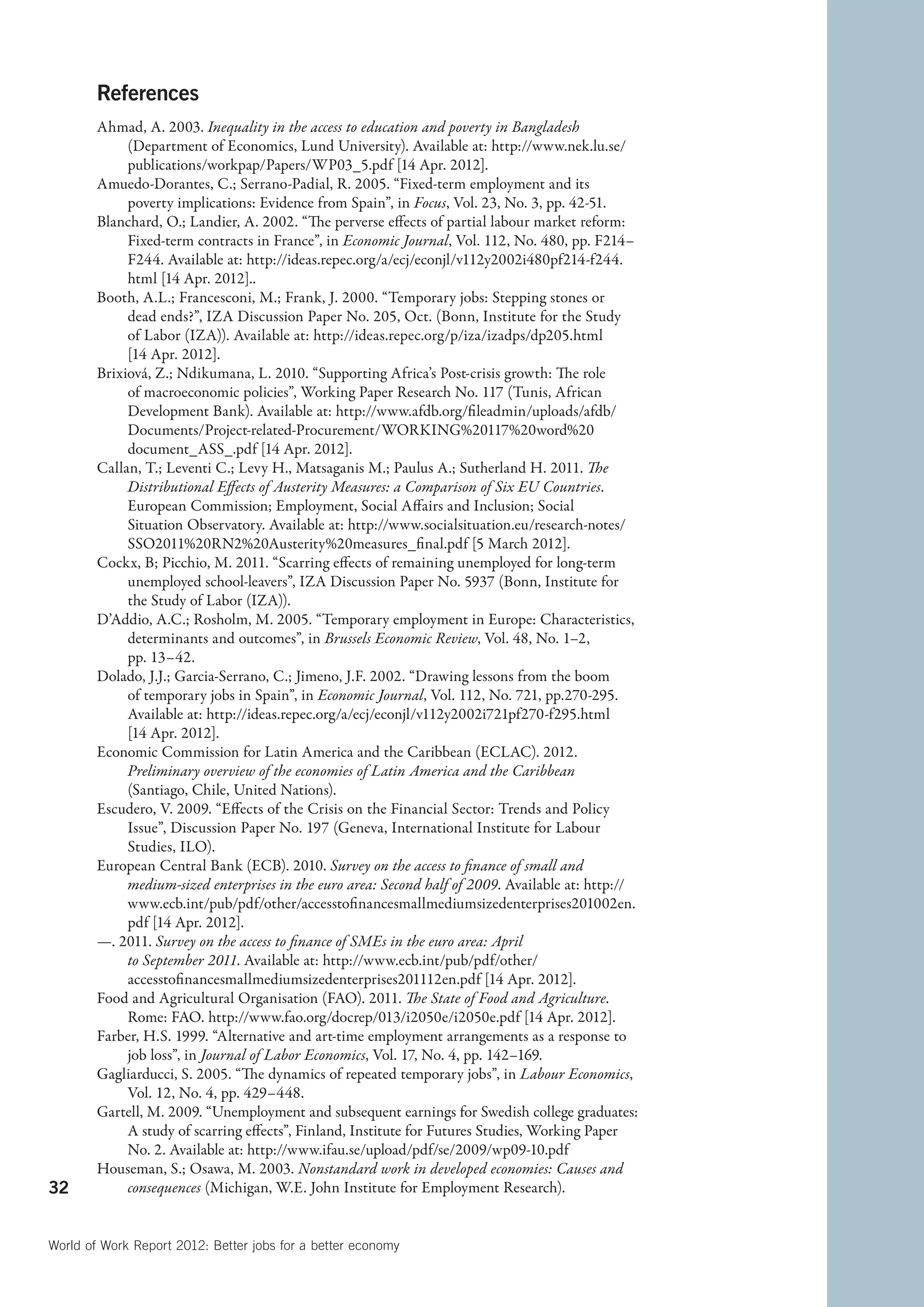 References
        Ahmad, A. 2003. Inequality in the access to education and poverty in Bangladesh
             (Department of Economics, Lund University). Available at: http://www.nek.lu.se/
             publications/workpap/Papers/WP03_5.pdf [14 Apr. 2012].
        Amuedo-Dorantes, C.; Serrano-Padial, R. 2005. “Fixed-term employment and its
             poverty implications: Evidence from Spain”, in Focus, Vol. 23, No. 3, pp. 42-51.
        Blanchard, O.; Landier, A. 2002. “The perverse effects of partial labour market reform:
             Fixed-term contracts in France”, in Economic Journal, Vol. 112, No. 480, pp. F214–
             F244. Available at: http://ideas.repec.org/a/ecj/econjl/v112y2002i480pf214-f244.
             html [14 Apr. 2012]..
        Booth, A.L.; Francesconi, M.; Frank, J. 2000. “Temporary jobs: Stepping stones or
             dead ends?”, IZA Discussion Paper No. 205, Oct. (Bonn, Institute for the Study
             of Labor (IZA)). Available at: http://ideas.repec.org/p/iza/izadps/dp205.html
             [14 Apr. 2012].
        Brixiová, Z.; Ndikumana, L. 2010. “Supporting Africa’s Post-crisis growth: The role
             of macroeconomic policies”, Working Paper Research No. 117 (Tunis, African
             Development Bank). Available at: http://www.afdb.org/fileadmin/uploads/afdb/
             Documents/Project-related-Procurement/WORKING%20117%20word%20
             document_ASS_.pdf [14 Apr. 2012].
        Callan, T.; Leventi C.; Levy H., Matsaganis M.; Paulus A.; Sutherland H. 2011. The
             Distributional Effects of Austerity Measures: a Comparison of Six EU Countries.
             European Commission; Employment, Social Affairs and Inclusion; Social
             Situation Observatory. Available at: http://www.socialsituation.eu/research-notes/
             SSO2011%20RN2%20Austerity%20measures_final.pdf [5 March 2012].
        Cockx, B; Picchio, M. 2011. “Scarring effects of remaining unemployed for long-term
             unemployed school-leavers”, IZA Discussion Paper No. 5937 (Bonn, Institute for
             the Study of Labor (IZA)).
        D’Addio, A.C.; Rosholm, M. 2005. “Temporary employment in Europe: Characteristics,
             determinants and outcomes”, in Brussels Economic Review, Vol. 48, No. 1–2,
             pp. 13–42.
        Dolado, J.J.; Garcia-Serrano, C.; Jimeno, J.F. 2002. “Drawing lessons from the boom
             of temporary jobs in Spain”, in Economic Journal, Vol. 112, No. 721, pp.270-295.
             Available at: http://ideas.repec.org/a/ecj/econjl/v112y2002i721pf270-f295.html
             [14 Apr. 2012].
        Economic Commission for Latin America and the Caribbean (ECLAC). 2012.
             Preliminary overview of the economies of Latin America and the Caribbean
             (Santiago, Chile, United Nations).
        Escudero, V. 2009. “Effects of the Crisis on the Financial Sector: Trends and Policy
             Issue”, Discussion Paper No. 197 (Geneva, International Institute for Labour
             Studies, ILO).
        European Central Bank (ECB). 2010. Survey on the access to finance of small and
             medium-sized enterprises in the euro area: Second half of 2009. Available at: http://
             www.ecb.int/pub/pdf/other/accesstofinancesmallmediumsizedenterprises201002en.
             pdf [14 Apr. 2012].
        —. 2011. Survey on the access to finance of SMEs in the euro area: April
             to September 2011. Available at: http://www.ecb.int/pub/pdf/other/
             accesstofinancesmallmediumsizedenterprises201112en.pdf [14 Apr. 2012].
        Food and Agricultural Organisation (FAO). 2011. The State of Food and Agriculture.
             Rome: FAO. http://www.fao.org/docrep/013/i2050e/i2050e.pdf [14 Apr. 2012].
        Farber, H.S. 1999. “Alternative and art-time employment arrangements as a response to
             job loss”, in Journal of Labor Economics, Vol. 17, No. 4, pp. 142–169.
        Gagliarducci, S. 2005. “The dynamics of repeated temporary jobs”, in Labour Economics,
             Vol. 12, No. 4, pp. 429–448.
        Gartell, M. 2009. “Unemployment and subsequent earnings for Swedish college graduates:
             A study of scarring effects”, Finland, Institute for Futures Studies, Working Paper
             No. 2. Available at: http://www.ifau.se/upload/pdf/se/2009/wp09-10.pdf
        Houseman, S.; Osawa, M. 2003. Nonstandard work in developed economies: Causes and
32           consequences (Michigan, W.E. John Institute for Employment Research).


World of Work Report 2012: Better jobs for a better economy
 