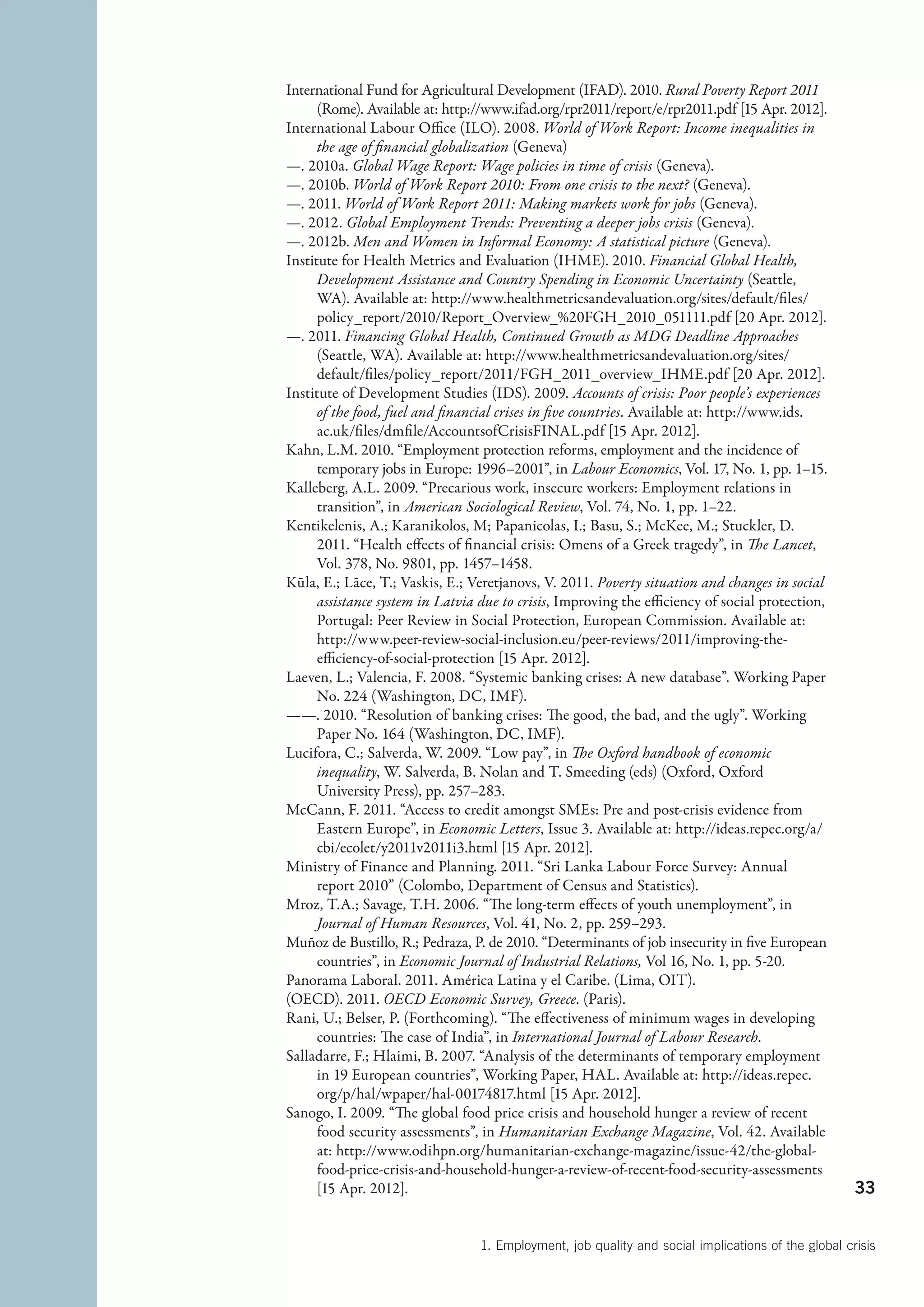International Fund for Agricultural Development (IFAD). 2010. Rural Poverty Report 2011
      (Rome). Available at: http://www.ifad.org/rpr2011/report/e/rpr2011.pdf [15 Apr. 2012].
International Labour Office (ILO). 2008. World of Work Report: Income inequalities in
      the age of financial globalization (Geneva)
—. 2010a. Global Wage Report: Wage policies in time of crisis (Geneva).
—. 2010b. World of Work Report 2010: From one crisis to the next? (Geneva).
—. 2011. World of Work Report 2011: Making markets work for jobs (Geneva).
—. 2012. Global Employment Trends: Preventing a deeper jobs crisis (Geneva).
—. 2012b. Men and Women in Informal Economy: A statistical picture (Geneva).
Institute for Health Metrics and Evaluation (IHME). 2010. Financial Global Health,
      Development Assistance and Country Spending in Economic Uncertainty (Seattle,
      WA). Available at: http://www.healthmetricsandevaluation.org/sites/default/files/
      policy_report/2010/Report_Overview_%20FGH_2010_051111.pdf [20 Apr. 2012].
—. 2011. Financing Global Health, Continued Growth as MDG Deadline Approaches
      (Seattle, WA). Available at: http://www.healthmetricsandevaluation.org/sites/
      default/files/policy_report/2011/FGH_2011_overview_IHME.pdf [20 Apr. 2012].
Institute of Development Studies (IDS). 2009. Accounts of crisis: Poor people’s experiences
      of the food, fuel and financial crises in five countries. Available at: http://www.ids.
      ac.uk/files/dmfile/AccountsofCrisisFINAL.pdf [15 Apr. 2012].
Kahn, L.M. 2010. “Employment protection reforms, employment and the incidence of
      temporary jobs in Europe: 1996–2001”, in Labour Economics, Vol. 17, No. 1, pp. 1–15.
Kalleberg, A.L. 2009. “Precarious work, insecure workers: Employment relations in
      transition”, in American Sociological Review, Vol. 74, No. 1, pp. 1–22.
Kentikelenis, A.; Karanikolos, M; Papanicolas, I.; Basu, S.; McKee, M.; Stuckler, D.
      2011. “Health effects of financial crisis: Omens of a Greek tragedy”, in The Lancet,
      Vol. 378, No. 9801, pp. 1457–1458.
Kūla, E.; Lāce, T.; Vaskis, E.; Veretjanovs, V. 2011. Poverty situation and changes in social
      assistance system in Latvia due to crisis, Improving the efficiency of social protection,
      Portugal: Peer Review in Social Protection, European Commission. Available at:
      http://www.peer-review-social-inclusion.eu/peer-reviews/2011/improving-the-
      efficiency-of-social-protection [15 Apr. 2012].
Laeven, L.; Valencia, F. 2008. “Systemic banking crises: A new database”. Working Paper
      No. 224 (Washington, DC, IMF).
——. 2010. “Resolution of banking crises: The good, the bad, and the ugly”. Working
      Paper No. 164 (Washington, DC, IMF).
Lucifora, C.; Salverda, W. 2009. “Low pay”, in The Oxford handbook of economic
      inequality, W. Salverda, B. Nolan and T. Smeeding (eds) (Oxford, Oxford
      University Press), pp. 257–283.
McCann, F. 2011. “Access to credit amongst SMEs: Pre and post-crisis evidence from
      Eastern Europe”, in Economic Letters, Issue 3. Available at: http://ideas.repec.org/a/
      cbi/ecolet/y2011v2011i3.html [15 Apr. 2012].
Ministry of Finance and Planning. 2011. “Sri Lanka Labour Force Survey: Annual
      report 2010” (Colombo, Department of Census and Statistics).
Mroz, T.A.; Savage, T.H. 2006. “The long-term effects of youth unemployment”, in
      Journal of Human Resources, Vol. 41, No. 2, pp. 259–293.
Muñoz de Bustillo, R.; Pedraza, P. de 2010. “Determinants of job insecurity in five European
      countries”, in Economic Journal of Industrial Relations, Vol 16, No. 1, pp. 5-20.
Panorama Laboral. 2011. América Latina y el Caribe. (Lima, OIT).
(OECD). 2011. OECD Economic Survey, Greece. (Paris).
Rani, U.; Belser, P. (Forthcoming). “The effectiveness of minimum wages in developing
      countries: The case of India”, in International Journal of Labour Research.
Salladarre, F.; Hlaimi, B. 2007. “Analysis of the determinants of temporary employment
      in 19 European countries”, Working Paper, HAL. Available at: http://ideas.repec.
      org/p/hal/wpaper/hal-00174817.html [15 Apr. 2012].
Sanogo, I. 2009. “The global food price crisis and household hunger a review of recent
      food security assessments”, in Humanitarian Exchange Magazine, Vol. 42. Available
      at: http://www.odihpn.org/humanitarian-exchange-magazine/issue-42/the-global-
      food-price-crisis-and-household-hunger-a-review-of-recent-food-security-assessments
      [15 Apr. 2012].                                                                                33


                                  1. Employment, job quality and social implications of the global crisis
 