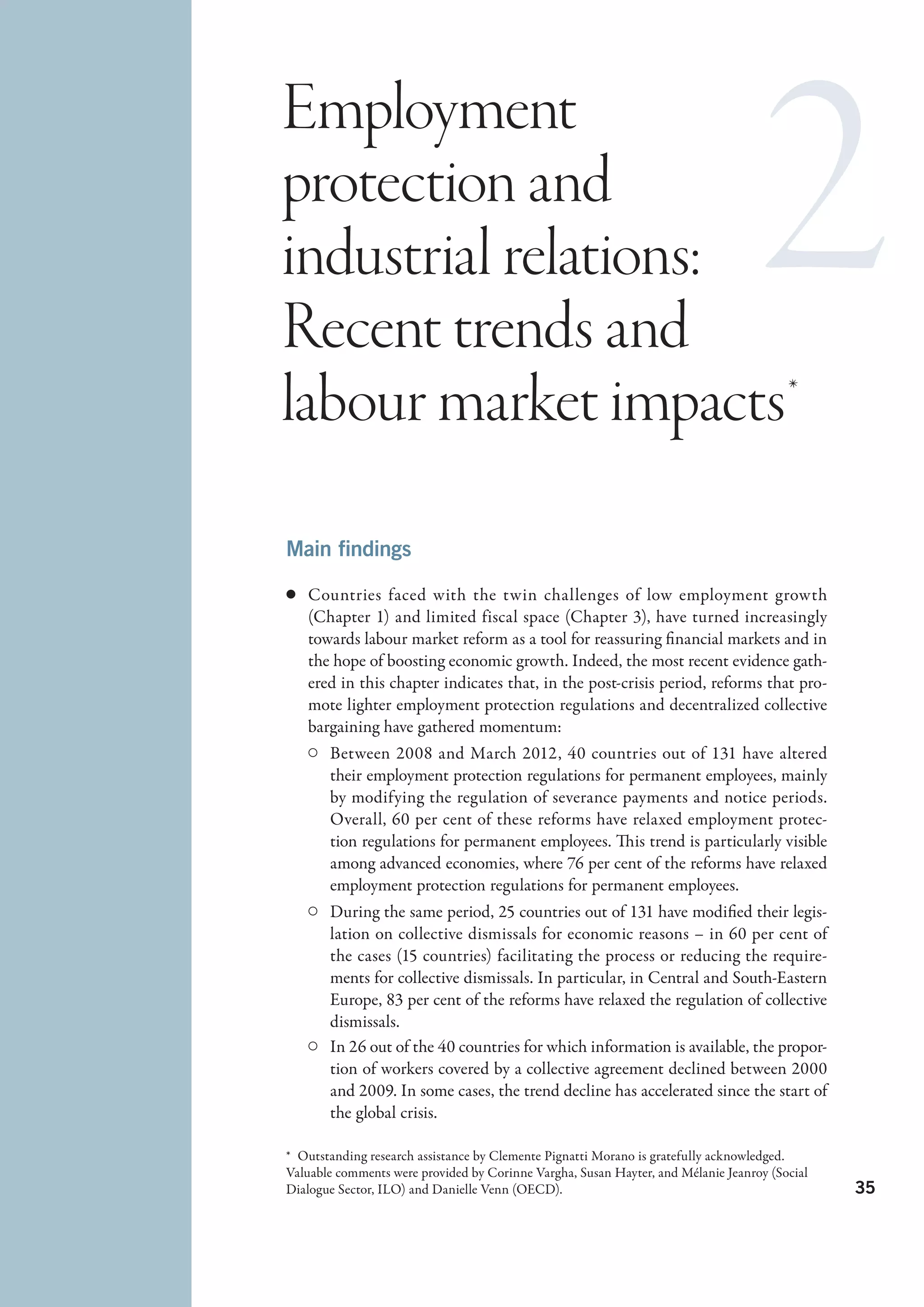 Employment
protection and
industrial relations:
Recent trends and
labour market impacts *
Main findings

c	 Countries faced with the twin challenges of low employment growth
   (Chapter 1) and limited fiscal space (Chapter 3), have turned increasingly
   towards labour market reform as a tool for reassuring financial markets and in
   the hope of boosting economic growth. Indeed, the most recent evidence gath-
   ered in this chapter indicates that, in the post-crisis period, reforms that pro-
   mote lighter employment protection regulations and decentralized collective
   bargaining have gathered momentum:
   C	 Between 2008 and March 2012, 40  countries out of 131 have altered
      their employment protection regulations for permanent employees, mainly
      by modifying the regulation of severance payments and notice periods.
      Overall, 60 per cent of these reforms have relaxed employment protec-
      tion regulations for permanent employees. This trend is particularly visible
      among advanced economies, where 76 per cent of the reforms have relaxed
      employment protection regulations for permanent employees.
   C	 During the same period, 25 countries out of 131 have modified their legis-
      lation on collective dismissals for economic reasons – in 60 per cent of
      the cases (15 countries) facilitating the process or reducing the require-
      ments for collective dismissals. In particular, in Central and South-Eastern
      Europe, 83 per cent of the reforms have relaxed the regulation of collective
      dismissals.
   C	 In 26 out of the 40 countries for which information is available, the propor-
      tion of workers covered by a collective agreement declined between 2000
      and 2009. In some cases, the trend decline has accelerated since the start of
      the global crisis.

*  Outstanding research assistance by Clemente Pignatti Morano is gratefully acknowledged.
Valuable comments were provided by Corinne Vargha, Susan Hayter, and Mélanie Jeanroy (Social
Dialogue Sector, ILO) and Danielle Venn (OECD).                                                35
 