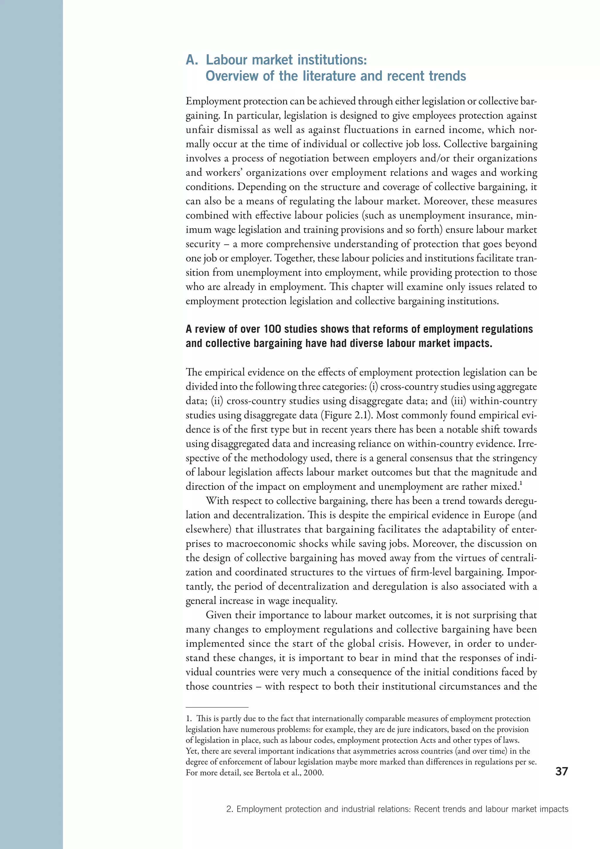 A.  abour market institutions:
   L
   Overview of the literature and recent trends
Employment protection can be achieved through either legislation or collective bar-
gaining. In particular, legislation is designed to give employees protection against
unfair dismissal as well as against fluctuations in earned income, which nor-
mally occur at the time of individual or collective job loss. Collective bargaining
involves a process of negotiation between employers and/or their organizations
and workers’ organizations over employment relations and wages and working
conditions. Depending on the structure and coverage of collective bargaining, it
can also be a means of regulating the labour market. Moreover, these measures
combined with effective labour policies (such as unemployment insurance, min-
imum wage legislation and training provisions and so forth) ensure labour market
security – a more comprehensive understanding of protection that goes beyond
one job or employer. Together, these labour policies and institutions facilitate tran-
sition from unemployment into employment, while providing protection to those
who are already in employment. This chapter will examine only issues related to
employment protection legislation and collective bargaining institutions.

A review of over 100 studies shows that reforms of employment regulations
and collective bargaining have had diverse labour market impacts.

The empirical evidence on the effects of employment protection legislation can be
divided into the following three categories: (i) cross-country studies using aggregate
data; (ii) cross-country studies using disaggregate data; and (iii) within-country
studies using disaggregate data (Figure 2.1). Most commonly found empirical evi-
dence is of the first type but in recent years there has been a notable shift towards
using disaggregated data and increasing reliance on within-country evidence. Irre-
spective of the methodology used, there is a general consensus that the stringency
of labour legislation affects labour market outcomes but that the magnitude and
direction of the impact on employment and unemployment are rather mixed.1
     With respect to collective bargaining, there has been a trend towards deregu-
lation and decentralization. This is despite the empirical evidence in Europe (and
elsewhere) that illustrates that bargaining facilitates the adaptability of enter-
prises to macroeconomic shocks while saving jobs. Moreover, the discussion on
the design of collective bargaining has moved away from the virtues of centrali-
zation and coordinated structures to the virtues of firm-level bargaining. Impor-
tantly, the period of decentralization and deregulation is also associated with a
general increase in wage inequality.
     Given their importance to labour market outcomes, it is not surprising that
many changes to employment regulations and collective bargaining have been
implemented since the start of the global crisis. However, in order to under-
stand these changes, it is important to bear in mind that the responses of indi-
vidual countries were very much a consequence of the initial conditions faced by
those countries – with respect to both their institutional circumstances and the

1.  This is partly due to the fact that internationally comparable measures of employment protection
legislation have numerous problems: for example, they are de jure indicators, based on the provision
of legislation in place, such as labour codes, employment protection Acts and other types of laws.
Yet, there are several important indications that asymmetries across countries (and over time) in the
degree of enforcement of labour legislation maybe more marked than differences in regulations per se.
For more detail, see Bertola et al., 2000.                                                              37


           2. Employment protection and industrial relations: Recent trends and labour market impacts
 