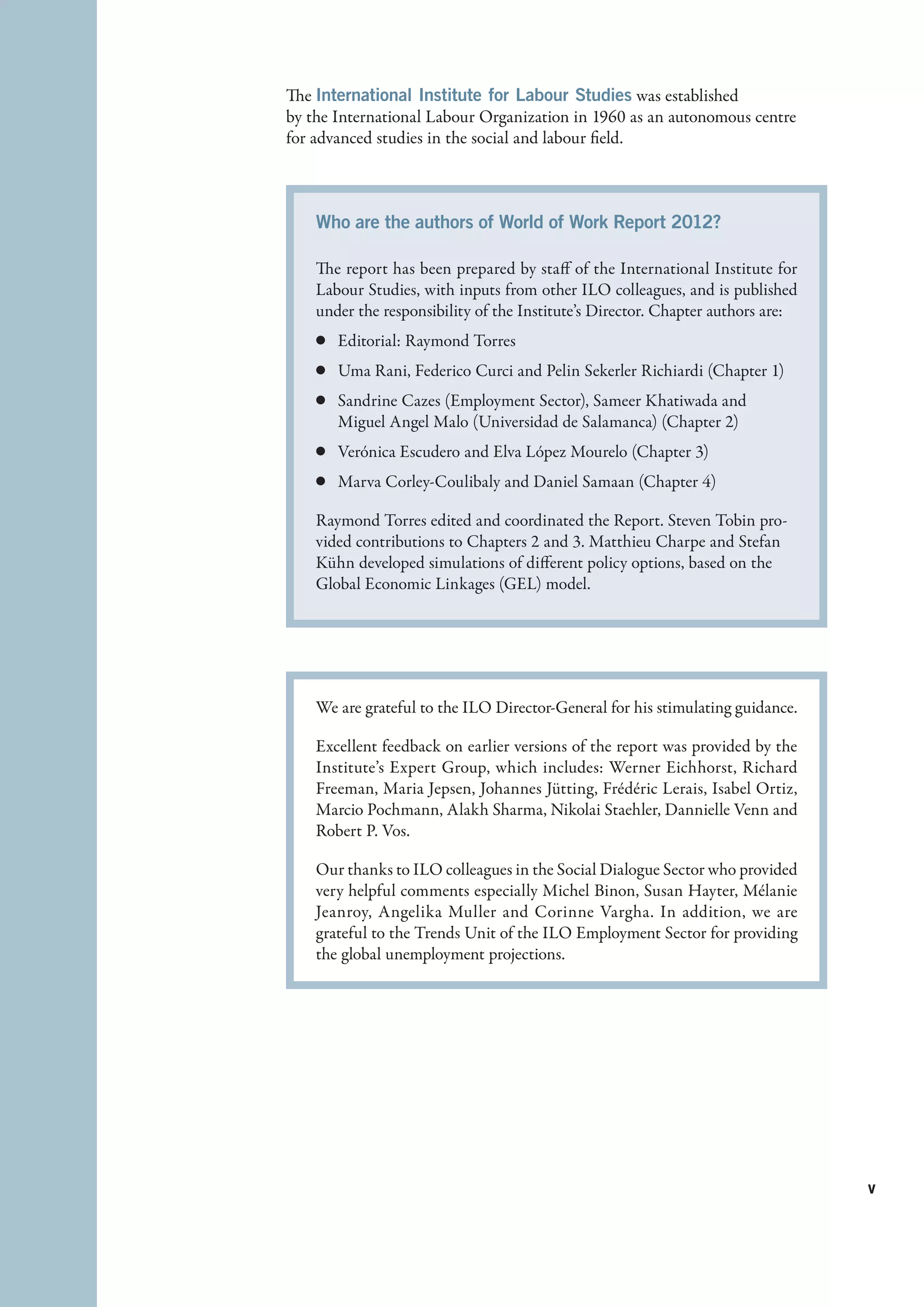 The International Institute for Labour Studies was established
by the International Labour Organization in 1960 as an autonomous centre
for advanced studies in the social and labour field.



    Who are the authors of World of Work Report 2012?
     
    The report has been prepared by staff of the International Institute for
    Labour Studies, with inputs from other ILO colleagues, and is published
    under the responsibility of the Institute’s Director. Chapter authors are:
    c	 Editorial: Raymond Torres
    c	 Uma Rani, Federico Curci and Pelin Sekerler Richiardi (Chapter 1)
    c	 Sandrine Cazes (Employment Sector), Sameer Khatiwada and
       Miguel Angel Malo (Universidad de Salamanca) (Chapter 2)
    c	 Verónica Escudero and Elva López Mourelo (Chapter 3)
    c	 Marva Corley-Coulibaly and Daniel Samaan (Chapter 4)

    Raymond Torres edited and coordinated the Report. Steven Tobin pro-
    vided contributions to Chapters 2 and 3. Matthieu Charpe and Stefan
    Kühn developed simulations of different policy options, based on the
    Global Economic Linkages (GEL) model.




    We are grateful to the ILO Director-General for his stimulating guidance.

    Excellent feedback on earlier versions of the report was provided by the
    Institute’s Expert Group, which includes: Werner Eichhorst, Richard
    Freeman, Maria Jepsen, Johannes Jütting, Frédéric Lerais, Isabel Ortiz,
    Marcio Pochmann, Alakh Sharma, Nikolai Staehler, Dannielle Venn and
    Robert P. Vos.

    Our thanks to ILO colleagues in the Social Dialogue Sector who provided
    very helpful comments especially Michel Binon, Susan Hayter, Mélanie
    Jeanroy, Angelika Muller and Corinne Vargha. In addition, we are
    grateful to the Trends Unit of the ILO Employment Sector for providing
    the global unemployment projections.




                                                                                 v


                                                                                 ﻿
 