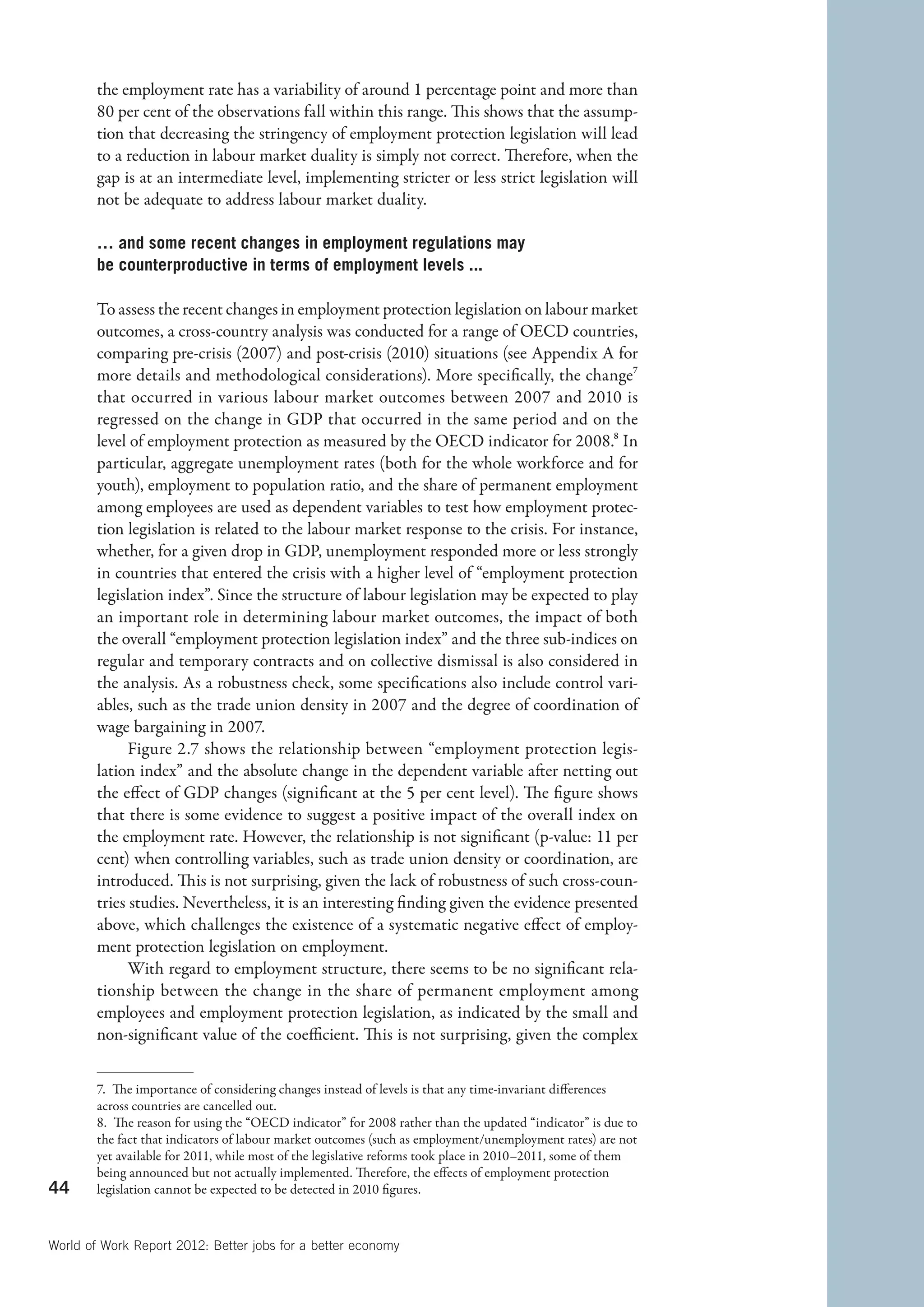 the employment rate has a variability of around 1 percentage point and more than
        80 per cent of the observations fall within this range. This shows that the assump-
        tion that decreasing the stringency of employment protection legislation will lead
        to a reduction in labour market duality is simply not correct. Therefore, when the
        gap is at an intermediate level, implementing stricter or less strict legislation will
        not be adequate to address labour market duality.

        … and some recent changes in employment regulations may
        be counterproductive in terms of employment levels ...

        To assess the recent changes in employment protection legislation on labour market
        outcomes, a cross-country analysis was conducted for a range of OECD countries,
        comparing pre-crisis (2007) and post-crisis (2010) situations (see Appendix A for
        more details and methodological considerations). More specifically, the change7
        that occurred in various labour market outcomes between 2007 and 2010 is
        regressed on the change in GDP that occurred in the same period and on the
        level of employment protection as measured by the OECD indicator for 2008.8 In
        particular, aggregate unemployment rates (both for the whole workforce and for
        youth), employment to population ratio, and the share of permanent employment
        among employees are used as dependent variables to test how employment protec-
        tion legislation is related to the labour market response to the crisis. For instance,
        whether, for a given drop in GDP, unemployment responded more or less strongly
        in countries that entered the crisis with a higher level of “employment protection
        legislation index”. Since the structure of labour legislation may be expected to play
        an important role in determining labour market outcomes, the impact of both
        the overall “employment protection legislation index” and the three sub-indices on
        regular and temporary contracts and on collective dismissal is also considered in
        the analysis. As a robustness check, some specifications also include control vari-
        ables, such as the trade union density in 2007 and the degree of coordination of
        wage bargaining in 2007.
              Figure 2.7 shows the relationship between “employment protection legis-
        lation index” and the absolute change in the dependent variable after netting out
        the effect of GDP changes (significant at the 5 per cent level). The figure shows
        that there is some evidence to suggest a positive impact of the overall index on
        the employment rate. However, the relationship is not significant (p-value: 11 per
        cent) when controlling variables, such as trade union density or coordination, are
        introduced. This is not surprising, given the lack of robustness of such cross-coun-
        tries studies. Nevertheless, it is an interesting finding given the evidence presented
        above, which challenges the existence of a systematic negative effect of employ-
        ment protection legislation on employment.
              With regard to employment structure, there seems to be no significant rela-
        tionship between the change in the share of permanent employment among
        employees and employment protection legislation, as indicated by the small and
        non-significant value of the coefficient. This is not surprising, given the complex


        7.  The importance of considering changes instead of levels is that any time-invariant differences
        across countries are cancelled out.
        8.  The reason for using the “OECD indicator” for 2008 rather than the updated “indicator” is due to
        the fact that indicators of labour market outcomes (such as employment/unemployment rates) are not
        yet available for 2011, while most of the legislative reforms took place in 2010–2011, some of them
        being announced but not actually implemented. Therefore, the effects of employment protection
44      legislation cannot be expected to be detected in 2010 figures.



World of Work Report 2012: Better jobs for a better economy
 