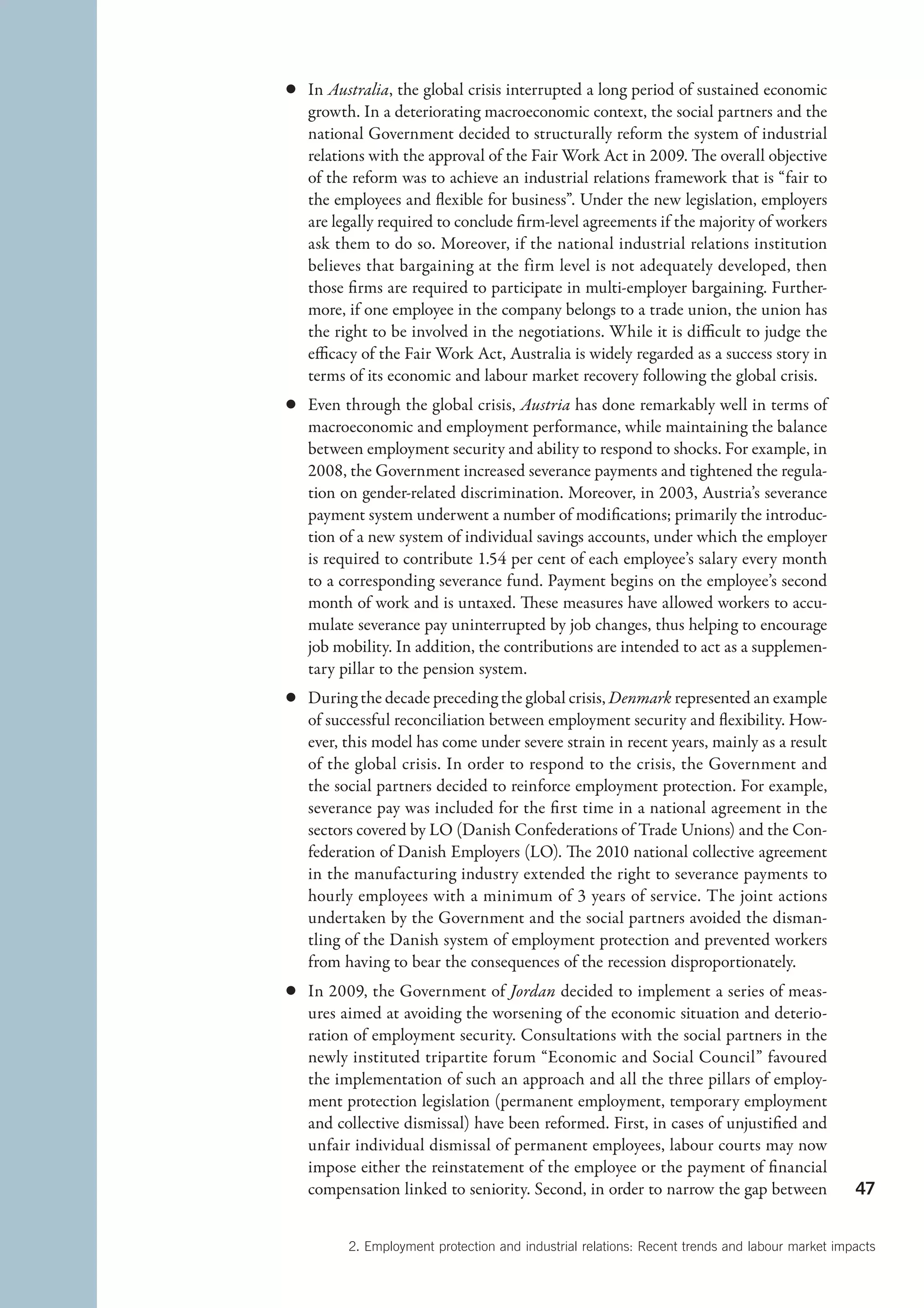c	In Australia, the global crisis interrupted a long period of sustained economic
  growth. In a deteriorating macroeconomic context, the social partners and the
  national Government decided to structurally reform the system of industrial
  relations with the approval of the Fair Work Act in 2009. The overall objective
  of the reform was to achieve an industrial relations framework that is “fair to
  the employees and flexible for business”. Under the new legislation, employers
  are legally required to conclude firm-level agreements if the majority of workers
  ask them to do so. Moreover, if the national industrial relations institution
  believes that bargaining at the firm level is not adequately developed, then
  those firms are required to participate in multi-employer bargaining. Further-
  more, if one employee in the company belongs to a trade union, the union has
  the right to be involved in the negotiations. While it is difficult to judge the
  efficacy of the Fair Work Act, Australia is widely regarded as a success story in
  terms of its economic and labour market recovery following the global crisis.
c	 Even through the global crisis, Austria has done remarkably well in terms of
   macroeconomic and employment performance, while maintaining the balance
   between employment security and ability to respond to shocks. For example, in
   2008, the Government increased severance payments and tightened the regula-
   tion on gender-related discrimination. Moreover, in 2003, Austria’s severance
   payment system underwent a number of modifications; primarily the introduc-
   tion of a new system of individual savings accounts, under which the employer
   is required to contribute 1.54 per cent of each employee’s salary every month
   to a corresponding severance fund. Payment begins on the employee’s second
   month of work and is untaxed. These measures have allowed workers to accu-
   mulate severance pay uninterrupted by job changes, thus helping to encourage
   job mobility. In addition, the contributions are intended to act as a supplemen-
   tary pillar to the pension system.
c	 During the decade preceding the global crisis, Denmark represented an example
   of successful reconciliation between employment security and flexibility. How-
   ever, this model has come under severe strain in recent years, mainly as a result
   of the global crisis. In order to respond to the crisis, the Government and
   the social partners decided to reinforce employment protection. For example,
   s
   ­ everance pay was included for the first time in a national agreement in the
   s
   ­ ectors covered by LO (Danish Confederations of Trade Unions) and the Con-
   federation of Danish Employers (LO). The 2010 national collective agreement
   in the manufacturing industry extended the right to severance payments to
   hourly employees with a minimum of 3 years of service. The joint actions
   undertaken by the Government and the social partners avoided the disman-
   tling of the Danish system of employment protection and prevented workers
   from having to bear the consequences of the recession disproportionately.
c	 In 2009, the Government of Jordan decided to implement a series of meas-
   ures aimed at avoiding the worsening of the economic situation and deterio-
   ration of employment security. Consultations with the social partners in the
   newly instituted tripartite forum “Economic and Social Council” favoured
   the implementation of such an approach and all the three pillars of employ-
   ment protection legislation (permanent employment, temporary employment
   and collective dismissal) have been reformed. First, in cases of unjustified and
   unfair individual dismissal of permanent employees, labour courts may now
   impose either the reinstatement of the employee or the payment of financial
   compensation linked to seniority. Second, in order to narrow the gap between                47


         2. Employment protection and industrial relations: Recent trends and labour market impacts
 
