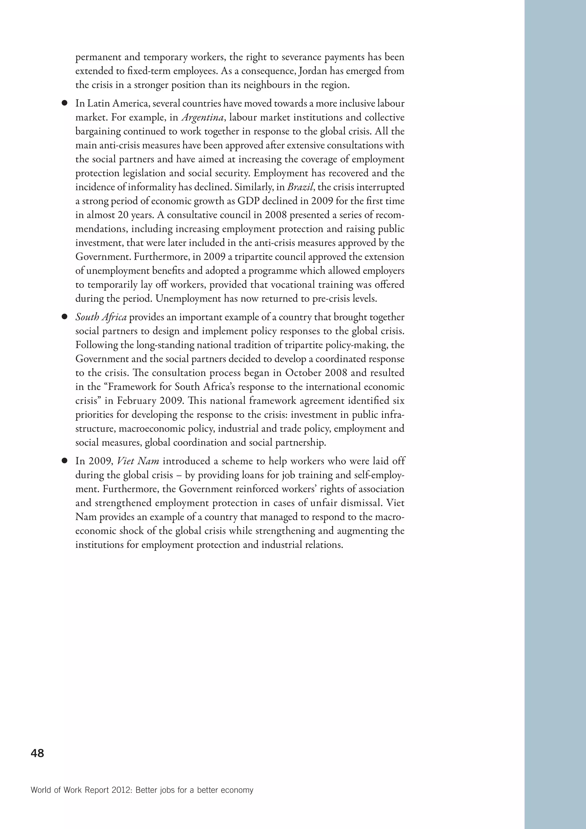 permanent and temporary workers, the right to severance payments has been
           extended to fixed-term employees. As a consequence, Jordan has emerged from
           the crisis in a stronger position than its neighbours in the region.
        c	 In Latin America, several countries have moved towards a more inclusive labour
           market. For example, in Argentina, labour market institutions and collective
           bargaining continued to work together in response to the global crisis. All the
           main anti-crisis measures have been approved after extensive consultations with
           the social partners and have aimed at increasing the coverage of employment
           protection legislation and social security. Employment has recovered and the
           incidence of informality has declined. Similarly, in Brazil, the crisis interrupted
           a strong period of economic growth as GDP declined in 2009 for the first time
           in almost 20 years. A consultative council in 2008 presented a series of recom-
           mendations, including increasing employment protection and raising public
           investment, that were later included in the anti-crisis measures approved by the
           Government. Furthermore, in 2009 a tripartite council approved the extension
           of unemployment benefits and adopted a programme which allowed employers
           to temporarily lay off workers, provided that vocational training was offered
           during the period. Unemployment has now returned to pre-crisis levels.
        c	 South Africa provides an important example of a country that brought together
           social partners to design and implement policy responses to the global crisis.
           Following the long-standing national tradition of tripartite policy-making, the
           Government and the social partners decided to develop a coordinated response
           to the crisis. The consultation process began in October 2008 and resulted
           in the “Framework for South Africa’s response to the international economic
           crisis” in February 2009. This national framework agreement identified six
           priorities for developing the response to the crisis: investment in public infra-
           structure, macroeconomic policy, industrial and trade policy, employment and
           social measures, global coordination and social partnership.
        c	 In 2009, Viet Nam introduced a scheme to help workers who were laid off
           during the global crisis – by providing loans for job training and self-employ-
           ment. Furthermore, the Government reinforced workers’ rights of association
           and strengthened employment protection in cases of unfair dismissal. Viet
           Nam provides an example of a country that managed to respond to the macro-
           economic shock of the global crisis while strengthening and augmenting the
           institutions for employment protection and industrial relations.




48


World of Work Report 2012: Better jobs for a better economy
 