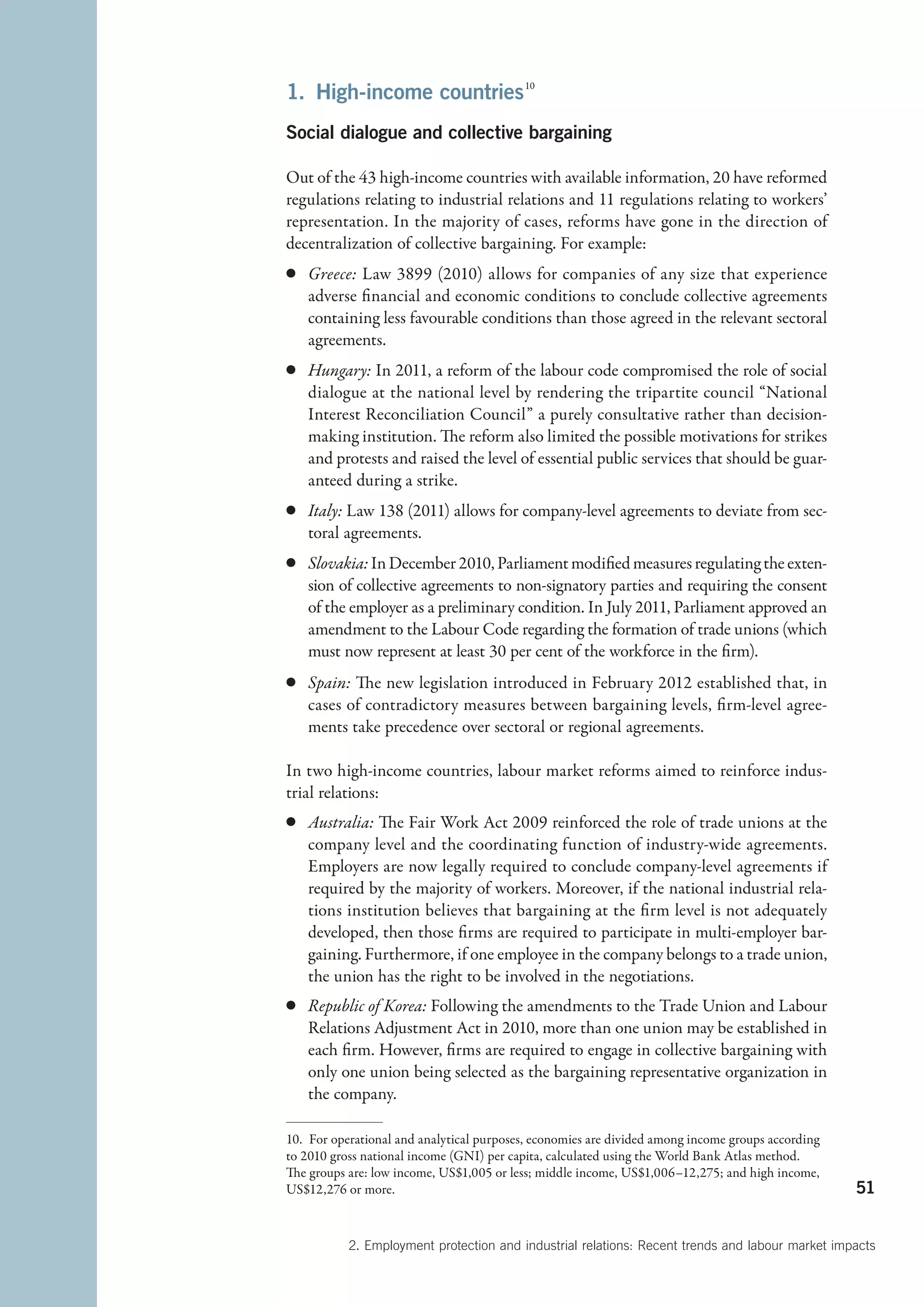 1.  High-income countries 
                         10



Social dialogue and collective bargaining

Out of the 43 high-income countries with available information, 20 have reformed
regulations relating to industrial relations and 11 regulations relating to workers’
representation. In the majority of cases, reforms have gone in the direction of
decentralization of collective bargaining. For example:
c	 Greece: Law 3899 (2010) allows for companies of any size that experience
   adverse financial and economic conditions to conclude collective agreements
   containing less favourable conditions than those agreed in the relevant sectoral
   agreements.
c	 Hungary: In 2011, a reform of the labour code compromised the role of social
   dialogue at the national level by rendering the tripartite council “National
   Interest Reconciliation Council” a purely consultative rather than decision-
   making institution. The reform also limited the possible motivations for strikes
   and protests and raised the level of essential public services that should be guar-
   anteed during a strike.
c	 Italy: Law 138 (2011) allows for company-level agreements to deviate from sec-
   toral agreements.
c	 Slovakia: In December 2010, Parliament modified measures regulating the exten-
   sion of collective agreements to non-signatory parties and requiring the consent
   of the employer as a preliminary condition. In July 2011, Parliament approved an
   amendment to the Labour Code regarding the formation of trade unions (which
   must now represent at least 30 per cent of the workforce in the firm).
c	 Spain: The new legislation introduced in February 2012 established that, in
   cases of contradictory measures between bargaining levels, firm-level agree-
   ments take precedence over sectoral or regional agreements.

In two high-income countries, labour market reforms aimed to reinforce indus-
trial relations:
c	 Australia: The Fair Work Act 2009 reinforced the role of trade unions at the
   company level and the coordinating function of industry-wide agreements.
   Employers are now legally required to conclude company-level agreements if
   required by the majority of workers. Moreover, if the national industrial rela-
   tions institution believes that bargaining at the firm level is not adequately
   developed, then those firms are required to participate in multi-employer bar-
   gaining. Furthermore, if one employee in the company belongs to a trade union,
   the union has the right to be involved in the negotiations.
c	 Republic of Korea: Following the amendments to the Trade Union and Labour
   Relations Adjustment Act in 2010, more than one union may be established in
   each firm. However, firms are required to engage in collective bargaining with
   only one union being selected as the bargaining representative organization in
   the company.

10.  For operational and analytical purposes, economies are divided among income groups according
to 2010 gross national income (GNI) per capita, calculated using the World Bank Atlas method.
The groups are: low income, US$1,005 or less; middle income, US$1,006–12,275; and high income,
US$12,276 or more.                                                                                  51


           2. Employment protection and industrial relations: Recent trends and labour market impacts
 