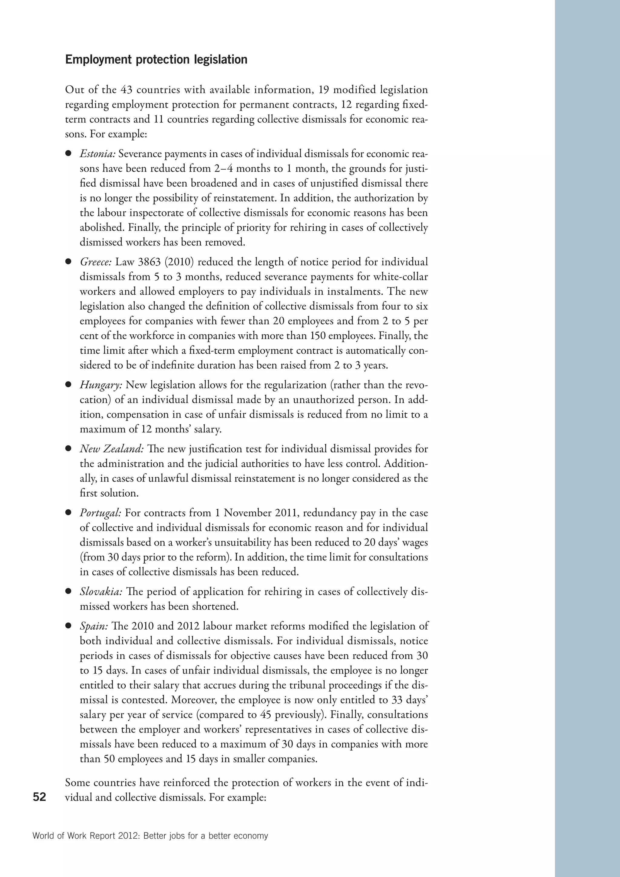 Employment protection legislation

        Out of the 43  countries with available information, 19  modified legislation
        regarding employment protection for permanent contracts, 12 regarding fixed-
        term contracts and 11 countries regarding collective dismissals for economic rea-
        sons. For example:
        c	 Estonia: Severance payments in cases of individual dismissals for economic rea-
           sons have been reduced from 2–4 months to 1 month, the grounds for justi-
           fied dismissal have been broadened and in cases of unjustified dismissal there
           is no longer the possibility of reinstatement. In addition, the authorization by
           the labour inspectorate of collective dismissals for economic reasons has been
           abolished. Finally, the principle of priority for rehiring in cases of collectively
           dismissed workers has been removed.
        c	 Greece: Law 3863 (2010) reduced the length of notice period for individual
           dismissals from 5 to 3 months, reduced severance payments for white-collar
           workers and allowed employers to pay individuals in instalments. The new
           legislation also changed the definition of collective dismissals from four to six
           employees for companies with fewer than 20 employees and from 2 to 5 per
           cent of the workforce in companies with more than 150 employees. Finally, the
           time limit after which a fixed-term employment contract is automatically con-
           sidered to be of indefinite duration has been raised from 2 to 3 years.
        c	 Hungary: New legislation allows for the regularization (rather than the revo-
           cation) of an individual dismissal made by an unauthorized person. In add-
           ition, compensation in case of unfair dismissals is reduced from no limit to a
           maximum of 12 months’ salary.
        c	 New Zealand: The new justification test for individual dismissal provides for
           the administration and the judicial authorities to have less control. Addition-
           ally, in cases of unlawful dismissal reinstatement is no longer considered as the
           first solution.
        c	 Portugal: For contracts from 1 November 2011, redundancy pay in the case
           of collective and individual dismissals for economic reason and for individual
           dismissals based on a worker’s unsuitability has been reduced to 20 days’ wages
           (from 30 days prior to the reform). In addition, the time limit for consultations
           in cases of collective dismissals has been reduced.
        c	 Slovakia: The period of application for rehiring in cases of collectively dis-
           missed workers has been shortened.
        c	 Spain: The 2010 and 2012 labour market reforms modified the legislation of
           both individual and collective dismissals. For individual dismissals, notice
           periods in cases of dismissals for objective causes have been reduced from 30
           to 15 days. In cases of unfair individual dismissals, the employee is no longer
           entitled to their salary that accrues during the tribunal proceedings if the dis-
           missal is contested. Moreover, the employee is now only entitled to 33 days’
           salary per year of service (compared to 45 previously). Finally, consultations
           between the employer and workers’ representatives in cases of collective dis-
           missals have been reduced to a maximum of 30 days in companies with more
           than 50 employees and 15 days in smaller companies.

        Some countries have reinforced the protection of workers in the event of indi-
52      vidual and collective dismissals. For example:


World of Work Report 2012: Better jobs for a better economy
 
