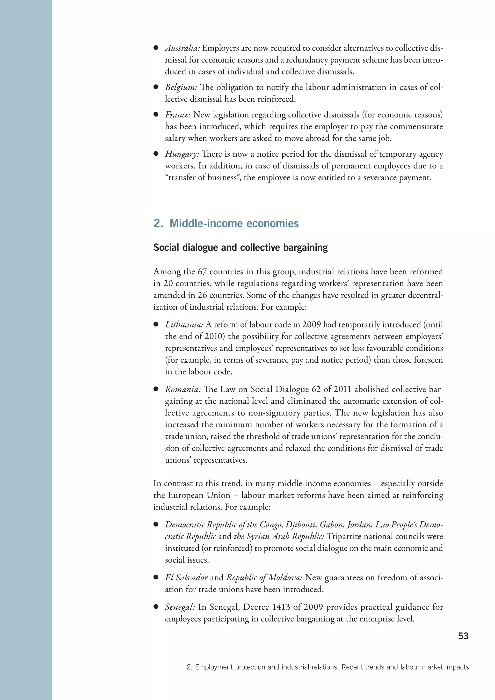 c	 Australia: Employers are now required to consider alternatives to collective dis-
   missal for economic reasons and a redundancy payment scheme has been intro-
   duced in cases of individual and collective dismissals.
c	 Belgium: The obligation to notify the labour administration in cases of col-
   lective dismissal has been reinforced.
c	 France: New legislation regarding collective dismissals (for economic reasons)
   has been introduced, which requires the employer to pay the commensurate
   salary when workers are asked to move abroad for the same job.
c	 Hungary: There is now a notice period for the dismissal of temporary agency
   workers. In addition, in case of dismissals of permanent employees due to a
   “transfer of business”, the employee is now entitled to a severance payment.



2.  Middle-income economies

Social dialogue and collective bargaining

Among the 67 countries in this group, industrial relations have been reformed
in 20 countries, while regulations regarding workers’ representation have been
amended in 26 countries. Some of the changes have resulted in greater decentral-
ization of industrial relations. For example:
c	 Lithuania: A reform of labour code in 2009 had temporarily introduced (until
   the end of 2010) the possibility for collective agreements between employers’
   representatives and employees’ representatives to set less favourable conditions
   (for example, in terms of severance pay and notice period) than those foreseen
   in the labour code.
c	 Romania: The Law on Social Dialogue 62 of 2011 abolished collective bar-
   gaining at the national level and eliminated the automatic extension of col-
   lective agreements to non-signatory parties. The new legislation has also
   increased the minimum number of workers necessary for the formation of a
   trade union, raised the threshold of trade unions’ representation for the conclu-
   sion of collective agreements and relaxed the conditions for dismissal of trade
   unions’ representatives.

In contrast to this trend, in many middle-income economies – especially outside
the European Union – labour market reforms have been aimed at reinforcing
industrial relations. For example:
c	 Democratic Republic of the Congo, Djibouti, Gabon, Jordan, Lao People’s Demo-
   cratic Republic and the Syrian Arab Republic: Tripartite national councils were
   instituted (or reinforced) to promote social dialogue on the main economic and
   social issues.
c	 El Salvador and Republic of Moldova: New guarantees on freedom of associ-
   ation for trade unions have been introduced.
c	 Senegal: In Senegal, Decree 1413 of 2009 provides practical guidance for
   employees participating in collective bargaining at the enterprise level.
                                                                                               53


         2. Employment protection and industrial relations: Recent trends and labour market impacts
 