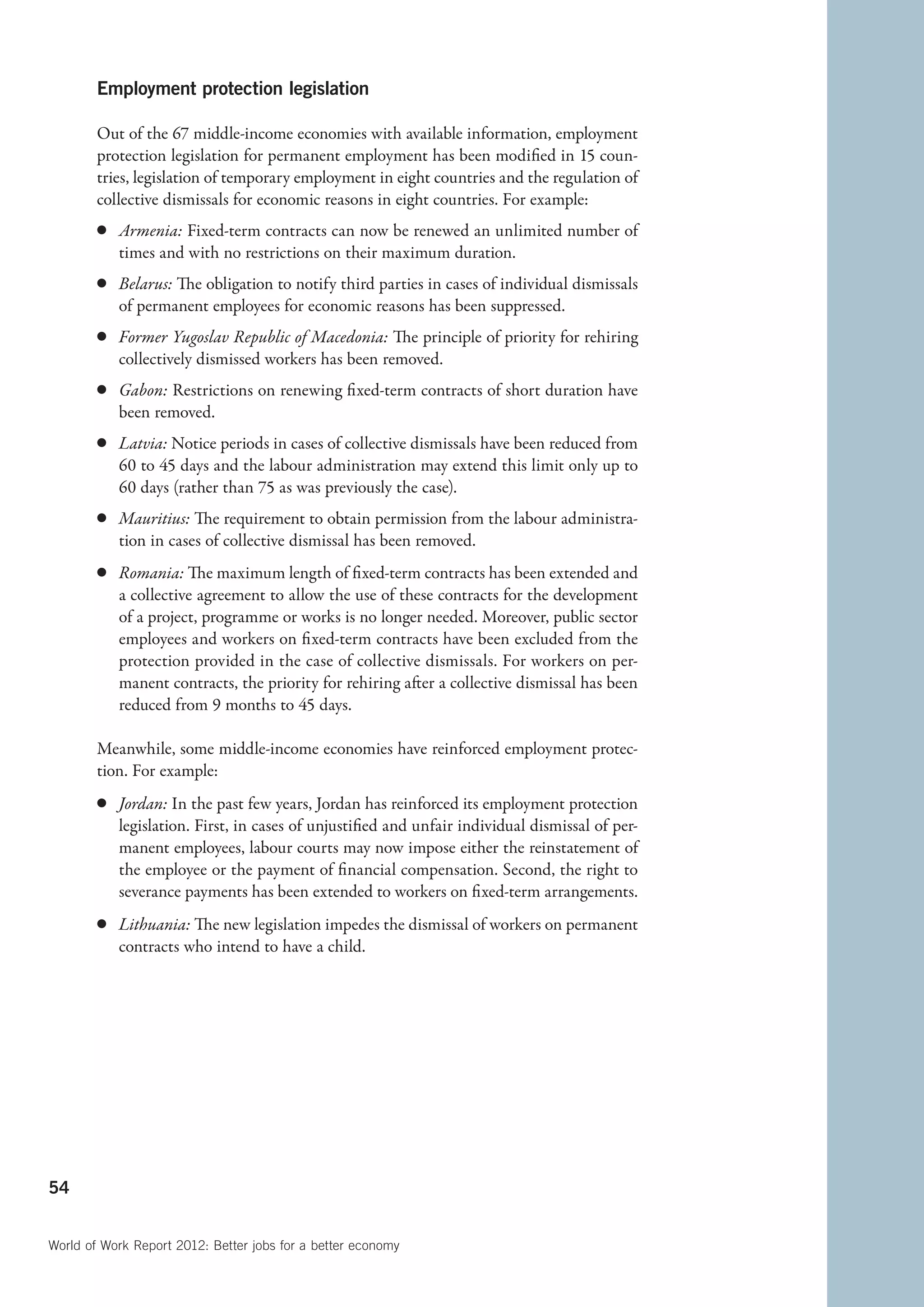 Employment protection legislation

        Out of the 67 middle-income economies with available information, employment
        protection legislation for permanent employment has been modified in 15 coun-
        tries, legislation of temporary employment in eight countries and the regulation of
        collective dismissals for economic reasons in eight countries. For example:
        c	 Armenia: Fixed-term contracts can now be renewed an unlimited number of
           times and with no restrictions on their maximum duration.
        c	 Belarus: The obligation to notify third parties in cases of individual dismissals
           of permanent employees for economic reasons has been suppressed.
        c	 Former Yugoslav Republic of Macedonia: The principle of priority for rehiring
           collectively dismissed workers has been removed.
        c	 Gabon: Restrictions on renewing fixed-term contracts of short duration have
           been removed.
        c	 Latvia: Notice periods in cases of collective dismissals have been reduced from
           60 to 45 days and the labour administration may extend this limit only up to
           60 days (rather than 75 as was previously the case).
        c	 Mauritius: The requirement to obtain permission from the labour administra-
           tion in cases of collective dismissal has been removed.
        c	 Romania: The maximum length of fixed-term contracts has been extended and
           a collective agreement to allow the use of these contracts for the development
           of a project, programme or works is no longer needed. Moreover, public sector
           employees and workers on fixed-term contracts have been excluded from the
           protection provided in the case of collective dismissals. For workers on per-
           manent contracts, the priority for rehiring after a collective dismissal has been
           reduced from 9 months to 45 days.

        Meanwhile, some middle-income economies have reinforced employment protec-
        tion. For example:
        c	 Jordan: In the past few years, Jordan has reinforced its employment protection
           legislation. First, in cases of unjustified and unfair individual dismissal of per-
           manent employees, labour courts may now impose either the reinstatement of
           the employee or the payment of financial compensation. Second, the right to
           severance payments has been extended to workers on fixed-term arrangements.
        c	 Lithuania: The new legislation impedes the dismissal of workers on permanent
           contracts who intend to have a child.




54


World of Work Report 2012: Better jobs for a better economy
 
