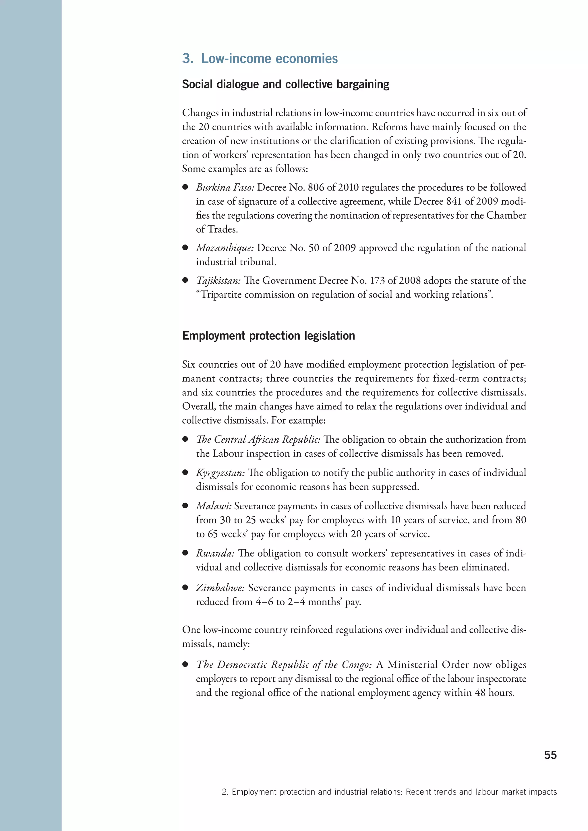 3.  Low-income economies
Social dialogue and collective bargaining

Changes in industrial relations in low-income countries have occurred in six out of
the 20 countries with available information. Reforms have mainly focused on the
creation of new institutions or the clarification of existing provisions. The regula-
tion of workers’ representation has been changed in only two countries out of 20.
Some examples are as follows:
c	 Burkina Faso: Decree No. 806 of 2010 regulates the procedures to be followed
   in case of signature of a collective agreement, while Decree 841 of 2009 modi-
   fies the regulations covering the nomination of representatives for the Chamber
   of Trades.
c	 Mozambique: Decree No. 50 of 2009 approved the regulation of the national
   industrial tribunal.
c	 Tajikistan: The Government Decree No. 173 of 2008 adopts the statute of the
   “Tripartite commission on regulation of social and working relations”.


Employment protection legislation

Six countries out of 20 have modified employment protection legislation of per-
manent contracts; three  countries the requirements for fixed-term contracts;
and six countries the procedures and the requirements for collective dismissals.
Overall, the main changes have aimed to relax the regulations over individual and
collective dismissals. For example:
c	 The Central African Republic: The obligation to obtain the authorization from
   the Labour inspection in cases of collective dismissals has been removed.
c	 Kyrgyzstan: The obligation to notify the public authority in cases of individual
   dismissals for economic reasons has been suppressed.
c	 Malawi: Severance payments in cases of collective dismissals have been reduced
   from 30 to 25 weeks’ pay for employees with 10 years of service, and from 80
   to 65 weeks’ pay for employees with 20 years of service.
c	 Rwanda: The obligation to consult workers’ representatives in cases of indi-
   vidual and collective dismissals for economic reasons has been eliminated.
c	 Zimbabwe: Severance payments in cases of individual dismissals have been
   reduced from 4–6 to 2–4 months’ pay.

One low-income country reinforced regulations over individual and collective dis-
missals, namely:
c	 The Democratic Republic of the Congo: A Ministerial Order now obliges
   employers to report any dismissal to the regional office of the labour inspectorate
   and the regional office of the national employment agency within 48 hours.




                                                                                               55


         2. Employment protection and industrial relations: Recent trends and labour market impacts
 